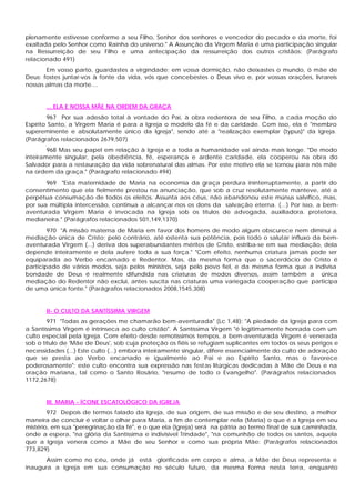 plenamente estivesse conforme a seu Filho, Senhor dos senhores e vencedor do pecado e da morte, foi
exaltada pelo Senhor como Rainha do universo." A Assunção da Virgem Maria é uma participação singular
na Ressurreição de seu Filho e uma antecipação da ressurreição dos outros cristãos: (Parágrafo
relacionado 491)
       Em vosso parto, guardastes a virgindade; em vossa dormição, não deixastes o mundo, ó mãe de
Deus: fostes juntar-vos à fonte da vida, vós que concebestes o Deus vivo e, por vossas orações, livrareis
nossas almas da morte....


       ... ELA E NOSSA MÃE NA ORDEM DA GRAÇA
        967 Por sua adesão total à vontade do Pai, à obra redentora de seu Filho, a cada moção do
Espírito Santo, a Virgem Maria é para a Igreja o modelo da fé e da caridade. Com isso, ela é "membro
supereminente e absolutamente único da Igreja", sendo até a "realização exemplar (typus)" da Igreja.
(Parágrafos relacionados 2679,507)
        968 Mas seu papel em relação à Igreja e a toda a humanidade vai ainda mais longe. "De modo
inteiramente singular, pela obediência, fé, esperança e ardente caridade, ela cooperou na obra do
Salvador para a restauração da vida sobrenatural das almas. Por este motivo ela se tornou para nós mãe
na ordem da graça." (Parágrafo relacionado 494)
       969 "Esta maternidade de Maria na economia da graça perdura ininterruptamente, a partir do
consentimento que ela fielmente prestou na anunciação, que sob a cruz resolutamente manteve, até a
perpétua consumação de todos os eleitos. Assunta aos céus, não abandonou este múnus salvífico, mas,
por sua múltipla intercessão, continua a alcançar-nos os dons da salvação eterna. (...) Por isso, a bem-
aventurada Virgem Maria é invocada na Igreja sob os títulos de advogada, auxiliadora. protetora,
medianeira." (Parágrafos relacionados 501,149,1370)
        970 "A missão materna de Maria em favor dos homens de modo algum obscurece nem diminui a
mediação única de Cristo; pelo contrário, até ostenta sua potência, pois todo o salutar influxo da bem-
aventurada Virgem (...) deriva dos superabundantes méritos de Cristo, estriba-se em sua mediação, dela
depende inteiramente e dela aufere toda a sua força." "Com efeito, nenhuma criatura jamais pode ser
equiparada ao Verbo encarnado e Redentor. Mas, da mesma forma que o sacerdócio de Cristo é
participado de vários modos, seja pelos ministros, seja pelo povo fiel, e da mesma forma que a indivisa
bondade de Deus é realmente difundida nas criaturas de modos diversos, assim também a única
mediação do Redentor não exclui, antes suscita nas criaturas uma variegada cooperação que participa
de uma única fonte." (Parágrafos relacionados 2008,1545,308)


       II- O CULTO DA SANTÍSSIMA VIRGEM
        971 "Todas as gerações me chamarão bem-aventurada" (Lc 1,48): "A piedade da Igreja para com
a Santíssima Virgem é intrínseca ao culto cristão". A Santíssima Virgem "é legitimamente honrada com um
culto especial pela Igreja. Com efeito desde remotíssimos tempos, a bem-aventurada Virgem é venerada
sob o título de 'Mãe de Deus', sob cuja proteção os fiéis se refugiam suplicantes em todos os seus perigos e
necessidades (...) Este culto (...) embora inteiramente singular, difere essencialmente do culto de adoração
que se presta ao Verbo encanado e igualmente ao Pai e ao Espírito Santo, mas o favorece
poderosamente"; este culto encontra sua expressão nas festas litúrgicas dedicadas à Mãe de Deus e na
oração mariana, tal como o Santo Rosário, "resumo de todo o Evangelho". (Parágrafos relacionados
1172,2678)


       III. MARIA - ÍCONE ESCATOLÓGICO DA IGREJA
        972 Depois de termos falado da Igreja, de sua origem, de sua missão e de seu destino, a melhor
maneira de concluir é voltar o olhar para Maria, a fim de contemplar nela (Maria) o que é a Igreja em seu
mistério, em sua "peregrinação da fé", e o que ela (Igreja) será na pátria ao termo final de sua caminhada,
onde a espera, "na glória da Santíssima e indivisível Trindade", "na comunhão de todos os santos, aquela
que a Igreja venera como a Mãe de seu Senhor e como sua própria Mãe: (Parágrafos relacionados
773,829)
      Assim como no céu, onde já está glorificada em corpo e alma, a Mãe de Deus representa e
inaugura a Igreja em sua consumação no século futuro, da mesma forma nesta terra, enquanto
 