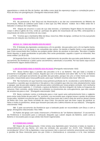 aguardamos a vinda do Dia do Senhor, ela brilha como sinal da esperança segura e consolação para o
Povo de Deus em peregrinação. (Parágrafo relacionado 2853)


       RESUMINDO
      973 Ao pronunciar o 'fiat" (faça-se) da Anunciação e ao dar seu consentimento ao Mistério da
Encarnação, Maria já colabora para toda a obra que seu Filho deverá realizar. Ela é Mãe onde Ele é
Salvador e Cabeça do Corpo Místico.
        974 Depois de encerrar o curso de sua vida terrestre, a Santíssima Virgem Maria foi elevada em
corpo e alma à glória do Céu, onde já participa da glória da ressurreição de seu Filho, antecipando a
ressurreição de todos os membros de seu corpo.
      975 "Cremos que a Santíssima Mãe de Deus, nova Eva, Mãe da Igreja, continua no Céu sua junção
materna em relação aos membros de Cristo."


       ARTIGO 10: "CREIO NO PERDÃO DOS PECADOS"
       976 O Símbolo dos Apóstolos correlaciona a fé no perdão dos pecados com a fé no Espírito Santo,
mas também com a fé na Igreja e na comunhão dos santos. Foi dando o Espírito Santo a seus apóstolos
que Cristo ressuscitado lhes conferiu seu próprio poder divino de perdoar os pecados: "Recebei o Espírito
Santo Aqueles a quem perdoardes os pecados, lhes serão perdoados; aqueles a quem os retiverdes, lhes
serão retidos" (Jo 20,22-23).
       (A Segunda Parte do Catecismo tratará explicitamente do perdão dos pecados pelo Batismo, pelo
sacramento da Penitência e pelos outros sacramentos, sobretudo a Eucaristia. Por isso basta aqui evocar
sucintamente alguns dados básicos.)


       I. UM SÓ BATISMO PARA O PERDÃO DOS PECADOS (Parágrafo relacionado 1263)
       977 Nosso Senhor ligou o perdão dos pecados à fé e ao Batismo: "Ide por todo o mundo e
proclamai o Evangelho a toda criatura. Aquele que crer e for batizado será salvo" (Mc 16,15.16). O Batismo
é o primeiro e principal sacramento do perdão dos pecados, porque nos une a Cristo morto por nossos
pecados, ressuscitado para nossa justificação, para que "também vivamos vida nova" (Rm 6,4).
       978 "No momento em que fazemos nossa primeira profissão de fé, recebendo o santo Batismo que
nos purifica, o perdão que recebemos é tão pleno e tão completo que não nos resta absolutamente nada
a apagar, seja do pecado original, seja dos pecados cometidos por nossa própria vontade, nem nenhuma
pena a sofrer para expiá-los. (...) Contudo, a graça do Batismo não livra ninguém de todas as fraquezas da
natureza. Pelo contrário, ainda temos de combater os movimentos da concupiscência, que não cessam
de arrastar-nos para o mal ." (Parágrafo relacionado 1264)
        979 Neste combate contra a inclinação para o mal, quem seria suficientemente forte e vigilante
para evitar toda ferida do pecado? "Se, portanto, era necessário que a Igreja tivesse o poder de perdoar
os pecados, também era preciso que o Batismo não fosse para ela o único meio de servir-se dessas chaves
do Reino dos Céus, que havia recebido de Jesus Cristo; era preciso que ela fosse capaz de perdoar as
faltas a todos os penitentes, ainda que tivessem pecado até o último instante de sua vida[a3] ." (Parágrafo
relacionado 1446)
         980 É pelo sacramento da Penitência que o batizado pode ser reconciliado com Deus e com a
Igreja: (Parágrafos relacionados 1422,1484)
       Os Padres da Igreja com razão chamavam a Penitência de "um Batismo laborioso". O sacramento
da Penitência é necessário para a salvação daqueles que caíram depois do Batismo, assim como o
Batismo é necessário para os que ainda não foram regenerados.


       II. O PODER DAS CHAVES
      981 Depois de sua Ressurreição, Cristo enviou seus Apóstolos para "anunciar a todas as nações o
arrependimento em seu Nome, em vista da remissão dos pecados" (Lc 24,47). Este "ministério da
reconciliação" (2Cor 5,18) os Apóstolos e seus sucessores não o exercem somente anunciando aos homens
o perdão de Deus merecido para nós por Cristo e chamando-os à conversão e à fé, mas também
 
