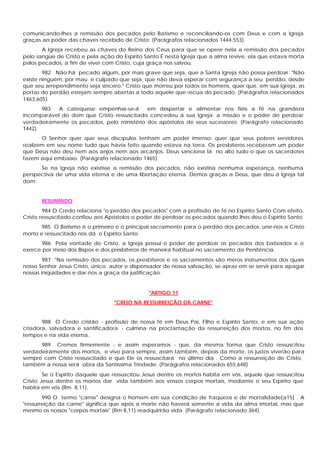 comunicando-lhes a remissão dos pecados pelo Batismo e reconciliando-os com Deus e com a Igreja
graças ao poder das chaves recebido de Cristo: (Parágrafos relacionados 1444,553)
       A Igreja recebeu as chaves do Reino dos Céus para que se opere nela a remissão dos pecados
pelo sangue de Cristo e pela ação do Espírito Santo É nesta Igreja que a alma revive, ela que estava morta
pelos pecados, a fim de viver com Cristo, cuja graça nos salvou.
        982 Não há pecado algum, por mais grave que seja, que a Santa Igreja não possa perdoar. "Não
existe ninguém, por mau e culpado que seja, que não deva esperar com segurança a seu perdão, desde
que seu arrependimento seja sincero." Cristo que morreu por todos os homens, quer que, em sua Igreja, as
portas do perdão estejam sempre abertas a todo aquele que recua do pecado. (Parágrafos relacionados
1463,605)
      983   A catequese empenhar-se-á       em despertar e alimentar nos fiéis a fé na grandeza
incomparável do dom que Cristo ressuscitado concedeu à sua Igreja: a missão e o poder de perdoar
verdadeiramente os pecados, pelo ministério dos apóstolos de seus sucessores: (Parágrafo relacionado
1442)
       O Senhor quer que seus discípulos tenham um poder imenso: quer que seus pobres servidores
realizem em seu nome tudo que havia feito quando estava na terra. Os presbíteros receberam um poder
que Deus não deu nem aos anjos nem aos arcanjos. Deus sanciona lá no alto tudo o que os sacerdotes
fazem aqui embaixo. (Parágrafo relacionado 1465)
      Se na Igreja não existisse a remissão dos pecados, não existiria nenhuma esperança, nenhuma
perspectiva de uma vida eterna e de uma libertação eterna. Demos graças a Deus, que deu à Igreja tal
dom.


       RESUMINDO
        984 O Credo relaciona "o perdão dos pecados" com a profissão de fé no Espírito Santo Com efeito,
Cristo ressuscitado confiou aos Apóstolos o poder de perdoar os pecados quando lhes deu o Espírito Santo
       985 O Batismo é o primeiro e o principal sacramento para o perdão dos pecados: une-nos a Cristo
morto e ressuscitado nos dá o Espírito Santo
       986 Pela vontade de Cristo, a Igreja possui o poder de perdoar os pecados dos batizados e o
exerce por meio dos Bispos e dos presbíteros de maneira habitual no sacramento da Penitência.
        987 "Na remissão dos pecados, os presbíteros e os sacramentos são meros instrumentos dos quais
nosso Senhor Jesus Cristo, único autor e dispensador de nossa salvação, se apraz em se servir para apagar
nossas iniqüidades e dar-nos a graça da justificação.


                                               "ARTIGO 11
                                  "CREIO NA RESSURREIÇÃO DA CARNE"


       988 O Credo cristão - profissão de nossa fé em Deus Pai, Filho e Espírito Santo, e em sua ação
criadora, salvadora e santificadora - culmina na proclamação da ressurreição dos mortos, no fim dos
tempos e na vida eterna.
      989 Cremos firmemente - e assim esperamos - que, da mesma forma que Cristo ressuscitou
verdadeiramente dos mortos, e vive para sempre, assim também, depois da morte, os justos viverão para
sempre com Cristo ressuscitado e que Ele os ressuscitará no último dia . Como a ressurreição de Cristo,
também a nossa será obra da Santíssima Trindade: (Parágrafos relacionados 655,648)
        Se o Espírito daquele que ressuscitou Jesus dentre os mortos habita em vós, aquele que ressuscitou
Cristo Jesus dentre os mortos dar vida também aos vossos corpos mortais, mediante o seu Espírito que
habita em vós (Rm 8,11).
        990 O termo "carne" designa o homem em sua condição de fraqueza e de mortalidade[a15] . A
"ressurreição da carne" significa que após a morte não haverá somente a vida da alma imortal, mas que
mesmo os nossos "corpos mortais" (Rm 8,11) readquirirão vida. (Parágrafo relacionado 364)
 