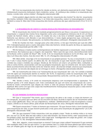 991 Crer na ressurreição dos mortos foi, desde os inícios, um elemento essencial da fé cristã. "Fiducia
christianorum resurrectio mortuorum; ilíam credentes, sumus - A confiança dos cristãos é a ressurreição dos
mortos; crendo nela, somos cristãos": (Parágrafo relacionado 638)
      Como podem alguns dentre vós dizer que não há ressurreição dos mortos? Se não há ressurreição
dos mortos, também Cristo não ressuscitou. E, se Cristo não ressuscitou, vazia é a nossa pregação é vazia é
também a vossa fé. Mas não! Cristo ressuscitou dos mortos, primícias dos que adormeceram (1Cor 15,12-14-
.20).


           I. A RESSURREIÇÃO DE CRISTO E A NOSSA REVELAÇÃO PROGRESSIVA DA RESSURREIÇÃO
        992 A ressurreição dos mortos foi revelada progressivamente por Deus a seu povo. A esperança na
ressurreição c corporal dos mortos foi-se impondo corno uma conseqüência intrínseca da fé em um Deus
criador do homem inteiro, alma e corpo. O criador do céu e da terra é também aquele que mantém
fielmente sua aliança com Abraão e sua descendência. E nesta dupla perspectiva que começará a
exprimir-se a fé na reação. Nas provações, os mártires Macabeus confessam: (Parágrafo relacionado 297)
        O Rei do mundo nos fará ressurgir para uma vida eterna, a nós que morremos por suas leis (2Mc
7,9). É desejável passar para a outra vida pelas mãos dos homens, tendo da parte de Deus as esperanças
de ser um dia ressuscitado por Ele (2Mc 7,14).
        993 Os fariseus e muitos outros contemporâneos do Senhor esperavam a ressurreição. Jesus a ensina
com firmeza. Aos Saduceus que a negam, ele responde: "Não é por isto que errais, desconhecendo tanto
as Escrituras como o poder de Deus?" (Mc 12,24). A fé na ressurreição baseia-se na fé em Deus, que “que
não é um Deus dos mortos, mas dos vivos" (Mc 12, 27). (Parágrafos relacionados 575,205)
        994 Mais ainda: Jesus liga a fé na ressurreição à sua própria pessoa: "Eu sou a ressurreição e a vida"
(Jo 11,25). É Jesus mesmo quem, no último dia, há de ressuscitar os que nele tiveram crido e que tiverem
comido seu corpo e bebido seu sangue. Desde já, Ele fornece um sinal e um penhor disto, restituindo a
vida a certos mortos, anunciando com isso sua própria ressurreição, que no entanto será de outra ordem.
Deste acontecimento único Ele fala como do "sinal de Jonas", do sinal do templo: anuncia sua ressurreição,
que ocorrerá no terceiro dia depois de ser entregue à morte. (Parágrafos relacionados 646,652)
       995 Ser testemunha de Cristo é ser "testemunha de sua ressurreição" (At 1,22), "ter comido e bebido
com Ele após sua ressurreição dentre os mortos" (At 10,41). A esperança cristã na ressurreição está toda
marcada pelos encontros com Cristo ressuscitado. Ressuscitaremos como Ele, com Ele, por Ele. (Parágrafos
relacionados 860,655)
        996 Desde o início, a fé cristã na ressurreição deparou com incompreensões e oposições. "Em
nenhum ponto a fé cristã depara com mais contradição do que em torno da ressurreição da carne."
Aceita-se muito comumente que depois da morte a vida da pessoa humana prossiga de um modo
espiritual. Mas como crer que este corpo tão manifestamente mortal possa ressuscitar para a vida eterna?
(Parágrafo relacionado 643)


       DE QUE MANEIRA OS MORTOS RESSUSCITAM?
       997 Que é "ressuscitar"? Na morte, que é separação da alma e do corpo, o corpo do homem cai
na corrupção, ao passo que sua alma vai ao encontro de Deus, ficando à espera de ser novamente unida
a seu corpo glorificado. Deus, em sua onipotência, restituirá definitivamente a vida incorruptível a nossos
corpos, unindo-os às nossas almas, pela virtude da Ressurreição de Jesus. (Parágrafo relacionado 366)
       998 Quem ressuscitará ? Todos os homens que morreram: "Os que tiverem feito o bem (sairão) para
uma ressurreição de vida; os que tiverem praticado o mal, para uma ressurreição de julgamento" (Jo 5,29).
(Parágrafo relacionado 1038)
        999 De que maneira? Cristo ressuscitou com seu próprio corpo: "Vede as minhas mãos e os meus
pés: sou eu!" (Lc 24,39). Mas ele não voltou a uma vida terrestre. Da mesma forma, nele" ressuscitarão com
seu próprio corpo, que têm agora"; porém, este corpo será "transfigurado em corpo de g1ória", em "corpo
espiritual" (1Cor 15, 44): (Parágrafos relacionados 640,645)
       Mas, dirá alguém, como ressuscitam os mortos? Com que corpo voltam? Insensato! O que semeias
não readquire vida a não ser que morra. E o que semeias não é o corpo da futura planta que deve nascer,
mas um simples grão de trigo ou de qualquer outra espécie (...) Semeado corruptível, o corpo ressuscita
 