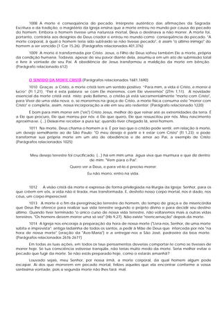 1008 A morte é conseqüência do pecado. Intérprete autêntico das afirmações da Sagrada
Escritura e da tradição, o magistério da Igreja ensina que a morte entrou no mundo por causa do pecado
do homem. Embora o homem tivesse uma natureza mortal, Deus o destinava a não morrer. A morte foi,
portanto, contrária aos desígnios de Deus criador e entrou no mundo como conseqüência do pecado. "A
morte corporal, à qual o homem teria sido subtraído se não tivesse pecado", é assim "o último inimigo" do
homem a ser vencido (1 Cor 15,26). (Parágrafos relacionados 401,376)
        1009 A morte é transformada por Cristo. Jesus, o Filho de Deus sofreu também Ele a morte, própria
da condição humana. Todavia, apesar de seu pavor diante dela, assumiu-a em um ato de submissão total
e livre à vontade de seu Pai. A obediência de Jesus transformou a maldição da morte em bênção.
(Parágrafo relacionado 612)


       O SENTIDO DA MORTE CRISTÃ (Parágrafos relacionados 1681,1690)
        1010 Graças a Cristo, a morte cristã tem um sentido positivo. “Para mim, a vida é Cristo, e morrer é
lucro” (Fl 1,21). “Fiel é esta palavra: se com Ele morremos, com Ele viveremos" (2Tm 1,11). A novidade
essencial da morte cristã está nisto: pelo Batismo, o cristão já está sacramentalmente "morto com Cristo",
para Viver de uma vida nova; e, se morrermos na graça de Cristo, a morte física consuma este "morrer com
Cristo" e completa, assim, nossa incorporação a ele em seu ato redentor: (Parágrafo relacionado 1220)
       É bom para mim morrer em ("eis") Cristo Jesus, melhor do que reinar até as extremidades da terra. É
a Ele que procuro, Ele que morreu por nós: é Ele que quero, Ele que ressuscitou por nós. Meu nascimento
aproxima-se. (...) Deixai-me receber a pura luz; quando tiver chegado lá, serei homem.
        1011 Na morte, Deus chama o homem a si. É por isso que o cristão pode sentir, em relação à morte,
um desejo semelhante ao de São Paulo: "O meu desejo é partir e ir estar com Cristo" (Fl 1,23); e pode
transformar sua própria morte em um ato de obediência e de amor ao Pai, a exemplo de Cristo:
(Parágrafos relacionados 1025)


       Meu desejo terrestre foi crucificado; (...) há em mim uma água viva que murmura e que diz dentro
                                         de mim: "Vem para o Pai".
                             Quero ver a Deus, e para vê-lo é preciso morrer.
                                       Eu não morro, entro na vida.


       1012  A visão cristã da morte é expressa de forma privilegiada na liturgia da Igreja: Senhor, para os
que crêem em vós, a vida não é tirada, mas transformada. E, desfeito nosso corpo mortal, nos é dado, nos
céus, um corpo imperecível.
        1013 A morte é o fim da peregrinação terrestre do homem, do tempo de graça e de misericórdia
que Deus lhe oferece para realizar sua vida terrestre segundo o projeto divino e para decidir seu destino
último. Quando tiver terminado "o único curso de nossa vida terrestre, não voltaremos mais a outras vidas
terrestres. "Os homens devem morrer uma só vez" (Hb 9,27). Não existe "reencarnação" depois da morte.
       1014 A Igreja nos encoraja à preparação da hora de nossa morte ("Livra-nos, Senhor, de uma morte
súbita e imprevista": antiga ladainha de todos os santos, a pedir à Mãe de Deus que interceda por nós "na
hora de nossa morte" (oração da "Ave-Maria") e a entregar-nos a São José, padroeiro da boa morte:
(Parágrafos relacionados 2676-2677)
       Em todas as tuas ações, em todos os teus pensamentos deverias comportar-te como se tivesses de
morrer hoje. Se tua consciência estivesse tranqüila, não terias muito medo da morte. Seria melhor evitar o
pecado que fugir da morte. Se não estás preparado hoje, como o estarás amanhã?
        Louvado sejais, meu Senhor, por nossa irmã, a morte corporal, da qual homem algum pode
escapar. Ai dos que morrerem em pecado mortal, felizes aqueles que ela encontrar conforme a vossa
santíssima vontade, pois a segunda morte não lhes fará mal.
 