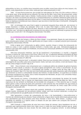 pobrezinhos na terra, os constituí meus tesoureiros para recolher vossas boas obras em meu tesouro; vós,
porém, nada depositastes em suas mãos, razão por que nada possuís junto a mim"
       1040     O Juízo Final acontecerá por ocasião da volta gloriosa de Cristo. Só o Pai conhece a hora e
o dia desse Juízo, só Ele decide de seu advento. Por meio de seu Filho, Jesus Cristo, Ele pronunciará então
sua palavra definitiva sobre toda a história. Conheceremos então o sentido último de toda a obra da
criação e de toda a economia da salvação, e compreenderemos os caminhos admiráveis pelos quais sua
providência terá conduzido tudo para seu fim último. O Juízo Final revelará que a justiça de Deus triunfa de
todas as injustiças cometidas por suas criaturas e que seu amor é mais forte que a morte[a34] . (Parágrafos
relacionados 637,314)
      1041 A mensagem do Juízo Final é apelo à conversão enquanto Deus ainda dá aos homens "o
tempo favorável, o tempo da salvação" (2Cor 6,2). O Juízo Final inspira o santo temor de Deus.
Compromete com a justiça do Reino de Deus. Anuncia a "bem-aventurada esperança" (Tt 2,13) da volta
do Senhor, que “virá para ser glorificado na pessoa de seus santos e para ser admirado na pessoa de todos
aqueles que creram (2Ts 1,10). (Parágrafos relacionados 1432,2854)


       VI. A ESPERANÇA DOS CÉUS NOVOS E DA TERRA NOVA
        1042    No fim dos tempos, o Reino de Deus chegar à sua plenitude. Depois do Juízo Universal, os
justos reinarão para sempre com Cristo, glorificados em corpo e alma, e o próprio universo será renovado:
(Parágrafos relacionados 769,670)
       Então a Igreja será "consumada na glória celeste, quando chegar o tempo da restauração de
todas as coisas, e com o gênero humano também o mundo todo, que está intimamente ligado ao
homem e por meio dele atinge sua finalidade, encontrará sua restauração definitiva em Cristo" (Parágrafos
relacionados 310)
        1043 Esta renovação misteriosa, que há de transformar a humanidade e o mundo, a Sagrada
Escritura a chama de "céus novos e terra nova" (2Pd [3,13). Ser a realização definitiva do projeto de Deus
de "reunir, sob um só chefe, Cristo, todas as coisas, as que estão no céu e as que estão na terra" (Ef 1,10).
(Parágrafos relacionados 671,280,518)
        1044 Neste "universo novo", a Jerusalém celeste, Deus terá sua morada entre os homens. "Enxugará
toda lágrima de seus olhos, pois nunca mais haverá morte, nem luto, nem clamor, e nem dor haverá mais.
Sim! As coisas antigas se foram!" (Ap 21,4).
        1045   Para o homem, esta consumação será a realização última da unidade do gênero humano,
querida por Deus desde a criação e da qual a Igreja peregrinante era "como o sacramento". Os que
estiverem unidos a Cristo formarão a comunidade dos remidos, a cidade santa de Deus (Ap 21,2), "a
Esposa do Cordeiro" (Ap 21,9). Esta não será mais ferida pelo pecado, pelas impurezas, pelo amor-próprio,
que destroem ou ferem a comunidade terrestre dos homens. A visão beatífica, na qual Deus se revelará
de maneira inesgotável aos eleitos, será a fonte inexaurível de felicidade, de paz e de comunhão mútua.
(Parágrafos relacionados 775,1404)
        1046 Quanto ao cosmos, a Revelação afirma a profunda comunidade de destino do mundo
material e do homem: Pois a criação em expectativa anseia pela revelação dos filhos de Deus (...) na
esperança de ela também ser libertada da escravidão da corrupção (...). Pois sabemos que a criação
inteira geme e sofre as dores de parto até o presente. E não somente ela, mas também nós, que temos as
primícias do Espírito, gememos interiorm ente, suspirando pela redenção de nosso corpo (Rm 8,19-23).
(Parágrafo relacionado 349)
         1047     Também o universo visível está, portanto, destinado a ser transformado, "a fim de que o
próprio mundo, restaurado em seu primeiro estado, esteja, sem mais nenhum obstáculo, a serviço dos
justos", participando de sua glorificação em Cristo ressuscitado.
        1048 "Ignoramos o tempo da consumação da terra e da humanidade e desconhecemos a
maneira de transformação do universo. Passa certamente a figura deste mundo deformada pelo pecado,
mas aprendemos que Deus prepara uma nova morada e nova terra. Nela reinará a justiça, e sua
felicidade irá satisfazer á e superar todos os desejos de paz que sobem aos corações dos homens."
(Parágrafo relacionado 673)
        1049 "Contudo, a expectativa de uma terra nova, longe de atenuar, deve impulsionar em vós a
solicitude pelo aprimoramento desta terra. Nela cresce o corpo da nova família humana que já pode
apresentar algum esboço do novo século. Por isso, ainda que o progresso terrestre se deva distinguir
 