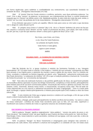em forma duplicada, para sublinhar a confiabilidade seu ensinamento, sua autoridade fundada na
verdade de Deus. (Parágrafos relacionados 215,156)
        1064    O "amém" final do Credo retoma e confirma, portanto, suas duas primeiras palavras: "eu
creio". Crer é dizer "amém” às palavras, às promessas, aos mandamentos de Deus, ê confiar totalmente
naquele que é o "Amém" de infinito amor e de fidelidade perfeita. A vida cristã de cada dia será, então, o
"amém" ao "eu creio" da profissão de fé de nosso Batismo: (Parágrafos relacionados 197,2101)
        O teu Símbolo seja para ti como um espelho. Olha-te nele para veres se crês tudo o que declaras
crer e alegra-te cada dia por tua fé.
       1065      O próprio Jesus Cristo é "o Amém" (Ap 3,14). Ele é o "Amém" definitivo do amor do Pai por
nós; assume e consuma nosso "Amém" ao Pai: "todas as promessas de Deus, com efeito, têm nele (Cristo)
seu sim; por isso, é por Ele que dizemos 'amém' a Deus para a glória de Deus" (2Cor 1,20):


                                      Por Cristo, com Cristo, em Cristo,
                                       a vós, Deus Pai Todo-Poderoso,
                                       na unidade do Espírito Santo,
                                          toda honra e toda glória,
                                           agora e para sempre.
                                                   AMÉM.


                          SEGUNDA PARTE - A CELEBRAÇÃO DO MISTÉRIO CRISTÃO
                                                INTRODUÇÃO
                                            POR QUE A LITURGIA?


        1066 No Símbolo da Fé, a Igreja confessa o mistério da Santíssima Trindade e seu “desígnio
benevolente” (Ef 1,9) sobre toda a criação: o Pai realiza o “mistério de sua vontade” entregando seu Filho
bem-amado e seu Espírito para a salvação do mundo e para a glória de seu nome. Este é o mistério de
Cristo, revelado e realizado na história segundo um plano, uma “disposição” sabiamente ordenada que
São Paulo denomina “a realização do mistério” (Ef 3,9) e que a tradição patrística chamará de “Economia
do Verbo Encarnado” ou “a Economia da Salvação”.
        1067 “Esta obra da redenção humana e da perfeita glorificação de Deus, da qual foram prelúdio
as maravilhas divinas operadas no povo do Antigo Testamento, completou-a Cristo Senhor, principalmente
pelo mistério pascal de sua bem-aventurada paixão, ressurreição dos mortos e gloriosa ascensão. Por este
mistério, Cristo, 'morrendo, destruiu nossa morte, e ressuscitando, recuperou nossa vida'. Pois do lado de
Cristo adormecido na cruz nasceu o admirável sacramento de toda a Igreja[ag4] .” Esta é a razão pela
qual, na liturgia, a Igreja celebra principalmente o mistério pascal pelo qual Cristo realizou a obra da nossa
salvação.
      1068   E este mistério de Cristo que a Igreja anuncia e celebra em sua liturgia, a fim de que os fiéis
vivam e dêem testemunho dele no mundo:
      Com efeito, a liturgia, pela qual, principalmente no divino sacrifício da Eucaristia, “se exerce a obra
de nossa redenção”, contribui do modo mais excelente para que os fiéis, em sua vida, exprimam e
manifestem aos outros o mistério de Cristo e a genuína natureza da verdadeira Igreja.


      QUE SIGNIFICA A PALAVRA LITURGIA?
         1069 A palavra “liturgia” significa originalmente “obra pública”, “serviço da parte do povo e em
favor do povo”. Na tradição cristã. ela quer significar que O povo de Deus toma parte na “obra de Deus”.
Pela liturgia, Cristo, nosso redentor e sumo sacerdote, continua em sua Igreja, com ela e por ela, a obra de
nossa redenção.
       1070 A palavra “liturgia” no Novo Testamento é empregada para designar não somente a
celebração do culto divino, mas também o anúncio do Evangelho e a caridade em ato. Em todas essas
 