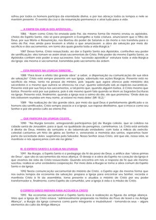 sofreu por todos os homens participa da eternidade divina, e por isso abraça todos os tempos e nele se
mantém presente. O evento da cruz e da ressurreição permanece e atrai tudo para a vida.


       ... A PARTIR DA IGREJA DOS APÓSTOLOS...
         1086 “Assim como Cristo foi enviado pelo Pai, da mesma forma Ele mesmo enviou os apóstolos,
cheios do Espírito Santo, não só para pregarem o Evangelho a toda criatura, anunciarem que o Filho de
Deus, por sua Morte e Ressurreição, nos libertou do poder de Satanás e da morte e nos transferiu para o
reino do Pai, mas ainda para levarem a efeito o que anunciavam: a obra da salvação por meio do
sacrifício e dos sacramentos, em tomo dos quais gravita toda a vida litúrgica.”
       1087 Dessa forma, Cristo ressuscitado, ao dar o Espírito Santo aos Apóstolos, confia-lhes seu poder
de santificação: eles tomam-se assim sinais sacramentais de Cristo. Pelo poder do mesmo Espírito Santo, os
Apóstolos confiam este poder a seus sucessores. Esta “sucessão apostólica” estrutura toda a vida litúrgica
da Igreja; ela mesma é sacramental, transmitida pelo sacramento da ordem.


       ... ESTA PRESENTE NA LITURGIA TERRESTRE...
         1088 “Para levar a efeito tão grande obra” a saber, a dispensação ou comunicação de sua obra
de salvação” Cristo está sempre presente em sua Igreja, sobretudo nas ações litúrgicas. Presente está no
sacrifício da missa, tanto na pessoa do ministro, pois 'aquele que agora oferece pelo ministério dos
sacerdotes é o mesmo que outrora se ofereceu na cruz', quanto sobretudo sob as espécies eucarísticas.
Presente está por sua força nos sacramentos, a tal ponto que, quando alguém batiza, é Cristo mesmo que
batiza. Presente está por sua palavra, pois é ele mesmo quem fala quando se lêem as Sagradas Escrituras
na Igreja. Presente está, finalmente, quando a Igreja reza o salmo do dia, ele que prometeu: 'Onde dois ou
três estiverem reunidos em meu nome, aí estarei no meio deles' (Mt 18,2).”
       1089 “Na realização de tão grande obra, por meio da qual Deus é perfeitamente glorificado e os
homens são santificados, Cristo sempre associa a si a Igreja, sua esposa direitíssima, que o invoca como seu
Senhor e por ele presta culto ao eterno Pai.


       ... QUE PARTICIPA DA LITURGIA CELESTE...
        1090 “Na liturgia terrestre, antegozando participamos (já) da liturgia celeste, que se celebra na
cidade santa de Jerusalém, para a qual, na qualidade de peregrinos, caminhamos. Lá, Cristo está sentado
à direita de Deus, ministro do santuário e do tabernáculo verdadeiro; com toda a milícia do exército
celestial cantamos um hino de glória ao Senhor e, venerando a memória dos santos, esperamos fazer
parte da sociedade deles; suspiramos pelo Salvador, Nosso Senhor Jesus Cristo, até que ele, nossa vida, se
manifeste e nós apareçamos com ele na glória.”


       III. O ESPÍRITO SANTO E A IGREJA NA LITURGIA
       1091 Na liturgia, o Espírito Santo é o pedagogo da fé do povo de Deus, o artífice das “obras-primas
de Deus”, que são os sacramentos da nova aliança. O desejo e a obra do Espírito no coração da Igreja é
que vivamos da vida de Cristo ressuscitado. Quando encontra em nós a resposta de fé que ele mesmo
suscitou, realiza-se uma verdadeira cooperação. Por meio dela a liturgia se toma a obra comum do Espírito
Santo e da Igreja.
        1092 Nesta comunicação sacramental do mistério de Cristo, o Espírito age da mesma forma que
nos outros tempos da economia da salvação: prepara a Igreja para encontrar seu Senhor, recorda e
manifesta Cristo à fé da assembléia, torna presente e atualiza o mistério de Cristo por seu poder
transformador e, finalmente, como Espírito de comunhão, une a Igreja à vida e à missão de Cristo.


       O ESPÍRITO SANTO PREPARA PARA ACOLHER A CRISTO
       1093 Na economia sacramental o Espírito Santo leva à realização as figuras da antiga aliança.
Visto que a Igreja de Cristo estava “admiravelmente preparada na história do Povo de Israel e na Antiga
Aliança”, a liturgia da Igreja conserva como parte integrante e insubstituível - tomando-os seus – alguns
elementos do culto da Antiga Aliança:
 