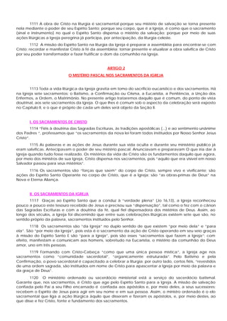 1111 A obra de Cristo na liturgia é sacramental porque seu mistério de salvação se torna presente
nela mediante o poder de seu Espírito Santo; porque seu corpo, que é a Igreja, é como que o sacramento
(sinal e instrumento) no qual o Espírito Santo dispensa o mistério da salvação; porque por meio de suas
ações litúrgicas a Igreja peregrina já participa, por antecipação, da liturgia celeste.
         1112 A missão do Espírito Santo na liturgia da Igreja é preparar a assembléia para encontrar-se com
Cristo; recordar e manifestar Cristo à fé da assembléia; tornar presente e atualizar a obra salvífica de Cristo
por seu poder transformador e fazer frutificar o dom da comunhão na Igreja.


                                                  ARTIGO 2
                             O MISTÉRIO PASCAL NOS SACRAMENTOS DA IGREJA


       1113 Toda a vida litúrgica da Igreja gravita em tomo do sacrifício eucarístico e dos sacramentos. Há
na Igreja sete sacramentos: o Batismo, a Confirmação ou Crisma, a Eucaristia, a Penitência, a Unção dos
Enfermos, a Ordem, o Matrimônio. No presente artigo trataremos daquilo que é comum, do ponto de vista
doutrinal, aos sete sacramentos da Igreja. O que lhes é comum sob o aspecto da celebração será exposto
no Capítulo II, e o que é próprio de cada um deles será objeto da Seção II.


       I. OS SACRAMENTOS DE CRISTO
         1114 “Fiéis à doutrina das Sagradas Escrituras, às tradições apostólicas (...) e ao sentimento unânime
dos Padres “, professamos que “os sacramentos da nova lei foram todos instituídos por Nosso Senhor Jesus
Cristo”.
        1115 As palavras e as ações de Jesus durante sua vida oculta e durante seu ministério público já
eram salvíficas. Antecipavam o poder de seu mistério pascal. Anunciavam e preparavam O que iria dar à
Igreja quando tudo fosse realizado. Os mistérios da vida de Cristo são os fundamentos daquilo que agora,
por meio dos ministros de sua Igreja, Cristo dispensa nos sacramentos, pois “aquilo que era visível em nosso
Salvador passou para seus mistérios”.
      1116 Os sacramentos são “forças que saem” do corpo de Cristo, sempre vivo e vivificante; são
ações do Espírito Santo Operante no corpo de Cristo, que é a Igreja; são “as obras-primas de Deus” na
Nova e Eterna Aliança.


       II. OS SACRAMENTOS DA IGREJA
       1117 Graças ao Espírito Santo que a conduz à “verdade plena” (Jo 16,13), a Igreja reconheceu
pouco a pouco este tesouro recebido de Jesus e precisou sua “dispensação”, tal como o fez com o cânon
das Sagradas Escrituras e com a doutrina da fé, qual fiel dispensadora dos mistérios de Deus. Assim, ao
longo dos séculos, a Igreja foi discernindo que entre suas celebrações litúrgicas existem sete que são, no
sentido próprio da palavra, sacramentos instituídos pelo Senhor.
        1118 Os sacramentos são “da Igreja” no duplo sentido de que existem “por meio dela” e “para
ela”. São “por meio da Igreja”, pois esta é o sacramento da ação de Cristo operando em seu seio graças
à missão do Espírito Santo E são “para a Igreja”, pois são esses “sacramentos que fazem a Igreja”; com
efeito, manifestam e comunicam aos homens, sobretudo na Eucaristia, o mistério da comunhão do Deus
amor, uno em três pessoas.
       1119 Formando com Cristo-Cabeça “como que uma única pessoa mística”, a Igreja age nos
sacramentos como “comunidade sacerdotal”, “organicamente estruturada”. Pelo Batismo e pela
Confirmação, o povo sacerdotal é capacitado a celebrar a liturgia; por outro lado, certos fiéis, “revestidos
de uma ordem sagrada, são instituídos em nome de Cristo para apascentar a Igreja por meio da palavra e
da graça de Deus”.
       1120 O ministério ordenado ou sacerdócio ministerial está a serviço do sacerdócio batismal.
Garante que, nos sacramentos, é Cristo que age pelo Espírito Santo para a Igreja. A missão de salvação
confiada pelo Pai a seu Filho encarnado é confiada aos apóstolos e, por meio deles, a seus sucessores:
recebem o Espírito de Jesus para agir em seu nome e em sua pessoa. Assim, o ministro ordenado é o elo
sacramental que liga a ação litúrgica àquilo que disseram e fizeram os apóstolos, e, por meio destes, ao
que disse e fez Cristo, fonte e fundamento dos sacramentos.
 