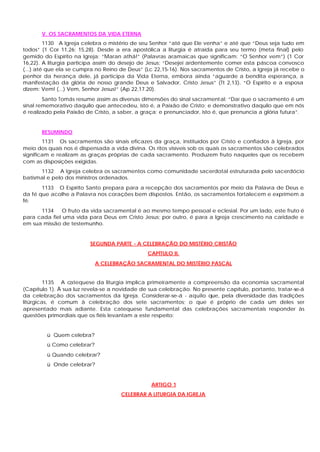 V. OS SACRAMENTOS DA VIDA ETERNA
         1130 A Igreja celebra o mistério de seu Senhor “até que Ele venha” e até que “Deus seja tudo em
todos” (1 Cor 11,26; 15,28). Desde a era apostólica a liturgia é atraída para seu termo (meta final) pelo
gemido do Espírito na Igreja: “Maran athá!” (Palavras aramaicas que significam: “O Senhor vem”) (1 Cor
16,22). A liturgia participa assim do desejo de Jesus: “Desejei ardentemente comer esta páscoa convosco
(...) até que ela se cumpra no Reino de Deus” (Lc 22,15-16). Nos sacramentos de Cristo, a Igreja já recebe o
penhor da herança dele, já participa da Vida Eterna, embora ainda “aguarde a bendita esperança, a
manifestação da glória de nosso grande Deus e Salvador, Cristo Jesus” (Tt 2,13). “O Espírito e a esposa
dizem: Vem! (...) Vem, Senhor Jesus!” (Ap 22,17.20).
        Santo Tomás resume assim as diversas dimensões do sinal sacramental: “Daí que o sacramento é um
sinal rememorativo daquilo que antecedeu, isto é, a Paixão de Cristo; e demonstrativo daquilo que em nós
é realizado pela Paixão de Cristo, a saber, a graça; e prenunciador, isto é, que prenuncia a glória futura”.


       RESUMINDO
        1131 Os sacramentos são sinais eficazes da graça, instituídos por Cristo e confiados à Igreja, por
meio dos quais nos é dispensada a vida divina. Os ritos visíveis sob os quais os sacramentos são celebrados
significam e realizam as graças próprias de cada sacramento. Produzem fruto naqueles que os recebem
com as disposições exigidas.
      1132 A Igreja celebra os sacramentos como comunidade sacerdotal estruturada pelo sacerdócio
batismal e pelo dos ministros ordenados.
       1133 O Espírito Santo prepara para a recepção dos sacramentos por meio da Palavra de Deus e
da fé que acolhe a Palavra nos corações bem dispostos. Então, os sacramentos fortalecem e exprimem a
fé.
      1134     O fruto da vida sacramental é ao mesmo tempo pessoal e eclesial. Por um lado, este fruto é
para cada fiel uma vida para Deus em Cristo Jesus; por outro, é para a Igreja crescimento na caridade e
em sua missão de testemunho.


                         SEGUNDA PARTE - A CELEBRAÇÃO DO MISTÉRIO CRISTÃO
                                               CAPÍTULO II.
                            A CELEBRAÇÃO SACRAMENTAL DO MISTÉRIO PASCAL


         1135 A c atequese da liturgia implica primeiramente a compreensão da economia sacramental
(Capítulo 1). À sua luz revela-se a novidade de sua celebração. No presente capítulo, portanto, tratar-se-á
da celebração dos sacramentos da Igreja. Considerar-se-á - aquilo que, pela diversidade das tradições
litúrgicas, é comum à celebração dos sete sacramentos; o que é próprio de cada um deles ser
apresentado mais adiante. Esta catequese fundamental das celebrações sacramentais responder às
questões primordiais que os fiéis levantam a este respeito:


         ü Quem celebra?
         ü Como celebrar?
         ü Quando celebrar?
         ü Onde celebrar?


                                                 ARTIGO 1
                                     CELEBRAR A LITURGIA DA IGREJA
 
