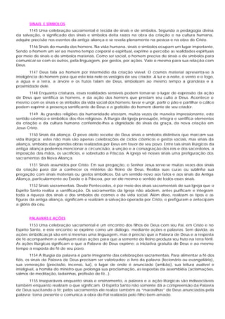SINAIS E SÍMBOLOS
       1145 Uma celebração sacramental é tecida de sinais e de símbolos. Segundo a pedagogia divina
da salvação, o significado dos sinais e símbolos deita raízes na obra da criação e na cultura humana,
adquire precisão nos eventos da antiga aliança e se revela plenamente na pessoa e na obra de Cristo.
      1146 Sinais do mundo dos homens. Na vida humana, sinais e símbolos ocupam um lugar importante.
Sendo o homem um ser ao mesmo tempo corporal e espiritual, exprime e percebe as realidades espirituais
por meio de sinais e de símbolos materiais. Como ser social, o homem precisa de sinais e de símbolos para
comunicar-se com os outros, pela linguagem, por gestos, por ações. Vale o mesmo para sua relação com
Deus.
        1147 Deus fala ao homem por intermédio da criação visível. O cosmos material apresenta-se à
inteligência do homem para que este leia nele os vestígios de seu criador. A luz e a noite, o vento e o fogo,
a água e a terra, a árvore e os frutos falam de Deus, simbolizam ao mesmo tempo a grandeza e a
proximidade dele.
      1148 Enquanto criaturas, essas realidades sensíveis podem tornar-se o lugar de expressão da ação
de Deus que santifica os homens, e da ação dos homens que prestam seu culto a Deus. Acontece o
mesmo com os sinais e os símbolos da vida social dos homens: lavar e ungir, partir o pão e partilhar o cálice
podem exprimir a presença santificante de Deus e a gratidão do homem diante de seu criador.
       1149 As grandes religiões da humanidade atestam, muitas vezes de maneira impressionante, este
sentido cósmico e simbólico dos ritos religiosos. A liturgia da Igreja pressupõe, integra e santifica elementos
da criação e da cultura humana conferindo-lhes a dignidade de sinais da graça, da nova criação em
Jesus Cristo.
        1150 Sinais da aliança. O povo eleito recebe de Deus sinais e símbolos distintivos que marcam sua
vida litúrgica: estes não mais são apenas celebrações de ciclos cósmicos e gestos sociais, mas sinais da
aliança, símbolos das grandes obras realizadas por Deus em favor de seu povo. Entre tais sinais litúrgicos da
antiga aliança podemos mencionar a circuncisão, a unção e a consagração dos reis e dos sacerdotes, a
imposição das mãos, os sacrifícios, e sobretudo a Páscoa. A Igreja vê nesses sinais uma prefiguração dos
sacramentos da Nova Aliança.
       1151 Sinais assumidos por Cristo. Em sua pregação, o Senhor Jesus serve-se muitas vezes dos sinais
da criação para dar a conhecer os mistérios do Reino de Deus. Realiza suas curas ou sublinha sua
pregação com sinais materiais ou gestos simbólicos. Dá um sentido novo aos fatos e aos sinais da Antiga
Aliança, particularmente ao Êxodo e à Páscoa, por ser ele mesmo o sentido de todos esses sinais.
        1152 Sinais sacramentais. Desde Pentecostes, é por meio dos sinais sacramentais de sua Igreja que o
Espírito Santo realiza a santificação. Os sacramentos da Igreja não abolem, antes purificam e integram
toda a riqueza dos sinais e dos símbolos do cosmos e da vida social. Além disso, realizam os tipos e as
figuras da antiga aliança, significam e realizam a salvação operada por Cristo, e prefiguram e antecipam
a glória do céu.


       PALAVRAS E AÇÕES
         1153 Uma celebração sacramental é um encontro dos filhos de Deus com seu Pai, em Cristo e no
Espírito Santo, e este encontro se exprime como um diálogo, mediante ações e palavras. Sem dúvida, as
ações simbólicas já são em si mesmas uma linguagem, mas é preciso que a Palavra de Deus e a resposta
de fé acompanhem e vivifiquem estas ações para que a semente do Reino produza seu fruto na terra fértil.
As ações litúrgicas significam o que a Palavra de Deus exprime: a iniciativa gratuita de Deus e ao mesmo
tempo a resposta de fé de seu povo.
         1154 A liturgia da palavra é parte integrante das celebrações sacramentais. Para alimentar a fé dos
fiéis, os sinais da Palavra de Deus precisam ser valorizados: o livro da palavra (lecionário ou evangeliário),
sua veneração (procissão, incenso, luz), o lugar de onde é anunciado (ambão), sua leitura audível e
inteligível, a homilia do ministro que prolonga sua proclamação, as respostas da assembléia (aclamações,
salmos de meditação, ladainhas, profissão de fé...).
       1155 Inseparáveis enquanto sinais e ensinamento, a palavra e a ação litúrgicas são indissociáveis
também enquanto realizam o que significam. O Espírito Santo não somente dá a compreensão da Palavra
de Deus suscitando a fé; pelos sacramentos ele realiza também as “maravilhas” de Deus anunciadas pela
palavra: torna presente e comunica a obra do Pai realizada pelo Filho bem-amado.
 