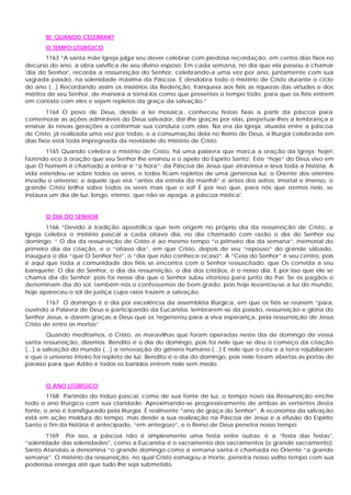 III. QUANDO CELEBRAR?
       O TEMPO LITÚRGICO
       1163 “A santa mãe Igreja julga seu dever celebrar com piedosa recordação, em certos dias fixos no
decurso do ano, a obra salvífica de seu divino esposo. Em cada semana, no dia que ela passou a chamar
'dia do Senhor', recorda a ressurreição do Senhor, celebrando-a uma vez por ano, juntamente com sua
sagrada paixão, na solenidade máxima da Páscoa. E desdobra todo o mistério de Cristo durante o ciclo
do ano (...) Recordando assim os mistérios da Redenção, franqueia aos fiéis as riquezas das virtudes e dos
méritos de seu Senhor, de maneira a torná-los como que presentes o tempo todo, para que os fiéis entrem
em contato com eles e sejam repletos da graça da salvação.”
        1164 O povo de Deus, desde a lei mosaica, conheceu festas fixas a partir da páscoa para
comemorar as ações admiráveis do Deus salvador, dar-lhe graças por elas, perpetuar-lhes a lembrança e
ensinar às novas gerações a conformar sua conduta com elas. Na era da Igreja, situada entre a páscoa
de Cristo, já realizada uma vez por todas, e a consumação dela no Reino de Deus, a liturgia celebrada em
dias fixos está toda impregnada da novidade do mistério de Cristo.
        1165 Quando celebra o mistério de Cristo, há uma palavra que marca a oração da Igreja: hoje!,
fazendo eco à oração que seu Senhor lhe ensinou e o apelo do Espírito Santo'. Este “hoje” do Deus vivo em
que O homem é chamado a entrar é “a hora”; da Páscoa de Jesus que atravessa e leva toda a história: A
vida estendeu-se sobre todos os seres, e todos ficam repletos de uma generosa luz; o Oriente dos orientes
invadiu o universo, e aquele que era “antes da estrela da manhã” e antes dos astros, imortal e imenso, o
grande Cristo brilha sobre todos os seres mais que o sol! É por isso que, para nós que c   remos nele, se
instaura um dia de luz, longo, eterno, que não se apaga: a páscoa mística'.


       O DIA DO SENHOR
       1166 “Devido à tradição apostólica que tem origem no próprio dia da ressurreição de Cristo, a
Igreja celebra o mistério pascal a cada oitavo dia, no dia chamado com razão o dia do Senhor ou
domingo. “ O dia da ressurreição de Cristo é ao mesmo tempo “o primeiro dia da semana”, memorial do
primeiro dia da criação, e o “oitavo dia”, em que Cristo, depois de seu “repouso” do grande sábado,
inaugura o dia “que O Senhor fez”, o “dia que não conhece ocaso”. A “Ceia do Senhor” é seu centro, pois
é aqui que toda a comunidade dos fiéis se encontra com o Senhor ressuscitado, que Os convida a seu
banquete: O dia do Senhor, o dia da ressurreição, o dia dos cristãos, é o nosso dia. E por isso que ele se
chama dia do Senhor: pois foi nesse dia que o Senhor subiu vitorioso para junto do Pai. Se os pagãos o
denominam dia do sol, também nós o confessamos de bom grado: pois hoje levantou-se a luz do mundo,
hoje apareceu o sol de justiça cujos raios trazem a salvação.
        1167 O domingo é o dia por excelência da assembléia litúrgica, em que os fiéis se reúnem “para,
ouvindo a Palavra de Deus e participando da Eucaristia, lembrarem-se da paixão, ressurreição e glória do
Senhor Jesus, e darem graças a Deus que os 'regenerou para a viva esperança, pela ressurreição de Jesus
Cristo de entre os mortos”
         Quando meditamos, ó Cristo, as maravilhas que foram operadas neste dia de domingo de vossa
santa ressurreição, dizemos: Bendito é o dia do domingo, pois foi nele que se deu o começo da criação
(...) a salvação do mundo (...) a renovação do gênero humano.(...) E nele que o céu e a terra rejubilaram
e que o universo inteiro foi repleto de luz. Bendito é o dia do domingo, pois nele foram abertas as portas do
paraíso para que Adão e todos os banidos entrem nele sem medo.


       O ANO LITÚRGICO
        1168 Partindo do tríduo pascal, como de sua fonte de luz, o tempo novo da Ressurreição enche
todo o ano litúrgico com sua claridade. Aproximando-se progressivamente de ambas as vertentes desta
fonte, o ano é transfigurado pela liturgia. É realmente “ano de graça do Senhor”. A economia da salvação
está em ação moldura do tempo, mas desde a sua realização na Páscoa de Jesus e a efusão do Espírito
Santo o fim da história é antecipado, “em antegozo”, e o Reino de Deus penetra nosso tempo.
       1169 Por isso, a páscoa não é simplesmente uma festa entre outras: é a “festa das festas”,
“solenidade das solenidades”, como a Eucaristia é o sacramento dos sacramentos (o grande sacramento).
Santo Atanásio a denomina “o grande domingo como a semana santa é chamada no Oriente “a grande
semana”. O mistério da ressurreição, no qual Cristo esmagou a morte, penetra nosso velho tempo com sua
poderosa energia até que tudo lhe seja submetido.
 