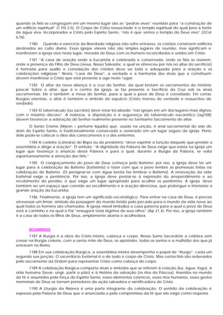quando os fiéis se congregam em um mesmo lugar são as “pedras vivas” reunidas para “a construção de
um edifício espiritual” (1 Pd 2,5). O Corpo de Cristo ressuscitado é o templo espiritual do qual jorra a fonte
de água viva. Incorporados a Cristo pelo Espírito Santo, “nós é que somos o templo do Deus vivo” (2Cor
6,16).
       1180   Quando o exercício da liberdade religiosa não sofre entraves, os cristãos constroem edifícios
destinados ao culto divino. Essas igrejas visíveis não são simples lugares de reunião, mas significam e
manifestam a Igreja viva neste lugar, morada de Deus com os homens reconciliados e unidos em Cristo.
       1181 “A casa de oração onde a Eucaristia é celebrada e conservada, onde os fiéis se reúnem,
onde a presença do Filho de Deus (Jesus, Nosso Salvador, o qual se ofereceu por nós no altar do sacrifício)
é honrada para auxílio e consolação dos cristãos deve ser bela e adequada para a oração e as
celebrações religiosas.” Nesta “casa de Deus”, a verdade e a harmonia dos sinais que a constituem
devem manifestar o Cristo que está presente e age neste 1ugar:
         1182 O altar da nova aliança é a cruz do Senhor, da qual brotam os sacramentos do mistério
pascal. Sobre o altar, que é o centro da igreja, se faz presente o Sacrifício da Cruz sob os sinais
sacramentais. Ele é também a mesa do Senhor, para a qual o povo de Deus é convidado. Em certas
liturgias orientais, o altar é também o símbolo do sepulcro (Cristo morreu de verdade e ressuscitou de
verdade).
     1183 O tabernáculo (ou sacrário) deve estar localizado “nas igrejas em um dos lugares mais dignos,
com o máximo decoro”. A nobreza, a disposição e a segurança do tabernáculo eucarístico [ag108]
devem favorecer a adoração do Senhor realmente presente no Santíssimo Sacramento do altar.
       O Santo Crisma (Mýron = perfume líquido) que, usado na unção, é sinal sacramental do selo do
dom do Espírito Santo, é tradicionalmente conservado e venerado em um lugar seguro da igreja. Perto
dele pode-se colocar o óleo dos catecúmenos e o dos enfermos.
       1184 A cadeira (cátedra) do Bispo ou do presbítero “deve exprimir a função daquele que preside a
assembléia e dirige a oração”. O ambão. “A dignidade da Palavra de Deus exige que exista na igreja um
lugar que favoreça o anúncio desta Palavra e para o qual, durante a liturgia da Palavra, se volta
espontaneamente a atenção dos fiéis.”
       1185 O congraçamento do povo de Deus começa pelo Batismo; por isso, a igreja deve ter um
lugar para a celebração do Batismo (batistério) e fazer com que o povo lembre as promessas feitas na
celebração do Batismo. (O persignar-se com água benta faz lembrar o Batismo). A renovação da vida
batismal exige a penitência. Por isso, a Igreja deve prestar-se à expressão do arrependimento e ao
recebimento do perdão, o que exige um lugar apropriado para acolher os penitentes. A igreja deve
também ser um espaço que convide ao recolhimento e à oração silenciosa, que prolongue e interiorize a
grande oração da Eucaristia.
       1186 Finalmente, a igreja tem um significado escatológico. Para entrar na casa de Deus, é preciso
atravessar um limiar, símbolo da passagem do mundo ferido pelo pecado para o mundo da vida nova ao
qual todos os homens são chamados. A igreja visível simboliza a casa paterna para a qual o povo de Deus
está a caminho e na qual o Pai “enxugará toda lágrima de seus olhos” (Ap 21,4). Por isso, a igreja também
é a casa de todos os filhos de Deus, amplamente aberta e acolhedora.


       RESUMINDO
       1187 A liturgia é a obra do Cristo inteiro, cabeça e corpo. Nosso Sumo Sacerdote a celebra sem
cessar na liturgia celeste, com a santa mãe de Deus, os apóstolos, todos os santos e a multidão dos que já
entraram no Reino.
       1188 Em sua celebração litúrgica, a assembléia inteira desempenha o papel de “liturgo”, cada um
segundo sua junção. O sacerdócio batismal é o de todo o corpo de Cristo. Mas certos fiéis são ordenados
pelo sacramento da Ordem para representar Cristo como cabeça do corpo.
       1189 A celebração litúrgica comporta sinais e símbolos que se referem à criação (luz, água, fogo), à
vida humana (lavar, ungir, partir o pão) e à história da salvação (os ritos da Páscoa). Inseridos no mundo
da fé e assumidos pela força do Espírito Santo, esses elementos cósmicos, esses ritos humanos, esses gestos
memoriais de Deus se tornam portadores da ação salvadora e santificadora de Cristo.
       1190 A Liturgia da Palavra é uma parte integrante da celebração. O sentido da celebração é
expresso pela Palavra de Deus que e anunciada e pelo compromisso da fé que ela exige como resposta.
 
