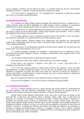 em sua Tradição a memória viva da Palavra de Deus, e é o Espírito Santo que lhe dá a interpretação
espiritual da Escritura ("...segundo o sentido espiritual que o Espírito dá à Igreja.
       114 3. Estar atento "a anagogia da fé " Por "anagogia da fé" entendemos a coesão das verdades
da fé entre si e no projeto total da Revelação.


Os SENTIDOS DA ESCRITURA
       115 Segundo uma antiga tradição, podemos distinguir dois sentidos da Escritura: o sentido literal e o
sentido espiritual, sendo este último subdividido em sentido alegórico, moral e analógico. A concordância
profunda entre os quatro sentidos garante toda a sua riqueza à leitura viva da Escritura na Igreja.
       116 O sentido literal. É o sentido significado pelas palavras da Escritura e descoberto pela exegese
que segue as regras da correta interpretação. "Omnes sensus fundantur super litteralem - Todos os sentidos
(da Sagrada Escritura) devem estar fundados no literal”.
      117 O sentido espiritual. Graças à unidade do projeto de Deus, não somente o texto da Escritura,
mas também as realidades e os acontecimentos de que ele fala, podem ser sinais.
        1. O sentido alegórico. Podemos adquirir uma compreensão mais profunda dos acontecimentos
reconhecendo a significação deles em Cristo; assim, a travessia do Mar Vermelho é um sinal da vitória de
Cristo, e também do Batismo.
       2. O sentido moral. Os acontecimentos relatados na Escritura devem conduzir-nos a um justo agir. Eles
foram escritos "para nossa instrução" (1Cor 10,11)
       3. O sentido anagógico. Podemos ver realidades e acontecimentos em sua significação eterna,
conduzindo-nos (em grego: "anagogé"; pronuncie "anagogué") à nossa Pátria. Assim, a Igreja na terra é sinal
da Jerusalém celeste.
       118 Um dístico medieval resume a significação dos quatro sentidos:
       Littera gesta docei, quid credas allegoria, moralis quid agas, quo tendas anagogia.
      A letra ensina o que aconteceu; a alegoria, o que deves crer; a moral, o que deves fazer; a
anagogia, para onde deves caminhar.
        119 "É dever dos exegetas esforçar-se, dentro dessas diretrizes, por entender e expor com maior
aprofundamento o sentido da Sagrada Escritura, a fim de que, por seu trabalho como que preparatório,
amadureça o julgamento da Igreja. Pois todas estas coisas que concernem à maneira de interpretar a
Escritura estão sujeitas, em última instância, ao juízo da Igreja, que exerce o divino ministério e mandato do
guardar e interpretar a Palavra de Deus"
       Ego vero Evangelio non crederem, nisi me catholicae Ecclesiae commoveret auctoritas.
       Eu não creria no Evangelho, se a isto não me levasse a autoridade da Igreja católica"


IV O CÂNON DAS ESCRITURAS
       120 Foi a Tradição apostólica que fez a Igreja discernir que escritos deviam ser enumerados lista
dos Livros Sagrados". Esta lista completa é denominada "Cânon" das Escrituras. Ela comporta 46 (45, se
contarmos Jr e Lm juntos) escritos para o Antigo Testamento e 27 para o Novo Testamento.
        Gênesis, Êxodo, Levítico, Números, Deuteronômio, Josué, Juizes, Rute, os dois livros de Samuel, os dois
livros dos Reis, os dois livros das Crônicas, Esdras e Neemias, Tobias, Judite, Ester, os dois livros dos
Macabeus, Jó, os Salmos, os Provérbios, o Eclesiastes (ou Coélet), o Cântico dos Cânticos, a Sabedoria, o
Eclesiástico (ou Sirácida), Isaías, Jeremias, as Lamentações, Baruc, Ezequie l, Daniel, Oséias, Joel, Amós,
Abdias, Jonas, Miquéias, Naum, Habacuc, Sofonias, Ageu, Zacarias, Malaquias, para o Antigo Testamento; os
Evangelhos de Mateus, de Marcos, de Lucas e de João, os Atos dos Apóstolos, as Epístolas de São Paulo aos
Romanos, a primeira e a segunda aos Corintios, aos Gálatas, aos Efésios, aos Filipenses, aos Colossenses, a
primeira e a segunda aos Tessalonicenses, a primeira e a segunda a Timóteo, a Tito, a Filêmon, a Epístola
aos Hebreus, a Epístola de Tiago, a primeira e a segunda de Pedro, as três Epístolas de João, a Epístola de
Judas e o Apocalipse, para o Novo Testamento.
 