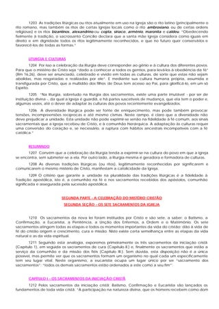 1203 As tradições litúrgicas ou ritos atualmente em uso na Igreja são o rito latino (principalmente o
rito romano, mas também os ritos de certas Igrejas locais como o rito ambrosiano, ou de certas ordens
religiosas) e os ritos bizantinos, alexandrino ou copta, siríaco, armênio, maronita e caldeu. “Obedecendo
fielmente à tradição, o sacrossanto Concílio declara que a santa mãe Igreja considera como iguais em
direito e em dignidade todos os ritos legitimamente reconhecidos, e que no futuro quer conservá-los e
favorecê-los de todas as formas.”


       LITURGIA E CULTURAS
         1204 Por isso a celebração da liturgia deve corresponder ao gênio e à cultura dos diferentes povos.
Para que o mistério de Cristo seja “dado a conhecer a todos os gentios, para levá-los à obediência da fé”
(Rm 16,26), deve ser anunciado, celebrado e vivido em todas as culturas, de sorte que estas não sejam
abolidas, mas resgatadas e realizadas por ele”. E mediante sua cultura humana própria, assumida e
transfigurada por Cristo, que a multidão dos filhos de Deus tem acesso ao Pai, para glorificá-lo, em um só
Espírito.
         1205 “Na liturgia, sobretudo na liturgia dos sacramentos, existe uma parte imutável - por ser de
instituição divina -, da qual a Igreja é guardiã, e há partes suscetíveis de mudança, que ela tem o poder e,
algumas vezes, até o dever de adaptar às culturas dos povos recentemente evangelizados.
       1206 A diversidade litúrgica pode ser fonte de enriquecimento, mas pode também provocar
tensões, incompreensões recíprocas e até mesmo cismas. Neste c   ampo, é claro que a diversidade não
deve prejudicar a unidade. Esta unidade não pode exprimir-se senão na fidelidade à fé comum, aos sinais
sacramentais que a Igreja recebeu de Cristo, e à comunhão hierárquica. A adaptação às culturas requer
uma conversão do coração e, se necessário, a ruptura com hábitos ancestrais incompatíveis com a fé
católica.”


       RESUMINDO
       1207 Convém que a celebração da liturgia tenda a exprimir-se na cultura do povo em que a Igreja
se encontra, sem submeter-se a ela. Por outro lado, a liturgia mesma é geradora e formadora de culturas.
     1208 As diversas tradições litúrgicas (ou ritos), legitimamente reconhecidas por significarem e
comunicarem o mesmo mistério de Cristo, manifestam a catolicidade da Igreja.
        1209 O critério que garante a unidade na pluralidade das tradições litúrgicas é a fidelidade à
Tradição apostólica, isto é, a comunhão na fé e nos sacramentos recebidos dos apóstolos, comunhão
significada e assegurada pela sucessão apostólica.


                          SEGUNDA PARTE - A CELEBRAÇÃO DO MISTÉRIO CRISTÃO
                           SEGUNDA SEÇÃO - OS SETE SACRAMENTOS DA IGREJA


       1210 Os sacramentos da nova lei foram instituídos por Cristo e são sete, a saber: o Batismo, a
Confirmação, a Eucaristia, a Penitência, a Unção dos Enfermos, a Ordem e o Matrimônio. Os sete
sacramentos atingem todas as etapas e todos os momentos importantes da vida do cristão: dão à vida de
fé do cristão origem e crescimento, cura e missão. Nisto existe certa semelhança entre as etapas da vida
natural e as da vida espiritual.
       1211 Seguindo esta analogia, exporemos primeiramente os três sacramentos da iniciação cristã
(Capítulo 1), em seguida os sacramentos de cura (Capítulo II.) e, finalmente os sacramentos que estão a
serviço da comunhão e da missão dos fiéis (Capítulo III.). Sem dúvida, esta disposição não é a única
possível, mas permite ver que os sacramentos formam um organismo no qual cada um especificamente
tem seu lugar vital. Neste organismo, a eucaristia ocupa um lugar único por ser “sacramento dos
sacramentos”: “todos os demais sacramentos estão ordenados a este como a seu fim”'.


       CAPÍTULO I - OS SACRAMENTOS DA INICIAÇÃO CRISTÃ
      1212 Pelos sacramentos da iniciação cristã; Batismo, Confirmação e Eucaristia são lançados os
fundamentos de toda vida cristã. “A participação na natureza divina, que os homens recebem como dom
 