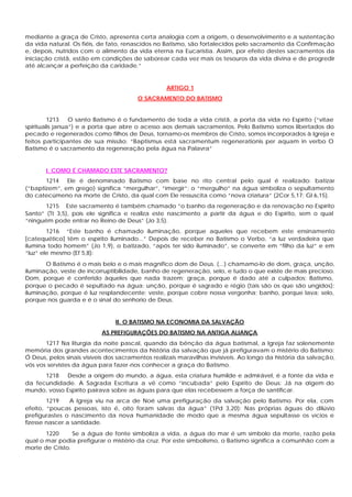 mediante a graça de Cristo, apresenta certa analogia com a origem, o desenvolvimento e a sustentação
da vida natural. Os fiéis, de fato, renascidos no Batismo, são fortalecidos pelo sacramento da Confirmação
e, depois, nutridos com o alimento da vida eterna na Eucaristia. Assim, por efeito destes sacramentos da
iniciação cristã, estão em condições de saborear cada vez mais os tesouros da vida divina e de progredir
até alcançar a perfeição da caridade.”


                                                   ARTIGO 1
                                        O SACRAMENTO DO BATISMO


         1213    O santo Batismo é o fundamento de toda a vida cristã, a porta da vida no Espírito (“vitae
spiritualis janua”) e a porta que abre o acesso aos demais sacramentos. Pelo Batismo somos libertados do
pecado e regenerados como filhos de Deus, tornamo-os membros de Cristo, somos incorporados à Igreja e
feitos participantes de sua missão: “Baptismus está sacramentum regenerationis per aquam in verbo O
Batismo é o sacramento da regeneração pela água na Palavra”


       I. COMO É CHAMADO ESTE SACRAMENTO?
       1214 Ele é denominado Batismo com base no rito central pelo qual é realizado: batizar
(“baptizem”, em grego) significa “mergulhar”, “imergir”; o “mergulho” na água simboliza o sepultamento
do catecúmeno na morte de Cristo, da qual com Ele ressuscita como “nova criatura” (2Cor 5,17; Gl 6,15).
       1215 Este sacramento é também chamado “o banho da regeneração e da renovação no Espírito
Santo” (Tt 3,5), pois ele significa e realiza este nascimento a partir da água e do Espírito, sem o qual
“ninguém pode entrar no Reino de Deus” (Jo 3,5).
        1216 “Este banho é chamado iluminação, porque aqueles que recebem este ensinamento
[catequético] têm o espírito iluminado...” Depois de receber no Batismo o Verbo, “a luz verdadeira que
ilumina todo homem” (Jo 1,9), o batizado, “após ter sido iluminado”, se converte em “filho da luz” e em
“luz” ele mesmo (Ef 5,8):
       O Batismo é o mais belo e o mais magnífico dom de Deus. (...) chamamo-lo de dom, graça, unção,
iluminação, veste de incorruptibilidade, banho de regeneração, selo, e tudo o que existe de mais precioso.
Dom, porque é conferido àqueles que nada trazem; graça, porque é dado até a culpados; Batismo,
porque o pecado é sepultado na água; unção, porque é sagrado e régio (tais são os que são ungidos);
iluminação, porque é luz resplandecente; veste, porque cobre nossa vergonha; banho, porque lava; selo,
porque nos guarda e é o sinal do senhorio de Deus.


                                II. O BATISMO NA ECONOMIA DA SALVAÇÃO
                           AS PREFIGURAÇÕES DO BATISMO NA ANTIGA ALIANÇA
       1217 Na liturgia da noite pascal, quando da bênção da água batismal, a Igreja faz solenemente
memória dos grandes acontecimentos da história da salvação que já prefiguravam o mistério do Batismo:
Ó Deus, pelos sinais visíveis dos sacramentos realizais maravilhas invisíveis. Ao longo da história da salvação,
vós vos servistes da água para fazer-nos conhecer a graça do Batismo.
      1218   Desde a origem do mundo, a água, esta criatura humilde e admirável, é a fonte da vida e
da fecundidade. A Sagrada Escritura a vê como “incubada” pelo Espírito de Deus: Já na o      rigem do
mundo, vosso Espírito pairava sobre as águas para que elas recebessem a força de santificar.
        1219    A Igreja viu na arca de Noé uma prefiguração da salvação pelo Batismo. Por ela, com
efeito, “poucas pessoas, isto é, oito foram salvas da água” (1Pd 3,20): Nas próprias águas do dilúvio
prefigurastes o nascimento da nova humanidade de modo que a mesma água sepultasse os vícios e
fizesse nascer a santidade.
       1220      Se a água de fonte simboliza a vida, a água do mar é um símbolo da morte, razão pela
qual o mar podia prefigurar o mistério da cruz. Por este simbolismo, o Batismo significa a comunhão com a
morte de Cristo.
 
