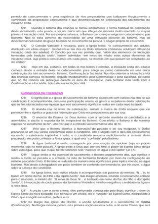 período de catecumenato e uma seqüência de ritos preparatórios que balizavam liturgicamente a
caminhada da preparação catecumenal e que desembocavam na celebração dos sacramentos da
iniciação cristã.
       1231     Quando o Batismo das crianças se tornou amplamente a forma habitual da celebração
deste sacramento, esta passou a ser um único ato que integra de maneira muito resumida as etapas
prévias à iniciação cristã. Por sua própria natureza, o Batismo das crianças exige um catecumenato pós-
batismal. Não se trata somente da necessidade de uma instrução posterior ao Batismo, mas do
desabrochar necessário da graça batismal no crescimento da pessoa. E o lugar próprio do catecismo.
          1232  O Concílio Vaticano II restaurou, para a Igreja latina, “o catecumenato dos adultos,
distribuído em várias etapas”. Encontram-se tais ritos no Ordo initiationis christianae adultorum (Ritual da
iniciação cristã dos adultos). O Concílio por sua vez permitiu que, “além dos elementos de iniciação
fornecidos pela tradição cristã”, fossem admitidos “em terras de missão estes outros elementos de
iniciação cristã, cuja prática constatamos em cada povo, na medida em que possam ser adaptados ao
rito cristão”.
       1233    Hoje em dia, portanto, em todos os ritos latinos e orientais, a iniciação cristã dos adultos
começa desde a entrada deles no catecumenato, para atingir s        eu ponto culminante em uma única
celebração dos três sacramentos: Batismo, Confirmação e Eucaristia. Nos ritos orientais a iniciação cristã
das crianças começa no Batismo, seguido imediatamente pela Confirmação e pela Eucaristia, ao passo
que no rito romano ela prossegue durante os anos de catequese, para terminar mais tarde com a
Confirmação e a Eucaristia, ápice de sua iniciação cristã.


       A MISTAGOGIA DA CELEBRAÇÃO
       1234      O significado e a graça do sacramento do Batismo aparecem com clareza nos ritos de sua
celebração. É acompanhando, com uma participação atenta, os gestos e as palavras desta celebração
que os fiéis são iniciados nas riquezas que este sacramento significa e realiza em cada novo batizado.
       1235      O sinal-da-cruz no limiar da celebração, a  ssinala a marca de Cristo naquele que vai
pertencer -lhe e significa a graça da redenção que Cristo nos proporcionou por sua cruz.
       1236     O anúncio da Palavra de Deus ilumina com a verdade revelada os candidatos e a
assembléia, e suscita a resposta da fé, inseparável do Batismo. Com efeito, o Batismo é de maneira
especial “o sacramento da fé”, uma vez que é a entrada sacramental na vida de fé.
      1237      Visto que o Batismo significa a libertação do pecado e de seu instigador, o Diabo,
pronuncia-se um (ou vários) exorcismo(s) sobre o candidato. Este é ungido com o óleo dos catecúmenos
ou então o celebrante impõe-lhe a mão, e o candidato renuncia explicitamente a satanás. Assim
preparado, ele pode confessar a fé da Igreja, à qual será “confiado” pelo Batismo.
       1238     A água batismal é então consagrada por uma oração de epiclese (seja no próprio
momento, seja na noite pascal). A Igreja pede a Deus que, por seu Filho, o poder do Espírito Santo desça
sobre esta água, para que os que forem batizados nela “nasçam da água e do Espírito” (Jo 3,5).
        1239    Segue então o rito essencial do sacramento: o Batismo propriamente dito, que significa e
realiza a morte ao pecado e a entrada na vida da Santíssima Trindade por meio da configuração ao
mistério pascal de Cristo. O Batismo é realizado da maneira mais significativa pela tríplice imersão na água
batismal. Mas desde a Antigüidade ele pode também ser conferido derramando-se, por três vezes, a água
sobre a cabeça do candidato.
        1240    Na Igreja latina, esta tríplice infusão é acompanhada das palavras do ministro: “N..., eu te
batizo em nome do Pai, do Filho e do Espírito Santo”. Nas liturgias orientais, estando o catecúmeno voltado
para o nascente, o ministro diz: “O servo de Deus, N..., é batizado em nome do Pai, do Filho e do Espírito
Santo”. E à invocação de cada pessoa da Santíssima Trindade o ministro mergulha o candidato na água e
o retira dela.
         1241 A unção com o santo crisma, óleo perfumado consagrado pelo Bispo, significa o dom do
Espírito Santo ao novo batizado. Este tornou-se um cristão, isto é, “ungido” do Espírito Santo, incorporado a
Cristo, que é ungido sacerdote, profeta e rei.
       1242 Na liturgia das Igrejas do Oriente, a unção pós-batismal é o sacramento da Crisma
(Confirmação). Na liturgia romana, porém, esta primeira unção anuncia outra, a do santo Crisma, que será
 