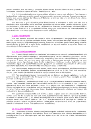 perfeita e madura, mas um começo, que deve desenvolver-se. Ao catecúmeno ou a seu padrinho é feita
a pergunta: “Que pedis à Igreja de Deus?”. E ele responde: “A fé!”.
        1254 Em todos os batizados, crianças ou adultos, a fé deve crescer após o Batismo. E por isso que a
Igreja celebra cada ano, na noite pascal, a renovação das promessas batismais. A preparação para o
Batismo leva apenas ao limiar da vida nova. O Batismo é a fonte da vida nova em Cristo, fonte esta da
qual brota toda a vida cristã.
      1255 Para que a graça batismal possa desenvolver-se, é importante a ajuda dos pais. Este é
também o papel do padrinho ou da madrinha, que devem ser cristãos firmes, capazes e prontos a ajudar
o novo batizado, criança ou adulto, em sua caminhada na vida cristã. A tarefa deles é uma verdadeira
função eclesial (“officium”). A comunidade eclesial inteira tem uma parcela de responsabilidade no
desenvolvimento e na conservação da graça recebida no Batismo.


       V. QUEM PODE BATIZAR?
       1256 São ministros ordinários do Batismo o Bispo e o presbítero e, na Igreja latina, também o
diácono. Em caso de necessidade, qualquer pessoa, mesmo não batizada, que tenha a intenção exigida,
pode batizar, utilizando a fórmula batismal trinitária. A intenção requerida é querer fazer o que a Igreja faz
quando batiza. A Igreja vê a razão desta possibilidade na vontade salvífica universal de Deus e na
necessidade do Batismo para a salvação.


       VI. A NECESSIDADE DO BATISMO
       1257 O Senhor mesmo afirma que o Batismo é necessário para a salvação. Também ordenou a seus
discípulos que anunciassem o Evangelho e batizassem todas a nações. O Batismo é necessário, para a
salvação, para aqueles aos quais o Evangelho foi anunciado e que tiveram a possibilidade de pedir este
sacramento. A Igreja não conhece outro meio senão o Batismo para garantir a entrada na bem-
aventurança eterna; é por isso que cuida de não negligenciar a missão que recebeu do Senhor, de fazer
“renascer da água e do Espírito” todos aqueles que podeis ser batizados. Deus vinculou a salvação ao
sacramento do Batismo, mas ele mesmo não está vinculado a seus sacramentos.
       1258 Desde sempre, a Igreja mantém a firme convicção de que as pessoas que morrem em razão
da fé, sem terem recebido o Batismo, são batizadas por sua morte por e com Cristo. Este Batismo de
sangue, como o desejo do Batismo, acarreta os frutos do Batismo, sem ser sacramento.
      1259 Para os catecúmenos que morrem antes de seu Batismo, seu desejo explícito de recebê-lo,
juntamente com o arrependimento de seus pecados e a caridade, garante-lhes a salvação que não
puderam receber pelo sacramento.
         1260 “Sendo que Cristo morreu por todos e que a vocação última do homem é realmente uma só,
a saber, divina, devemos sustentar que o Espírito Santo oferece a todos, sob forma que só Deus conhece, a
possibilidade de se associarem ao Mistério Pascal.” Todo homem que, desconhecendo o Evangelho de
Cristo e sua Igreja, procura a verdade e pratica a vontade de Deus segundo seu conhecimento dela pode
ser salvo. Pode-se supor que tais pessoas teriam desejado explicitamente o Batismo se tivessem tido
conhecimento da necessidade dele.
       1261 Quanto às crianças mortas sem Batismo, a Igreja só pode confiá-las à misericórdia de Deus,
como o faz no rito das exéquias por elas. Com efeito, a grande misericórdia de Deus, “que quer que todos
os homens se salvem” (1Tm 2,4), e a ternura de Jesus para com as crianças, que o levou a dizer: “Deixai as
crianças virem a mim, não as impeçais” (Mc 10,14), nos permitem esperar que haja um caminho de
salvação para as crianças mortas sem Batismo. Eis por que é tão premente o apelo da Igreja de não
impedir as crianças de virem a Cristo pelo dom do santo Batismo.


       VII. A GRAÇA DO BATISMO
         1262 Os diferentes efeitos do Batismo são significados pelos elementos sensíveis do rito sacramental.
O mergulho na água faz apelo ao simbolismo da morte e da purificação, mas também da regeneração e
da renovação. Os dois efeitos principais são, pois, a purificação dos pecados e o novo nascimento no
Espírito Santo.
 