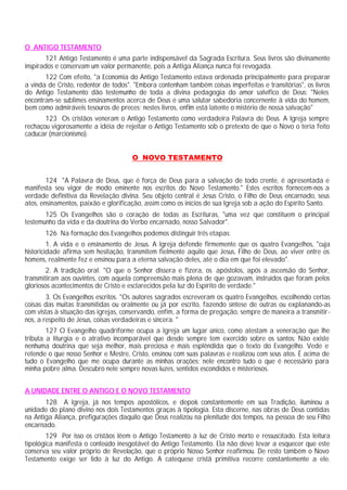 O ANTIGO TESTAMENTO
       121 Antigo Testamento é uma parte indispensável da Sagrada Escritura. Seus livros são divinamente
inspirados e conservam um valor permanente, pois a Antiga Aliança nunca foi revogada.
       122 Com efeito, "a Economia do Antigo Testamento estava ordenada principalmente para preparar
a vinda de Cristo, redentor de todos". "Embora contenham também coisas imperfeitas e transitórias", os livros
do Antigo Testamento dão testemunho de toda a divina pedagogia do amor salvífico de Deus: "Neles
encontram-se sublimes ensinamentos acerca de Deus e uma salutar sabedoria concernente à vida do homem,
bem como admiráveis tesouros de preces; nestes livros, enfim está latente o mistério de nossa salvação"
       123 Os cristãos veneram o Antigo Testamento como verdadeira Palavra de Deus. A Igreja sempre
rechaçou vigorosamente a idéia de rejeitar o Antigo Testamento sob o pretexto de que o Novo o teria feito
caducar (marcionismo).


                                      O NOVO TESTAMENTO


        124 "A Palavra de Deus, que é força de Deus para a salvação de todo crente, é apresentada e
manifesta seu vigor de modo eminente nos escritos do Novo Testamento." Estes escritos fornecem-nos a
verdade definitiva da Revelação divina. Seu objeto central é Jesus Cristo, o Filho de Deus encarnado, seus
atos, ensinamentos, paixão e glorificação, assim como os inícios de sua Igreja sob a ação do Espírito Santo.
       125 Os Evangelhos são o coração de todas as Escrituras, "uma vez que constituem o principal
testemunho da vida e da doutrina do Verbo encarnado, nosso Salvador".
       126 Na formação dos Evangelhos podemos distinguir três etapas:
         1. A vida e o ensinamento de Jesus. A Igreja defende firmemente que os quatro Evangelhos, "cuja
historicidade afirma sem hesitação, transmitem fielmente aquilo que Jesus, Filho de Deus, ao viver entre os
homens, realmente fez e ensinou para a eterna salvação deles, até o dia em que foi elevado".
        2. A tradição oral. "O que o Senhor dissera e fizera, os apóstolos, após a ascensão do Senhor,
transmitiram aos ouvintes, com aquela compreensão mais plena de que gozavam, instruídos que foram pelos
gloriosos acontecimentos de Cristo e esclarecidos pela luz do Espírito de verdade."
        3. Os Evangelhos escritos. "Os autores sagrados escreveram os quatro Evangelhos, escolhendo certas
coisas das muitas transmitidas ou oralmente ou já por escrito, fazendo síntese de outras ou explanando-as
com vistas à situação das igrejas, conservando, enfim, a forma de pregação, sempre de maneira a transmitir-
nos, a respeito de Jesus, coisas verdadeiras e sincera. "
        127 O Evangelho quadriforme ocupa a Igreja um lugar único, como atestam a veneração que lhe
tributa a liturgia e o atrativo incomparável que desde sempre tem exercido sobre os santos: Não existe
nenhuma doutrina que seja melhor, mais preciosa e mais esplêndida que o texto do Evangelho. Vede e
retende o que nosso Senhor e Mestre, Cristo, ensinou com suas palavras e realizou com seus atos. É acima de
tudo o Evangelho que me ocupa durante as minhas orações; nele encontro tudo o que é necessário para
minha pobre alma. Descubro nele sempre novas luzes, sentidos escondidos e misteriosos.


A UNIDADE ENTRE O ANTIGO E O NOVO TESTAMENTO
       128 A Igreja, já nos tempos apostólicos, e depois constantemente em sua Tradição, iluminou a
unidade do plano divino nos dois Testamentos graças à tipologia. Esta discerne, nas obras de Deus contidas
na Antiga Aliança, prefigurações daquilo que Deus realizou na plenitude dos tempos, na pessoa de seu Filho
encarnado.
        129 Por isso os cristãos lêem o Antigo Testamento à luz de Cristo morto e ressuscitado. Esta leitura
tipológica manifesta o conteúdo inesgotável do Antigo Testamento. Ela não deve levar a esquecer que este
conserva seu valor próprio de Revelação, que o próprio Nosso Senhor reafirmou. De resto também o Novo
Testamento exige ser lido à luz do Antigo. A catequese cristã primitiva recorre constantemente a ele.
 