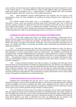 para as almas, em favor das quais a súplica é oferecida, enquanto se encontra presente a santa
e tão temível vítima. (...) Ao apresentarmos a Deus nossas súplicas pelos que adormeceram,
ainda que fossem pecadores, nós (...) apresentamos o Cristo imolado por nossos pecados,
tomando propício, para eles e para nós, o Deus amigo dos homens.
       1372   Santo Agostinho resumiu admiravelmente esta doutrina que nos incita a uma
participação cada vez mais completa no sacrifício de nosso redentor, que celebramos na
Eucaristia:
       Esta cidade remida toda inteira, isto é, a assembléia e a sociedade dos santos, é
oferecida a Deus como um sacrifício universal pelo Sumo Sacerdote que, sob a forma de
escravo, chegou a ponto de oferecer-se por nós em sua paixão, para fazer de nós o corpo de
uma Cabeça tão grande. (...) Este é o sacrifício dos cristãos: “Em muitos, ser um só corpo em
Cristo” (Rm 12,5). E este sacrifício, a Igreja não cessa de reproduzi-lo no sacramento do altar bem
conhecido pelos fiéis, onde se vê que naquilo que oferece, se oferece a si mesma.


      A PRESENÇA DE CRISTO PELO PODER DE SUA PALAVRA E DO ESPÍRITO SANTO
       1373 “Cristo Jesus, aquele que morreu, ou melhor, que ressuscitou, aquele que está à
direita de Deus e que intercede por nós” (Rm 8,34), está presente de múltiplas maneiras em sua
Igreja): em sua Palavra, na oração de sua Igreja, “lá onde dois ou três estão reunidos em meu
nome” (Mt 18,20), nos pobres, nos doentes, nos presos, em seus sacramentos, dos quais ele é o
autor, no sacrifício da missa e na pessoa do ministro. Mas “sobretudo (está presente) sob as
espécies eucarísticas”.
       1374     O modo de presença de Cristo sob as espécies eucarísticas é único. Ele eleva a
Eucaristia acima de todos os sacramentos e faz com que da seja “como que o coroamento da
vida espiritual e o fim ao qual tendem todos os sacramentos”. No santíssimo sacramento da
Eucaristia estão “contidos verdadeiramente, realmente e substancialmente o Corpo e o Sangue
juntamente com a alma e a divindade de Nosso Senhor Jesus Cristo e, por conseguinte, o Cristo
todo” . “Esta presença chama-se 'real' não por exclusão, como se as outras não fossem 'reais',
mas por antonomásia, porque é substancial e porque por ela Cristo, Deus e homem, se toma
presente completo.”
       1375     É pela conversão do pão e do vinho no Corpo e no Sangue de Cristo que este se
torna presente em tal sacramento. Os Padres da Igreja afirmaram com firmeza a fé da Igreja na
eficácia da Palavra de Cristo e da ação do Espírito Santo para operar esta conversão. Assim, São
João Crisóstomo declara: Não é o homem que faz com que as coisas oferecidas se tomem
Corpo e Sangue de Cristo, mas o próprio Cristo, que foi crucificado por nós. O sacerdote, figura
de Cristo, pronuncia essas palavras, mas sua eficácia e a graça são de Deus. Isto é o meu Corpo,
diz ele. Estas palavras transformam as coisas oferecidas.


      E Santo Ambrósio afirma acerca desta conversão:
        Estejamos bem persuadidos de que isto não é o que a natureza formou, mas o que a
bênção consagrou, e que a força da bênção supera a da natureza, pois pela bênção a própria
natureza mudada. Por acaso a palavra de Cristo, que conseguiu fazer do nada o que não
existia, não poderia mudar as coisas existentes naquilo que ainda não eram? Pois não é menos
dar às coisas a sua natureza primeira do que mudar a natureza delas.
       1376 O Concílio de Trento resume a fé católica ao declarar “Por ter Cristo, nosso Redentor,
dito que aquilo que oferecia sob a espécie do pão era verdadeiramente seu Corpo, sempre se
teve na Igreja esta convicção, que O santo Concílio declara novamente: pela consagração do
pão e do vinho opera-se a mudança de toda a substância do pão na substância do Corpo de
Cristo Nosso Senhor e de toda a substância do vinho na substância do seu Sangue; esta
mudança, a Igreja católica denominou-a com acerto e exatidão transubstanciação”.
 