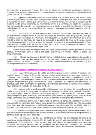 do coração, à penitência interior. Sem ela, as obras de penitência continuam estéreis e
enganadoras: a conversão interior, ao contrário, impele a expressar essa atitude por sinais visíveis,
gestos e obras de penitência.
      1431 A penitência interior é uma reorientação radical de toda a vida, um retorno, uma
conversão para Deus de todo nosso coração, uma ruptura com o pecado, uma aversão ao mal
e repugnância às m s obras que cometemos. Ao mesmo tempo, é o desejo e a resolução de
mudar de vida com a esperança da misericórdia divina e a confiança na ajuda de sua graça.
Esta conversão do coração vem acompanhada de uma dor e uma tristeza salutares, chamadas
pelos Padres de “animi cruciatus (aflição do espírito)”, “compunctio cordis (arrependimento do
coração)” .
      1432    O coração do homem apresenta-se pesado e endurecido. É preciso que Deus dê
ao homem um coração novo. A conversão é antes de tudo uma obra da graça de Deus que
reconduz nossos corações a ele: “Converte-nos a ti, Senhor, e nos converteremos” (Lm 5,21). Deus
nos dá a força de começar de novo. É descobrindo a grandeza do amor de Deus que nosso
coração experimenta o horror e o peso do pecado e começa a ter medo de ofender a Deus
pelo mesmo pecado e de ser separado dele. O coração humano converte-se olhando para
aquele que foi traspassado por nossos pecados.
      Fixemos nossos olhos no sangue de Cristo para compreender como é precioso a seu Pai
porque, derramado para a nossa salvação, dispensou ao mundo inteiro a graça do
arrependimento.
       1433    Depois da Páscoa, o Espírito Santo “estabelecer a culpabilidade do mundo a
respeito do pecado”, a saber, que o mundo não acreditou naquele que o Pai enviou. Mas esse
mesmo Espírito, que revela o pecado, é o Consolador que dá ao coração do homem a graça
do arrependimento e da conversão.


      V. AS MÚLTIPLAS FORMAS DA PENITÊNCIA NA VIDA CRISTÃ
      1434     A penitência interior do cristão pode ter expressões bem variadas. A escritura e os
padres insistem principalmente em três formas: o jejum, a oração e a esmola, que exprimem a
conversão com relação a si mesmo, a Deus e aos outros. Ao lado da purificação radical
operada pelo batismo ou pelo martírio, citam, como meio de obter o perdão dos pecados, os
esforços empreendidos para reconciliar -se com o próximo as lágrimas de penitência, a
preocupação com a salvação do próximo, a intercessão dos santos e a prática da caridade,
“que cobre uma multidão de pecados” (1Pd 4,8).
       1435    A conversão se realiza na vida cotidiana por meio de gestos de reconciliação, do
cuidado dos pobres, do exercício e da defesa da Justiça e do direito, pela confissão das faltas
aos irmãos, pela correção fraterna, pela revisão de vida, pelo exame de consciência pela
direção espiritual, pela aceitação dos sofrimentos, pela firmeza na perseguição por causa da
justiça. Tomar sua cruz, cada dia, seguir a Jesus é o caminho mais seguro da penitencia.
       1436 Eucaristia e penitência. A conversão e a penitência cotidiana encontram sua fonte e
seu alimento na Eucaristia, pois nela se torna presente o sacrifício de Cristo que nos reconciliou
com Deus; por ela são nutridos e fortificados aqueles que vivem da vida de Cristo: “ela é o
antídoto que nos liberta de nossas faltas cotidianas e nos preserva dos pecados mortais”.
       1437 A leitura da Sagrada Escritura, a oração da Liturgia das Horas e do Pai-nosso, todo
ato sincero de culto ou de piedade reaviva em nós o espírito de conversão e de penitência e
contribui para o perdão dos pecados.
        1438    Os tempos e os dias de penitência ao longo do ano litúrgico (o tempo da
quaresma, cada sexta-feira em memória da morte do Senhor) são momentos fortes da prática
penitencial da Igreja[ag45] . Esses tempos são particularmente apropriados aos exercícios
espirituais, às liturgias penitenciais, às peregrinações em sinal de penitência, às privações
voluntárias como o jejum e a esmola, à partilha fraterna (obras de caridade e missionárias).
 