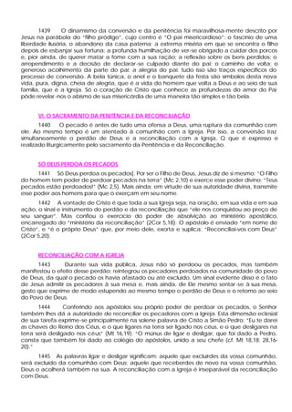 1439     O dinamismo da conversão e da penitência foi maravilhosa-mente descrito por
Jesus na parábola do “filho pródigo”, cujo centro é “O pai misericordioso”: o fascínio de uma
liberdade ilusória, o abandono da casa paterna; a extrema miséria em que se encontra o filho
depois de esbanjar sua fortuna; a profunda humilhação de ver-se obrigado a cuidar dos porcos
e, pior ainda, de querer matar a fome com a sua ração; a reflexão sobre os bens perdidos; o
arrependimento e a decisão de declarar -se culpado diante do pai; o caminho de volta; o
generoso acolhimento da parte do pai; a alegria do pai: tudo isso são traços específicos do
processo de conversão. A bela túnica, o anel e o banquete da festa são símbolos desta nova
vida, pura, digna, cheia de alegria, que é a vida do homem que volta a Deus e ao seio de sua
família, que é a Igreja. Só o coração de Cristo que conhece as profundezas do amor do Pai
pôde revelar -nos o abismo de sua misericórdia de uma maneira tão simples e tão bela.


      VI. O SACRAMENTO DA PENITÊNCIA E DA RECONCILIAÇÃO
       1440     O pecado é antes de tudo uma ofensa a Deus, uma ruptura da comunhão com
ele. Ao mesmo tempo é um atentado à comunhão com a Igreja. Por isso, a conversão traz
simultaneamente o perdão de Deus e a reconciliação com a Igreja, Q que é expresso e
realizado liturgicamente pelo sacramento da Penitência e da Reconciliação.


      SÓ DEUS PERDOA OS PECADOS
      1441 Só Deus perdoa os pecados[. Por ser o Filho de Deus, Jesus diz de si mesmo: “O Filho
do homem tem poder de perdoar pecados na terra” (Mc 2,10) e exerce esse poder divino: “Teus
pecados estão perdoados!” (Mc 2,5). Mais ainda: em virtude de sua autoridade divina, transmite
esse poder aos homens para que o exerçam em seu nome.
       1442 A vontade de Cristo é que toda a sua Igreja seja, na oração, em sua vida e em sua
ação, o sinal e instrumento do perdão e da reconciliação que “ele nos conquistou ao preço de
seu sangue”. Mas confiou o exercício do poder de absolvição ao ministério apostólico,
encarregado do “ministério da reconciliação” (2Cor 5,18). O apóstolo é enviado “em nome de
Cristo”, e “é o próprio Deus” que, por meio dele, exorta e suplica: “Reconciliai-vos com Deus”
(2Cor 5,20).


      RECONCILIAÇÃO COM A IGREJA
      1443      Durante sua vida pública, Jesus não só perdoou os pecados, mas também
manifestou o efeito desse perdão: reintegrou os pecadores perdoados na comunidade do povo
de Deus, da qual o pecado os havia afastado ou até excluído. Um sinal evidente disso é o fato
de Jesus admitir os pecadores à sua mesa e, mais ainda, de Ele mesmo sentar -se à sua mesa,
gesto que exprime de modo estupendo ao mesmo tempo o perdão de Deus e o retomo ao seio
do Povo de Deus.
       1444      Conferindo aos apóstolos seu próprio poder de perdoar os pecados, o Senhor
também lhes dá a autoridade de reconciliar os pecadores com a Igreja. Esta dimensão eclesial
de sua tarefa exprime-se principalmente na solene palavra de Cristo a Simão Pedro: “Eu te darei
as chaves do Reino dos Céus, e o que ligares na terra ser ligado nos céus, e o que desligares na
terra será desligado nos céus” (Mt 16,19). “O múnus de ligar e desligar, que foi dado a Pedro,
consta que também foi dado ao colégio do apóstolos, unido a seu chefe (cf. Mt 18,18; 28,16-
20).”
      1445 As palavras ligar e desligar significam: aquele que excluirdes da vossa comunhão,
será excluído da comunhão com Deus; aquele que receberdes de novo na vossa comunhão,
Deus o acolherá também na sua. A reconciliação com a Igreja é inseparável da reconciliação
com Deus.
 