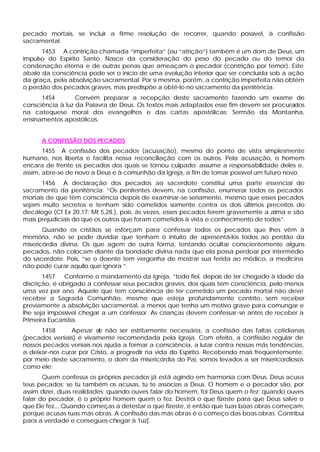 pecado mortais, se incluir a firme resolução de recorrer, quando possível, à confissão
sacramental.
      1453 A contrição chamada “imperfeita” (ou “atrição”) também é um dom de Deus, um
impulso do Espírito Santo. Nasce da consideração do peso do pecado ou do temor da
condenação eterna e de outras penas que ameaçam o pecador (contrição por temor). Este
abalo da consciência pode ser o início de uma evolução interior que ser concluída sob a ação
da graça, pela absolvição sacramental. Por si mesma, porém, a contrição imperfeita não obtém
o perdão dos pecados graves, mas predispõe a obtê-lo no sacramento da penitência.
      1454        Convém preparar a recepção deste sacramento fazendo um exame de
consciência à luz da Palavra de Deus. Os textos mais adaptados esse fim devem ser procurados
na catequese moral dos evangelhos e das cartas apostólicas: Sermão da Montanha,
ensinamentos apostólicos.


      A CONFISSÃO DOS PECADOS
       1455 A confissão dos pecados (acusação), mesmo do ponto de vista simplesmente
humano, nos liberta e facilita nossa reconciliação com os outros. Pela acusação, o homem
encara de frente os pecados dos quais se tornou culpado: assume a responsabilidade deles e,
assim, abre-se de novo a Deus e à comunhão da Igreja, a fim de tomar possível um futuro novo.
      1456 A declaração dos pecados ao sacerdote constitui uma parte essencial do
sacramento da penitência: “Os penitentes devem, na confissão, enumerar todos os pecados
mortais de que têm consciência depois de examinar-se seriamente, mesmo que esses pecados
sejam muito secretos e tenham sido cometidos somente contra os dois últimos preceitos do
decálogo (Cf Ex 20,17; Mt 5,28.), pois, às vezes, esses pecados ferem gravemente a alma e são
mais prejudiciais do que os outros que foram cometidos à vista e conhecimento de todos”.
       Quando os cristãos se esforçam para confessar todos os pecados que lhes vêm à
memória, não se pode duvidar que tenham o intuito de apresentá-los todos ao perdão da
misericórdia divina. Os que agem de outra forma, tentando ocultar conscientemente alguns
pecados, não colocam diante da bondade divina nada que ela possa perdoar por intermédio
do sacerdote. Pois, “se o doente tem vergonha de mostrar sua ferida ao médico, a medicina
não pode curar aquilo que ignora ”.
       1457   Conforme o mandamento da Igreja, “todo fiel, depois de ter chegado à idade da
discrição, é obrigado a confessar seus pecados graves, dos quais tem consciência, pelo menos
uma vez por ano. Aquele que tem consciência de ter cometido um pecado mortal não deve
receber a Sagrada Comunhão, mesmo que esteja profundamente contrito, sem receber
previamente a absolvição sacramental, a menos que tenha um motivo grave para comungar e
lhe seja impossível chegar a um confessor. As crianças devem confessar -se antes de receber a
Primeira Eucaristia.
      1458      Apesar d não ser estritamente necessária, a confissão das faltas cotidianas
                          e
(pecados veniais) é vivamente recomendada pela Igreja. Com efeito, a confissão regular de
nossos pecados veniais nos ajuda a formar a consciência, a lutar contra nossas más tendências,
a deixar-nos curar por Cristo, a progredir na vida do Espírito. Recebendo mais freqüentemente,
por meio deste sacramento, o dom da misericórdia do Pai, somos levados a ser misericordiosos
como ele;
       Quem confessa os próprios pecados já está agindo em harmonia com Deus. Deus acusa
teus pecados; se tu também os acusas, tu te associas a Deus. O homem e o pecador são, por
assim dizer, duas realidades: quando ouves falar do homem, foi Deus quem o fez; quando ouves
falar do pecador, é o próprio homem quem o fez. Destrói o que fizeste para que Deus salve o
que Ele fez... Quando começas a detestar o que fizeste, é então que tuas boas obras começam,
porque acusas tuas más obras. A confissão das más obras é o começo das boas obras. Contribui
para a verdade e consegues chegar à 1uz[.
 