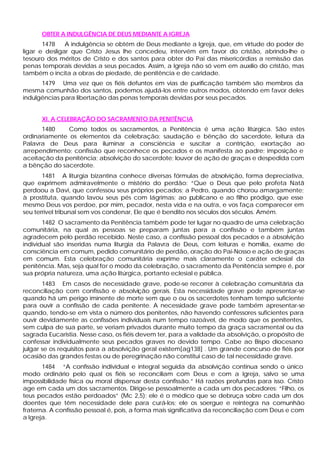 OBTER A INDULGÊNCIA DE DEUS MEDIANTE A IGREJA
       1478    A indulgência se obtém de Deus mediante a Igreja, que, em virtude do poder de
ligar e desligar que Cristo Jesus lhe concedeu, intervém em favor do cristão, abrindo-lhe o
tesouro dos méritos de Cristo e dos santos para obter do Pai das misericórdias a remissão das
penas temporais devidas a seus pecados. Assim, a Igreja não só vem em auxílio do cristão, mas
também o incita a obras de piedade, de penitência e de caridade.
      1479 Uma vez que os fiéis defuntos em vias de purificação também são membros da
mesma comunhão dos santos, podemos ajudá-los entre outros modos, obtendo em favor deles
indulgências para libertação das penas temporais devidas por seus pecados.


      XI. A CELEBRAÇÃO DO SACRAMENTO DA PENITÊNCIA
      1480     Como todos os sacramentos, a Penitência é uma ação litúrgica. São estes
ordinariamente os elementos da celebração: saudação e bênção do sacerdote, leitura da
Palavra de Deus para iluminar a consciência e suscitar a contrição, exortação ao
arrependimento; confissão que reconhece os pecados e os manifesta ao padre; imposição e
aceitação da penitência; absolvição do sacerdote; louvor de ação de graças e despedida com
a bênção do sacerdote.
       1481 A liturgia bizantina conhece diversas fórmulas de absolvição, forma depreciativa,
que exprimem admiravelmente o mistério do perdão: “Que o Deus que pelo profeta Natã
perdoou a Davi, que confessou seus próprios pecados; a Pedro, quando chorou amargamente;
à prostituta, quando lavou seus pés com lágrimas; ao p      ublicano e ao filho pródigo, que esse
mesmo Deus vos perdoe, por mim, pecador, nesta vida e na outra, e vos faça comparecer em
seu terrível tribunal sem vos condenar, Ele que é bendito nos séculos dos séculos. Amém.
       1482 O sacramento da Penitência também pode ter lugar no quadro de uma celebração
comunitária, na qual as pessoas se preparam juntas para a confissão e também juntas
agradecem pelo perdão recebido. Neste caso, a confissão pessoal dos pecados e a absolvição
individual são inseridas numa liturgia da Palavra de Deus, com leituras e homilia, exame de
consciência em comum, pedido comunitário de perdão, oração do Pai-Nosso e ação de graças
em comum. Esta celebração comunitária exprime mais claramente o caráter eclesial da
penitência. Mas, seja qual for o modo da celebração, o sacramento da Penitência sempre é, por
sua própria natureza, uma ação litúrgica, portanto eclesial e pública.
       1483 Em casos de necessidade grave, pode-se recorrer à celebração comunitária da
reconciliação com confissão e absolvição gerais. Esta necessidade grave pode apresentar-se
quando há um perigo iminente de morte sem que o ou os sacerdotes tenham tempo suficiente
para ouvir a confissão de cada penitente. A necessidade grave pode também apresentar-se
quando, tendo-se em vista o número dos penitentes, não havendo confessores suficientes para
ouvir devidamente as confissões individuais num tempo razoável, de modo que os penitentes,
sem culpa de sua parte, se veriam privados durante muito tempo da graça sacramental ou da
sagrada Eucaristia. Nesse caso, os fiéis devem ter, para a validade da absolvição, o propósito de
confessar individualmente seus pecados graves no devido tempo. Cabe ao Bispo diocesano
julgar se os requisitos para a absolvição geral existem[ag138] . Um grande concurso de fiéis por
ocasião das grandes festas ou de peregrinação não constitui caso de tal necessidade grave.
       1484 “A confissão individual e integral seguida da absolvição continua sendo o único
modo ordinário pelo qual os fiéis se reconciliam com Deus e com a Igreja, salvo se uma
impossibilidade física ou moral dispensar desta confissão.” Há razões profundas para isso. Cristo
age em cada um dos sacramentos. Dirige-se pessoalmente a cada um dos pecadores: “Filho, os
teus pecados estão perdoados” (Mc 2,5); ele é o médico que se debruça sobre cada um dos
doentes que têm necessidade dele para curá-los; ele os soergue e reintegra na comunhão
fraterna. A confissão pessoal é, pois, a forma mais significativa da reconciliação com Deus e com
a Igreja.
 