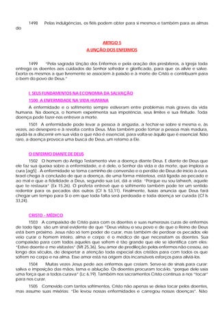 1498    Pelas indulgências, os fiéis podem obter para si mesmos e também para as almas
do


                                           ARTIGO 5
                                   A UNÇÃO DOS ENFERMOS


       1499   “Pela sagrada Unção dos Enfermos e pela oração dos presbíteros, a Igreja toda
entrega os doentes aos cuidados do Senhor sofredor e glorificado, para que os alivie e salve.
Exorta os mesmos a que livremente se associem à paixão e à morte de Cristo e contribuam para
o bem do povo de Deus.”


      I. SEUS FUNDAMENTOS NA ECONOMIA DA SALVAÇÃO
      1500 A ENFERMIDADE NA VIDA HUMANA
     A enfermidade e o sofrimento sempre estiveram entre problemas mais graves da vida
humana. Na doença, o homem experimenta sua impotência, seus limites e sua finitude. Toda
doença pode fazer-nos entrever a morte.
       1501 A enfermidade pode levar a pessoa à angústia, a fechar-se sobre si mesma e, às
vezes, ao desespero e à revolta contra Deus. Mas também pode tomar a pessoa mais madura,
ajudá-la a discernir em sua vida o que não é essencial, para volta-se àquilo que é essencial. Não
raro, a doença provoca uma busca de Deus, um retomo a Ele.


      O ENFERMO DIANTE DE DEUS
        1502 O homem do Antigo Testamento vive a doença diante Deus. E diante de Deus que
ele faz sua queixa sobre a enfermidade, e é dele, o Senhor da vida e da morte, que implora a
cura [ag5] . A enfermidade se toma caminho de conversão e o perdão de Deus de início à cura.
Israel chega à conclusão de que a doença, de uma forma misteriosa, está ligada ao pecado e
ao mal e que a fidelidade a Deus, segundo sua Lei, dá a vida: “Porque eu sou Iahweh, aquele
que te restaura” (Ex 15,26). O profeta entrevê que o sofrimento também pode ter um sentido
redentor para os pecados dos outros (Cf Is 53,11). Finalmente, Isaías anuncia que Deus fará
chegar um tempo para Si o em que toda falta será perdoada e toda doença ser curada (Cf Is
33,24).


      CRISTO - MÉDICO
       1503 A compaixão de Cristo para com os doentes e suas numerosas curas de enfermos
de todo tipo são um sinal evidente de que “Deus visitou o seu povo e de que o Reino de Deus
está bem próximo. Jesus não só tem poder de curar, mas também de perdoar os pecados: ele
veio curar o homem inteiro, alma e corpo; é o médico de que necessitam os doentes. Sua
compaixão para com todos aqueles que sofrem é tão grande que ele se identifica com eles:
“Estive doente e me visitastes” (Mt 25,36). Seu amor de predileção pelos enfermos não cessou, ao
longo dos séculos, de despertar a atenção toda especial dos cristãos para com todos os que
sofrem no corpo e na alma. Esse amor está na origem dos incansáveis esforços para aliviá-los.
       1504    Muitas vezes Jesus pede aos enfermos que creiam. Serve-se de sinais para curar:
saliva e imposição das mãos, lama e ablução. Os doentes procuram tocá-lo, “porque dele saía
uma força que a todos curava” (Lc 6,19). Também nos sacramentos Cristo continua a nos “tocar”
para nos curar.
     1505 Comovido com tantos sofrimentos, Cristo não apenas se deixa tocar pelos doentes,
mas assume suas misérias: “Ele levou nossas enfermidades e carregou nossas doenças”. Não
 