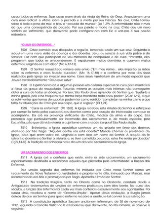 curou todos os enfermos. Suas curas eram sinais da vinda do Reino de Deus. Anunciavam uma
cura mais radical: a vitória sobre o pecado e a morte por sua Páscoa. Na cruz, Cristo tomou
sobre si todo o peso do mal e tirou o “pecado do mundo” (Jo 1,29). A enfermidade não é mais
do que uma conseqüência do pecado. Por sua paixão e morte na cruz, Cristo deu um novo
sentido ao sofrimento, que doravante pode configurar-nos com Ele e unir-nos à sua paixão
redentora.


      “CURAI OS ENFERMOS...”
       1506 Cristo convida seus discípulos a segui-lo, tomando cada um sua cruz. Seguindo-o,
adquirem uma nova visão da doença e dos doentes. Jesus os associa á sua vida pobre e de
servidor. Faz com que participem de seu ministério de compaixão e de cura: “Partindo, eles
pregavam que todos se arrependessem. E expulsavam muitos demônios e curavam muitos
enfermos, ungindo-os com óleo” (Mc 6,12-13).
       1507 O Senhor ressuscitado renova este envio (“Em meu nome... eles imporão as mãos
sobre os enfermos e estes ficarão curados”. (Mc 16,17-18) e o confirma por meio dos sinais
realizados pela Igreja ao invocar seu nome. Esses sinais manifestam de um modo especial que
Jesus é verdadeiramente “Deus que salva”.
        1508 O Espírito Santo dá a algumas pessoas um carisma especial de cura para manifestar
a força da graça do ressuscitado. Todavia, mesmo as orações mais intensas não conseguem
obter a cura de todas as doenças. Por isso, São Paulo deve aprender do Senhor que “basta-te a
minha graça, pois é na fraqueza que minha força manifesta todo o seu poder” (2Cor 12,9), e que
os sofrimentos que temos de suportar podem ter como sentido “completar na minha carne o que
falta às tribulações de Cristo por seu corpo, que é a Igreja” (Cl 1,24).
       1509 “Curai os enfermos!” (Mt 10,8). A Igreja recebeu esta missão do Senhor e esforça-se
por cumpri-la tanto pelos cuidados aos doentes como pela oração de intercessão com que os
acompanha. Ela crê na presença vivificante de Cristo, médico da alma e do corpo. Esta
presença age particularmente por intermédio dos sacramentos e, de modo especial, pela
Eucaristia, pão que dá vida eterna a cujo liame com a saúde corporal São Paulo alude.
       1510      Entretanto, a Igreja apostólica conhece um rito próprio em favor dos doentes,
atestado por São Tiago: “Alguém dentre vós está doente? Mande chamar os presbíteros da
Igreja, para que orem sobre ele, ungindo-o com óleo em nome do Senhor. A oração da fé
salvará o doente e o Senhor o aliviará; e, se tiver cometido pecados, estes lhe serão perdoados”
(Tg 5,14-l5). A Tradição reconheceu neste rito um dos sete sacramentos da Igreja.


      UM SACRAMENTO DOS ENFERMOS
      1511 A Igreja crê e confessa que existe, entre os sete sacramentos, um sacramento
especialmente destinado a reconfortar aqueles que provados pela enfermidade: a Unção dos
Enfermos.
     Esta unção sagrada dos enfermos foi instituída por Cristo nosso Senhor como um
sacramento do Novo Testamento, verdadeira e propriamente dito, insinuado por Marcos, mas
recomendado aos fiéis e promulgado por Tiago, Apóstolo e irmão do Senhor.
      1512 Na tradição litúrgica, tanto no Oriente como no Ocidente, constam desde a
Antigüidade testemunhos de unções de enfermos praticadas com óleo bento. No curso dos
séculos, a Unção dos Enfermos foi cada vez mais conferida exclusivamente aos agonizantes. Por
causa disso, recebeu o nome de “Extrema-Unção”. Apesar desta evolução, a liturgia jamais
deixou de orar ao Senhor para que o enfermo recobre a saúde, se tal convier à sua salvação.
       1513 A constituição apostólica Sacram unctionem infirmorum, de 30 de novembro de
1972, seguindo o Concílio Vaticano II, estabeleceu que doravante, no rito romano, se observe o
seguinte:
 