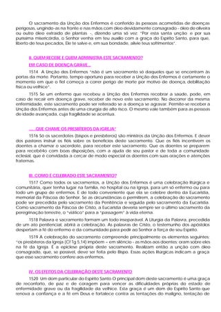 O sacramento da Unção dos Enfermos é conferido às pessoas acometidas de doenças
perigosas, ungindo-as na fronte e nas mãos com óleo devidamente consagrado - óleo de oliveira
ou outro óleo extraído de plantas -, dizendo uma só vez: “Por esta santa unção e por sua
puríssima misericórdia, o Senhor venha em teu auxílio com a graça do Espírito Santo, para que,
liberto de teus pecados, Ele te salve e, em sua bondade, alivie teus sofrimentos”.


      II. QUEM RECEBE E QUEM ADMINISTRA ESTE SACRAMENTO?
      EM CASO DE DOENÇA GRAVE...
        1514 A Unção dos Enfermos “não é um sacramento só daqueles que se encontram às
portas da morte. Portanto, tempo oportuno para receber a Unção dos Enfermos é certamente o
momento em que o fiel começa a correr perigo de morte por motivo de doença, debilitação
física ou velhice”.
      1515 Se um enfermo que recebeu a Unção dos Enfermos recobrar a saúde, pode, em
caso de recair em doença grave, receber de novo este sacramento. No decorrer da mesma
enfermidade, este sacramento pode ser reiterado se a doença se agravar. Permite-se receber a
Unção dos Enfermos antes de uma cirurgia de alto risco. O mesmo vale também para as pessoas
de idade avançada, cuja fragilidade se acentua.


      .... .QUE CHAME OS PRESBÍTEROS DA IGREJA”
       1516 Só os sacerdotes (bispos e presbíteros) são ministros da Unção dos Enfermos. E dever
dos pastores instruir os fiéis sobre os benefícios deste sacramento. Que os fiéis incentivem os
doentes a chamar o sacerdote, para receber este sacramento. Que os doentes se preparem
para recebê4o com boas disposições, com a ajuda de seu pastor e de toda a comunidade
eclesial, que é convidada a cercar de modo especial os doentes com suas orações e atenções
fraternas.


      III. COMO É CELEBRADO ESTE SACRAMENTO?
      1517 Como todos os sacramentos, a Unção dos Enfermos é uma celebração litúrgica e
comunitária, quer tenha lugar na família, no hospital ou na Igreja, para um só enfermo ou para
todo um grupo de enfermos. E de todo conveniente que ela se celebre dentro da Eucaristia,
memorial da Páscoa do Senhor. Se as circunstâncias o permitirem, a celebração do sacramento
pode ser precedida pelo sacramento da Penitência e seguida pelo sacramento da Eucaristia.
Como sacramento da Páscoa de Cristo, a Eucaristia deveria sempre ser o último sacramento da
peregrinação terrestre, o “viático” para a “passagem” à vida eterna.
      1518 Palavra e sacramento formam um todo inseparável. A Liturgia da Palavra, precedida
de um ato penitencial, abrirá a celebração. As palavras de Cristo, o testemunho dos apóstolos
despertam a fé do enfermo e da comunidade para pedir ao Senhor a força de seu Espírito.
       1519 A celebração do sacramento compreende principalmente os elementos seguintes:
“os presbíteros da Igreja (Cf Tg 5,14) impõem – em silêncio - as mãos aos doentes; oram sobre eles
na fé da Igreja. É a epiclese própria deste sacramento. Realizam então a unção com óleo
consagrado, que, se possível, deve ser feita pelo Bispo. Essas ações litúrgicas indicam a graça
que esse sacramento confere aos enfermos.


      IV. OS EFEITOS DA CELEBRAÇÃO DESTE SACRAM ENTO
      1520 Um dom particular do Espírito Santo O principal dom deste sacramento é uma graça
de reconforto, de paz e de coragem para vencer as dificuldades próprias do estado de
enfermidade grave ou da fragilidade da velhice. Esta graça é um dom do Espírito Santo que
renova a confiança e a fé em Deus e fortalece contra as tentações do maligno, tentação de
 