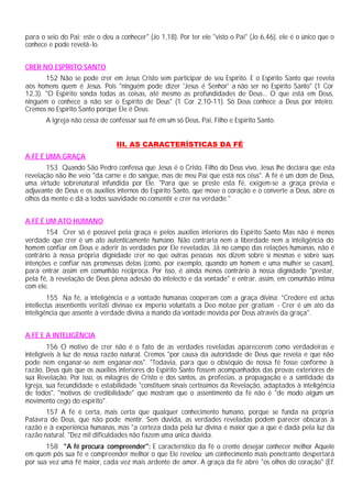 para o seio do Pai; este o deu a conhecer" (Jo 1,18). Por ter ele "visto o Pai" (Jo 6,46), ele é o único que o
conhece e pode revelá-lo.


CRER NO ESPÍRITO SANTO
       152 Não se pode crer em Jesus Cristo sem participar de seu Espírito. E o Espírito Santo que revela
aos homens quem é Jesus. Pois "ninguém pode dizer 'Jesus é Senhor' a não ser no Espírito Santo" (1 Cor
12,3). "O Espírito sonda todas as coisas, até mesmo as profundidades de Deus... O que está em Deus,
ninguém o conhece a não ser o Espírito de Deus" (1 Cor 2,10-11). Só Deus conhece a Deus por inteiro.
Cremos no Espírito Santo porque Ele é Deus.
       A Igreja não cessa de confessar sua fé em um só Deus, Pai, Filho e Espírito Santo.


                                III. AS CARACTERÍSTICAS DA FÉ
A FÉ É UMA GRAÇA
       153 Quando São Pedro confessa que Jesus é o Cristo, Filho do Deus vivo, Jesus lhe declara que esta
revelação não lhe veio "da carne e do sangue, mas de meu Pai que está nos céus". A fé é um dom de Deus,
uma virtude sobrenatural infundida por Ele. "Para que se preste esta fé, exigem-se a graça prévia e
adjuvante de Deus e os auxílios internos do Espírito Santo, que move o coração e o converte a Deus, abre os
olhos da mente e dá a todos suavidade no consentir e crer na verdade."


A FÉ É UM ATO HUMANO
        154 Crer só é possível pela graça e pelos auxílios interiores do Espírito Santo Mas não é menos
verdade que crer é um ato autenticamente humano. Não contraria nem a liberdade nem a inteligência do
homem confiar em Deus e aderir às verdades por Ele reveladas. Já no campo das relações humanas, não é
contrário à nossa própria dignidade crer no que outras pessoas nos dizem sobre si mesmas e sobre suas
intenções e confiar nas promessas delas (como, por exemplo, quando um homem e uma mulher se casam),
para entrar assim em comunhão recíproca. Por isso, é ainda menos contrário à nossa dignidade "prestar,
pela fé, à revelação de Deus plena adesão do intelecto e da vontade" e entrar, assim, em comunhão íntima
com ele.
         155 Na fé, a inteligência e a vontade humanas cooperam com a graça divina: "Credere est actus
intellectus assentientis veritati divinae ex imperio voluntatis a Deo motae per gratiam - Crer é um ato da
inteligência que assente à verdade divina a mando da vontade movida por Deus através da graça".


A FÉ E A INTELIGÊNCIA
         156 O motivo de crer não é o fato de as verdades reveladas aparecerem como verdadeiras e
inteligíveis à luz de nossa razão natural. Cremos "por causa da autoridade de Deus que revela e que não
pode nem enganar-se nem enganar-nos". "Todavia, para que o obséquio de nossa fé fosse conforme à
razão, Deus quis que os auxílios interiores do Espírito Santo fossem acompanhados das provas exteriores de
sua Revelação. Por isso, os milagres de Cristo e dos santos, as profecias, a propagação e a santidade da
Igreja, sua fecundidade e estabilidade "constituem sinais certíssimos da Revelação, adaptados à inteligência
de todos", "motivos de credibilidade" que mostram que o assentimento da fé não é "de modo algum um
movimento cego do espírito".
       157 A fé é certa, mais certa que qualquer conhecimento humano, porque se funda na própria
Palavra de Deus, que não pode mentir. Sem dúvida, as verdades reveladas podem parecer obscuras à
razão e à experiência humanas, mas "a certeza dada pela luz divina é maior que a que é dada pela luz da
razão natural. "Dez mil dificuldades não fazem uma única dúvida.
       158 "A fé procura compreender": E característico da fé o crente desejar conhecer melhor Aquele
em quem pôs sua fé e compreender melhor o que Ele revelou; um conhecimento mais penetrante despertará
por sua vez uma fé maior, cada vez mais ardente de amor. A graça da fé abre "os olhos do coração" (Ef.
 