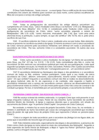 Ó Deus Todo-Poderoso... fazeis crescer... a vossa Igreja. Para a edificação do novo templo,
constituístes três ordens de ministros para servirem ao vosso nome, como outrora escolhestes os
filhos de Levi para o serviço do antigo santuário.


      O ÚNICO SACERDÓCIO DE CRISTO
        1544    Todas as prefigurações do sacerdócio da antiga aliança encontram seu
cumprimento em Cristo Jesus, “único mediador entre Deus e os homens” (l Tm 2,5). Melquisedec,
“sacerdote do Deus Altíssimo” (Gn 14,18), é considerado pela Tradição cristã como uma
prefiguração do sacerdócio de Cristo, único “sumo sacerdote segundo a ordem de
Melquisedec” (Hb 5,10; 6,20), “santo, inocente, imaculado” (Hb 7,16), que “com uma única
oferenda levou à perfeição, e para sempre, os que ele santifica” (Hb 10,14), isto é, pelo único
sacrifício de sua Cruz.
       1545 O sacrifício redentor de Cristo é único, realizado uma vez por todas. Não obstante,
toma-se presente no sacrifício eucarístico da Igreja. O mesmo acontece com o único sacerdócio
de Cristo: torna-se presente pelo sacerdócio ministerial, sem diminuir em nada a unicidade do
sacerdócio de Cristo. “Por isso, somente Cristo é o verdadeiro sacerdote; Os outros são seus
ministros.”


      DUAS PARTICIPAÇÕES NO SACERDÓCIO ÚNICO DE CRISTO
      1546    Cristo, sumo sacerdote e único mediador, fez da Igreja “um Reino de sacerdotes
para Deus, seu Pai” (Cf Ap 1,6; 5,9-10; 1 Pd 2,5.9). Toda comunidade dos fiéis é, como tal,
sacerdotal. Os fiéis exercem seu sacerdócio batismal por meio de sua participação, cada qual
segundo sua própria vocação, na missão de Cristo, Sacerdote, Profeta e Rei. E pelos sacramentos
do Batismo e da Confirmação que os fiéis são “consagrados para ser... um sacerdócio santo”.
       1547 O sacerdócio ministerial ou hierárquico dos bispos e dos presbíteros e o sacerdócio
comum de todos os fiéis, embora “ambos participem, cada qual a seu modo, do único
sacerdócio de Cristo”, diferem, entretanto, essencialmente, mesmo sendo “ordenados um ao
outro”. Em que sentido? Enquanto o sacerdócio comum dos fiéis se realiza no desenvolvimento
da graça batismal, vida de fé, de esperança e de caridade, vida segundo o Espírito o
sacerdócio ministerial está a serviço do sacerdócio comum, refere-se ao desenvolvimento da
graça batismal de todos os cristãos. É um dos meios pelos quais Cristo não cessa de construir e de
conduzir sua Igreja. Por isso, é transmitido por um sacramento próprio, o sacramento da Ordem.


      “IN PERSONA CHRISTI CAPITIS” (NA PESSOA DE CRISTO CABEÇA...)
       1548 No serviço eclesial do ministro ordenado, é o próprio Cristo que está presente á sua
Igreja enquanto Cabeça de seu Corpo, Pastor de seu rebanho, Sumo Sacerdote do sacrifício
redentor Mestre da Verdade. A Igreja o expressa dizendo que o sacerdote, em virtude do
sacramento da Ordem, age “in persona Christi Capitis” (na pessoa de Cristo Cabeça):
        Na verdade, o ministro faz as vezes do próprio Sacerdote, Cristo Jesus. Se, na verdade, o
ministro é assimilado ao Sumo Sacerdote por causa da consagração sacerdotal que recebeu,
goza do poder de agir pela força do próprio Cristo que representa (“virtute ac persona ipsius
Christi”).
      “Cristo é a origem de todo sacerdócio: pois o sacerdote da [Antiga Lei era figura dele, ao
passo que o sacerdote da nova lei age em sua pessoa.”
       1549 Pelo ministério ordenado, especialmente dos bispos e dos presbíteros, a presença de
Cristo como chefe da Igreja se torna visível no meio da comunidade dos fiéis[ag36] . Segundo a
bela expressão de Santo Inácio de Antioquia, o Bispo é “typos tou Patros” (pronuncie: typos tu
patrós), como a imagem viva de Deus Pai.
 