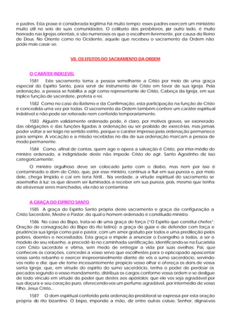 e padres. Esta praxe é considerada legítima há muito tempo; esses padres exercem um ministério
muito útil no seio de suas comunidades. O celibato dos presbíteros, p outro lado, é muito
                                                                         or
honrado nas Igrejas orientais, e são numerosos os que o escolhem livremente, por causa do Reino
de Deus. No Oriente como no Ocidente, aquele que recebeu o sacramento da Ordem não
pode mais casar -se.


                          VII. OS EFEITOS DO SACRAMENTO DA ORDEM


      O CARÁTER INDELÉVEL
        1581   Este sacramento toma a pessoa semelhante a Cristo por meio de uma graça
especial do Espírito Santo, para servir de instrumento de Cristo em favor de sua Igreja. Pela
ordenação, a pessoa se habilita a agir como representante de Cristo, Cabeça da Igreja, em sua
tríplice função de sacerdote, profeta e rei.
      1582 Como no caso do Batismo e da Confirmação, esta participação na função de Cristo
é concedida uma vez por todas. O sacramento da Ordem também confere um caráter espiritual
indelével e não pode ser reiterado nem conferido temporariamente.
      1583 Alguém validamente ordenado pode, é claro, por motivos graves, ser exonerado
das obrigações e das funções ligadas à ordenação ou ser proibido de exercê-las, mas jamais
poder voltar a ser leigo no sentido estrito, porque o caráter impresso pela ordenação permanece
para sempre. A vocação e a missão recebidas no dia de sua ordenação marcam a pessoa de
modo permanente.
       1584 Como, afinal de contas, quem age e opera a salvação é Cristo, por inter-médio do
ministro ordenado, a indignidade deste não impede Cristo de agir. Santo Agostinho diz isso
categoricamente:
      O ministro orgulhoso deve ser colocado junto com o diabo, mas nem por isso é
contaminado o dom de Cristo, que, por esse ministro, continua a fluir em sua pureza e, por meio
dele, chega límpido e cai em terra fértil... Na verdade, a virtude espiritual do sacramento se
assemelha à luz: os que devem ser iluminados a receber em sua pureza, pois, mesmo que tenha
de atravessar seres manchados, ela não se contamina.


      A GRAÇA DO ESPÍRITO SANTO
       1585 A graça do Espírito Santo própria deste sacramento e graça da configuração a
Cristo Sacerdote, Mestre e Pastor, do qual o homem ordenado é constituído ministro.
        1586 No caso do Bispo, trata-se de uma graça de força (“O Espírito que constitui chefes”:
Oração de consagração do Bispo do rito latino): a graça de guiar e de defender com força e
prudência sua Igreja como pai e pastor, com um amor gratuito por todos e uma predileção pelos
pobres, doentes e necessitados. Esta graça o impele a anunciar o Evangelho a todos, a ser o
modelo de seu rebanho, a precedê -lo no caminhada santificação, identificando-se na Eucaristia
com Cristo sacerdote e vítima, sem medo de entregar a vida por suas ovelhas: Pai, que
conheceis os corações, concedei a vosso servo que escolhestes para o episcopado apascentar
vosso santo rebanho e exercer irrepreensivelmente diante de vós o sumo sacerdócio, servindo-
vos noite e dia; que ele tome incessantemente propício vosso olhar e ofereça os dons de vossa
santa Igreja; que, em virtude do espírito do sumo sacerdócio, tenha o poder de perdoar os
pecados segundo o vosso mandamento, distribua os cargos conforme vossa ordem e se desligue
de todo vinculo em virtude do poder que destes aos apóstolos; que ele vos seja agradável por
sua doçura e seu coração puro, oferecendo-vos um perfume agradável, por intermédio de vosso
Filho, Jesus Cristo...
      1587 O dom espiritual conferido pela ordenação presbiteral se expressa por esta oração
própria do rito bizantino. O bispo, impondo a mão, diz entre outras coisas: Senhor, dignai-vos
 