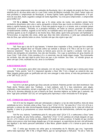 1,18) para uma compreensão viva dos conteúdos da Revelação, isto é, do conjunto do projeto de Deus e dos
mistérios da fé, do nexo deles entre si e com Cristo, centro do Mistério revelado. Ora, para "tomar cada vez
mais profunda a compreensão da Revelação, o mesmo Espírito Santo aperfeiçoa continuamente a fé por
meio de seus dons. Assim, segundo o adágio de Santo Agostinho, "eu creio para compreender, e compreendo
para melhor crer".
       159 Fé e ciência. "Porém, ainda que a fé esteja acima da razão, não poderá jamais haver
verdadeira desarmonia entre uma e outra, porquanto o mesmo Deus que revela os mistérios e infunde a fé
dotou o espírito humano da luz da razão; e Deus não poderia negar-se a si mesmo, nem a verdade jamais
contradizer a verdade." "Portanto, se a pesquisa metódica, em todas as ciências, proceder de maneira
verdadeiramente científica, segundo as leis morais, na realidade nunca será oposta à fé: tanto as realidades
profanas quanto as da fé originam-se do mesmo Deus. Mais ainda: quem tenta perscrutar com humildade e
Perseverança, os segredos das coisas, ainda que disso não tome consciência, e como que conduzido pela
mão de Deus, que sustenta todas as coisas, fazendo com que elas sejam o que são."


A LIBERDADE DA FÉ
       160 Para que o ato de fé seja humano, "o homem deve responder a Deus, crendo por livre vontade.
Por conseguinte, ninguém deve ser forçado contra sua vontade a abraçar a fé. Pois o ato de fé é por sua
natureza voluntário". "Deus de fato chama os homens para servi-lo em espírito e verdade. Com isso os
homens são obrigados em consciência, mas não são forçados... Foi o que se patenteou em grau máximo em
Jesus Cristo." Com efeito, Cristo convidou à fé e à conversão, mas de modo algum coagiu. "Deu testemunho
da verdade, mas não quis impô-la pela força aos que a ela resistiam. Seu reino... se estende graças ao
amor com que Cristo, exaltado na cruz, atrai a si os homens."


A NECESSIDADE DA FÉ
         161 E necessário, para obter esta salvação, crer em Jesus Cristo e naquele que o enviou para nossa
salvação "Como, porém, "sem fé é impossível agradar a Deus' (Hb 11,6) e chegar ao consórcio dos seus
filhos, ninguém jamais pode ser justificado sem ela, nem conseguir a vida eterna, se nela não permanecer até
o fim" (Mt 10,22; 24,13".


A PERSEVERANÇA NA FÉ
        162 A fé é um dom gratuito que Deus concede ao homem. Podemos perder este dom inestimável; São
Paulo alerta Timóteo sobre isso: 'Combate... o bom combate, com fé e boa consciência; pois alguns,
rejeitando a boa consciência, vieram a naufragar na fé" (1Tm 1,18-19). Para viver, crescer e perseverar até
o fim na fé, devemos alimentá-la com a Palavra de Deus; devemos implorar ao Senhor que a aumente; ela
deve "agir pela caridade" (Gl 5,6), ser carregada pela esperança e estar enraizada na fé da Igreja.


A FÉ - COMEÇO DA VIDA ETERNA
       163 A fé nos faz degustar como por antecipação a alegria e a luz da visão beatífica, meta de nossa
caminhada na terra. Veremos então a Deus "face a face" (1Cor 13,12), "tal como Ele é" (1Jo 3,2). A fé já é,
portanto, o começo da vida eterna:Enquanto desde já contemplamos as bênçãos da fé, como um reflexo no
espelho, é como se já possuíssemos as coisas maravilhas que um dia desfrutaremos, conforme nos garante
nossa fé.
        164 Por ora, todavia, "caminhamos pela fé, não pela visão" (2Cor 5,7), e conhecemos a Deus "como
que em um espelho, de uma forma confusa..., imperfeita" (1Cor 13,12). Luminosa em virtude daquele em que
ela crê, a fé é muitas vezes vivida na obscuridade. A fé pode ser posta à prova. O mundo em que vivemos
muitas vezes parece estar bem longe daquilo que a fé nos assegura; as experiências do mal e do sofrimento,
das injustiças e da morte parecem contradizer a Boa Nova; podem abalar a fé e tornar-se para ela uma
tentação.
        165 É então que devemos nos voltar para as testemunhas da fé: Abraão, que creu, "esperando
contra toda esperança" (Rm 4,18); a Virgem Maria, que na "peregrinação a fé[fca63] " foi até a "noite da
 