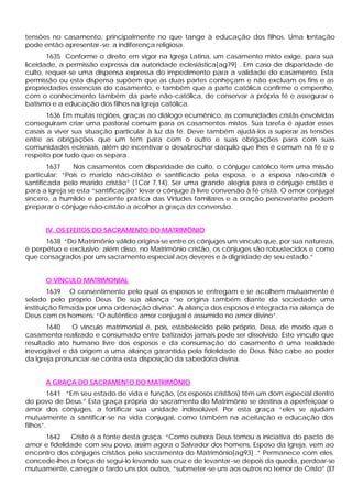tensões no casamento, principalmente no que tange à educação dos filhos. Uma t
                                                                             entação
pode então apresentar -se: a indiferença religiosa.
       1635 Conforme o direito em vigor na Igreja Latina, um casamento misto exige, para sua
liceidade, a permissão expressa da autoridade eclesiástica[ag79] . Em caso de disparidade de
culto, requer-se uma dispensa expressa do impedimento para a validade do casamento. Esta
permissão ou esta dispensa supõem que as duas partes conheçam e não excluam os fins e as
propriedades essenciais do casamento, e também que a parte católica confirme o empenho,
com o conhecimento também da parte não-católica, de conservar a própria fé e assegurar o
batismo e a educação dos filhos na Igreja católica.
       1636 Em muitas regiões, graças ao diálogo ecumênico, as comunidades cristãs envolvidas
conseguiram criar uma pastoral comum para os casamentos mistos. Sua tarefa é ajudar esses
casais a viver sua situação particular à luz da fé. Deve também ajudá-los a superar as tensões
entre as obrigações que um tem para com o outro e suas obrigações para com suas
comunidades eclesiais, além de incentivar o desabrochar daquilo que lhes é comum na fé e o
respeito por tudo que os separa.
        1637    Nos casamentos com disparidade de culto, o cônjuge católico tem uma missão
particular: “Pois o marido não-cristão é santificado pela esposa, e a esposa não-cristã é
santificada pelo marido cristão” (1Cor 7,14). Ser uma grande alegria para o cônjuge cristão e
para a Igreja se esta “santificação” levar o cônjuge à livre conversão à fé cristã. O amor conjugal
sincero, a humilde e paciente prática das Virtudes familiares e a oração perseverante podem
preparar o cônjuge não-cristão a acolher a graça da conversão.


      IV. OS EFEITOS DO SACRAMENTO DO MATRIMÔNIO
      1638 “Do Matrimônio válido origina-se entre os cônjuges um vínculo que, por sua natureza,
é perpétuo e exclusivo; além disso, no Matrimônio cristão, os cônjuges são robustecidos e como
que consagrados por um sacramento especial aos deveres e à dignidade de seu estado.”


      O VÍNCULO MATRIMONIAL
        1639 O consentimento pelo qual os esposos se entregam e se acolhem mutuamente é
selado pelo próprio Deus. De sua aliança “se origina também diante da sociedade uma
instituição firmada por uma ordenação divina”. A aliança dos esposos é integrada na aliança de
Deus com os homens: “O autêntico amor conjugal é assumido no amor divino”.
       1640    O vínculo matrimonial é, pois, estabelecido pelo próprio, Deus, de modo que o
casamento realizado e consumado entre batizados jamais pode ser dissolvido. Este vínculo que
resultado ato humano livre dos esposos e da consumação do casamento é uma realidade
irrevogável e dá origem a uma aliança garantida pela fidelidade de Deus. Não cabe ao poder
da Igreja pronunciar -se contra esta disposição da sabedoria divina.


      A GRAÇA DO SACRAMENTO DO MATRIMÔNIO
         1641 “Em seu estado de vida e função, (os esposos cristãos) têm um dom especial dentro
do povo de Deus.” Esta graça própria do sacramento do Matrimônio se destina a aperfeiçoar o
amor dos cônjuges, a fortificar sua unidade indissolúvel. Por esta graça “eles se ajudam
mutuamente a santificar-se na vida conjugal, como também na aceitação e educação dos
filhos”.
     1642     Cristo é a fonte desta graça. “Como outrora Deus tomou a iniciativa do pacto de
amor e fidelidade com seu povo, assim agora o Salvador dos homens, Esposo da Igreja, vem ao
encontro dos cônjuges cristãos pelo sacramento do Matrimônio[ag93] .” Permanece com eles,
concede-lhes a força de segui-lo levando sua cruz e de levantar -se depois da queda, perdoar-se
mutuamente, carregar o fardo uns dos outros, “submeter-se uns aos outros no temor de Cristo” (Ef
 