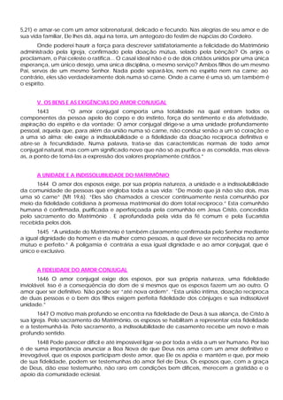 5,21) e amar-se com um amor sobrenatural, delicado e fecundo. Nas alegrias de seu amor e de
sua vida familiar, Ele lhes dá, aqui na terra, um antegozo do festim de núpcias do Cordeiro.
       Onde poderei haurir a força para descrever satisfatoriamente a felicidade do Matrimônio
administrado pela Igreja, confirmado pela doação mútua, selado pela bênção? Os anjos o
proclamam, o Pai celeste o ratifica... O casal ideal não é o de dois cristãos unidos por uma única
esperança, um único desejo, uma única disciplina, o mesmo serviço? Ambos filhos de um mesmo
Pai, servos de um mesmo Senhor. Nada pode separá-los, nem no espírito nem na carne; ao
contrário, eles são verdadeiramente dois numa só carne. Onde a carne é uma só, um também é
o espírito.


      V. OS BENS E AS EXIGÊNCIAS DO AMOR CONJUGAL
       1643        “O amor conjugal comporta uma totalidade na qual entram todos os
componentes da pessoa apelo do corpo e do instinto, força do sentimento e da afetividade,
aspiração do espírito e da vontade; O amor conjugal dirige-se a uma unidade profundamente
pessoal, aquela que, para além da união numa só carne, não conduz senão a um só coração e
a uma só alma; ele exige a indissolubilidade e a fidelidade da doação recíproca definitiva e
abre-se à fecundidade. Numa palavra, trata-se das características normais de todo amor
conjugal natural, mas com um significado novo que não só as purifica e as consolida, mas eleva-
as, a ponto de torná-las a expressão dos valores propriamente cristãos.”


      A UNIDADE E A INDISSOLUBILIDADE DO MATRIMÔNIO
      1644 O amor dos esposos exige, por sua própria natureza, a unidade e a indissolubilidade
da comunidade de pessoas que engloba toda a sua vida: “De modo que já não são dois, mas
uma só carne” (Mt 19,6). “Eles são chamados a crescer continuamente nesta comunhão por
meio da fidelidade cotidiana à promessa matrimonial do dom total recíproco.” Esta comunhão
humana é confirmada, purificada e aperfeiçoada pela comunhão em Jesus Cristo, concedida
pelo sacramento do Matrimônio . E aprofundada pela vida da fé comum e pela Eucaristia
recebida pelos dois.
      1645 “A unidade do Matrimônio é também claramente confirmada pelo Senhor mediante
a igual dignidade do homem e da mulher como pessoas, a qual deve ser reconhecida no amor
mútuo e perfeito.” A poligamia é contrária a essa igual dignidade e ao amor conjugal, que é
único e exclusivo.


      A FIDELIDADE DO AMOR CONJUGAL
       1646 O amor conjugal exige dos esposos, por sua própria natureza, uma fidelidade
inviolável. Isso é a conseqüência do dom de si mesmos que os esposos fazem um ao outro. O
amor quer ser definitivo. Não pode ser “até nova ordem”. “Esta união íntima, doação recíproca
de duas pessoas e o bem dos filhos exigem perfeita fidelidade dos cônjuges e sua indissolúvel
unidade.”
       1647 O motivo mais profundo se encontra na fidelidade de Deus à sua aliança, de Cristo à
sua Igreja. Pelo sacramento do Matrimônio, os esposos se habilitam a representar esta fidelidade
e a testemunhá-la. Pelo sacramento, a indissolubilidade de casamento recebe um novo e mais
profundo sentido.
       1648 Pode parecer difícil e até impossível ligar -se por toda a vida a um ser humano. Por isso
é de suma importância anunciar a Boa Nova de que Deus nos ama com um amor definitivo e
irrevogável, que os esposos participam deste amor, que Ele os apóia e mantém e que, por meio
de sua fidelidade, podem ser testemunhas do amor fiel de Deus. Os esposos que, com a graça
de Deus, dão esse testemunho, não raro em condições bem difíceis, merecem a gratidão e o
apoio da comunidade eclesial.
 