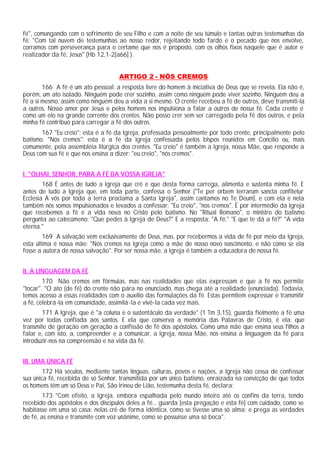 fé", comungando com o sofrimento de seu Filho e com a noite de seu túmulo e tantas outras testemunhas da
fé: "Com tal nuvem de testemunhas ao nosso redor, rejeitando todo fardo e o pecado que nos envolve,
corramos com perseverança para o certame que nos é proposto, com os olhos fixos naquele que é autor e
realizador da fé, Jesus" (Hb 12,1-2[a66] ).


                                    ARTIGO 2 - NÓS CREMOS
        166 A fé é um ato pessoal: a resposta livre do homem à iniciativa de Deus que se revela. Ela não é,
porém, um ato isolado. Ninguém pode crer sozinho, assim como ninguém pode viver sozinho. Ninguém deu a
fé a si mesmo, assim como ninguém deu a vida a si mesmo. O crente recebeu a fé de outros, deve transmiti-la
a outros. Nosso amor por Jesus e pelos homens nos impulsiona a falar a outros de nossa fé. Cada crente é
como um elo na grande corrente dos crentes. Não posso crer sem ser carregado pela fé dos outros, e pela
minha fé contribuo para carregar a fé dos outros.
       167 "Eu creio": esta é a fé da Igreja, professada pessoalmente por todo crente, principalmente pelo
batismo. "Nós cremos": esta é a fé da Igreja confessada pelos bispos reunidos em Concílio ou, mais
comumente, pela assembléia litúrgica dos crentes. "Eu creio" é também a Igreja, nossa Mãe, que responde a
Deus com sua fé e que nos ensina a dizer: "eu creio", "nós cremos".


I. "OLHAI, SENHOR, PARA A FÉ DA VOSSA IGREJA"
        168 É antes de tudo a Igreja que crê e que desta forma carrega, alimenta e sustenta minha fé. E
antes de tudo a Igreja que, em toda parte, confessa o Senhor ("Te per orbem terrarum sancta confitetur
Ecclesia A vós por toda a terra proclama a Santa Igreja", assim cantamos no Te Deum), e com ela e nela
também nós somos impulsionados e levados a confessar: "Eu creio", "nos cremos". É por intermédio da Igreja
que recebemos a fé e a vida nova no Cristo pelo batismo. No "Ritual Romano", o ministro do batismo
pergunta ao catecúmeno: "Que pedes à Igreja de Deus?" E a resposta: "A fé." "E que te dá a fé?" "A vida
eterna."
        169 A salvação vem exclusivamente de Deus, mas, por recebermos a vida de fé por meio da Igreja,
esta última é nossa mãe: "Nós cremos na Igreja como a mãe de nosso novo nascimento, e não como se ela
fosse a autora de nossa salvação". Por ser nossa mãe, a Igreja é também a educadora de nossa fé.


II. A LINGUAGEM DA FÉ
        170 Não cremos em fórmulas, mas nas realidades que elas expressam e que a fé nos permite
"tocar". "O ato (de fé) do crente não pára no enunciado, mas chega até a realidade (enunciada). Todavia,
temos acesso a essas realidades com o auxílio das formulações da fé. Estas permitem expressar e transmitir
a fé, celebrá-la em comunidade, assimilá-la e vivê-la cada vez mais.
        171 A Igreja, que é "a coluna e o sustentáculo da verdade" (1 Tm 3,15), guarda fielmente a fé uma
vez por todas confiada aos santos. E ela que conserva a memória das Palavras de Cristo, é ela. que
transmite de geração em geração a confissão de fé dos apóstolos. Como uma mãe que ensina seus filhos a
falar e, com isto, a, compreender e a comunicar, a Igreja, nossa Mãe, nos ensina a linguagem da fé para
introduzir-nos na compreensão e na vida da fé.


III. UMA ÚNICA FÉ
        172 Há séculos, mediante tantas línguas, culturas, povos e nações, a Igreja não cessa de confessar
sua única fé, recebida de só Senhor, transmitida por um único batismo, enraizada na convicção de que todos
os homens têm um só Deus e Pai, São Irineu de Lião, testemunha desta fé, declara:
        173 "Com efeito, a Igreja, embora espalhada pelo mundo inteiro até os confins da terra, tendo
recebido dos apóstolos e dos discípulos deles a fé... guarda [esta pregação e esta fé] com cuidado, como se
habitasse em uma só casa; nelas crê de forma idêntica, como se tivesse uma só alma; e prega as verdades
de fé, as ensina e transmite com voz unânime, como se possuísse uma só boca".
 