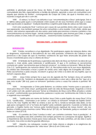 admitido à plenitude pascal da mesa do Reino. É pela Eucaristia assim celebrada que a
comunidade dos fiéis, especialmente a família do defunto, aprende a viver em comunhão com
aquele que dormiu no Senhor”, comungando do Corpo de Cristo, do qual é membro vivo, e
rezando a seguir por ele e com ele.
       1690   O adeus (“a Deus”) ao defunto é sua “encomendação a Deus” pela Igreja. Este é
o “último adeus pelo qual a comunidade cristã saúda um de seus membros antes que o corpo
dele seja levado à sepultura”; tradição bizantina o exprime pelo beijo de adeus ao falecido:
      Com esta saudação final “canta-se por causa de sua partida desta vida e por causa de
sua separação, mas também porque há uma comunhão e uma reunião. Com efeito, ainda que
mortos, não estamos separados uns dos outros, pois todos percorremos o mesmo caminho e nos
reencontraremos no mesmo lugar. Jamais estaremos separados, pois vivemos por Cristo, e agora
estamos unidos a Cristo, indo em sua direção... estaremos todos reunidos em Cristo”.


                                   TERCEIRA PARTE - A VIDA EM CRISTO


      INTRODUÇÃO
       1691 "Cristão, reconhece a tua dignidade. Por participares agora da natureza divina, não
te degeneres, retornando à decadência de tua vida passada. Lembra-te da Cabeça a que
pertences e do Corpo de que és membro. Lembra-te de que foste arrancado do poder das
trevas e transferido para a luz e o Reino de Deus."'
        1692 O Símbolo da fé professou a grandeza dos dons de Deus ao homem na obra de sua
criação e, mais ainda, pela redenção e santificação. O que a fé confessa os sacramentos
comunicam: pelos "sacramentos que os fizeram renascer", os cristãos se tornaram “filhos de Deus”
(1Jo 3,1), "participantes da natureza divina" (Pd 1,4). Reconhecendo na fé sua nova dignidade,
os cristãos são chamados a levar a partir de então uma "vida digna do Evangelho de Cristo".
Pelos sacramentos e pela oração, recebem a graça de Cristo e os dons de seu Espírito, que os
tomam capazes disso.
       1693   Jesus Cristo sempre fez o que era do agrado do Pai. Sempre viveu em perfeita
comunhão com Ele. Também os discípulos são convidados a viver sob o olhar do Pai, "que vê o
que esta oculto" (Mt 6,6), para se tomarem "perfeitos como o vosso Pai celeste é perfeito" Mt
5,48).
       1694    Incorporados a Cristo pelo Batismo, os cristãos estão "mortos para o pecado e
vivos para Deus em Cristo Jesus", participando assim da vida do Ressuscitado. Seguindo a Cris-to
e em união com ele, podem procurar "tornar -se imitadores de Deus como filhos amados e andar
no amor", conformando seus pensamentos, palavras e ações aos "sentimentos de Cristo to Jesus
e seguindo seus exemplos".
       1695      "Justificados em nome do Senhor Jesus Cristo e pelo Espírito de nosso Deus" (1Cor
5,11), “santificados... chamados a ser santos”, os cristãos se tornaram "templo do Espírito Santo"
(1Cor 6,19). Esse "Espírito do Filho" os ensina a orar ao Pai e, tendo-se tornado vida deles, os faz
agir para carregarem em si "os frutos do Espírito" pela caridade operante. Curando as feridas do
pecado, o Espírito Santo nos "renova pela transformação espiritual de nossa mente", ele nos
ilumina e fortifica para vivermos como "filhos da luz" (Ef 5,8), na "bondade, justiça e verdade" em
todas as coisas (Ef 5,9).
      1696 O caminho de Cristo "conduz à vida", um caminho contrário “leva à perdição”. A
parábola evangélica dos dois caminhos está sempre presente na catequese da Igreja. Significa
a importância das decisões morais para nossa salvação. "Há dois caminhos, um da vida e outro
da morte; mas entre os dois há grande diferença.
     1697   Importa, na catequese, revelar com toda clareza a alegria e as exigências do
caminho de Cristo. A catequese da “vida nova” (Rm 6,4) em Cristo será:
 