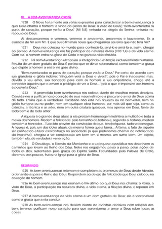 III.   A BEM-AVENTURANÇA CRISTÃ
      1720   O Novo Testamento usa várias expressões para caracterizar a bem-aventurança à
qual Deus chama o homem: a vinda do (Reino de Deus; a visão de Deus[: "Bem-aventurados os
puros de coração, porque verão a Deus" (Mt 5,8); entrada na alegria do Senhor; entrada no
repouso de Deus:
      Aí descansaremos e veremos, veremos e amaremos, amaremos e louvaremos. Eis a
essência do fim sem fim. E que outro fim mais nosso que chegarmos ao reino que não terá fim?
     1721     Deus nos colocou no mundo para conhecê-lo, servi-lo e amá-lo e, assim, chegar
ao paraíso. A bem-aventurança nos faz participar da natureza divina (l Pd 1,4) e da vida eterna.
Com ela, o homem entra na glória de Cristo e no gozo da vida trinitária.
       1722 Tal Bem-Aventurança ultrapassa a inteligência e as forças exclusivamente humanas.
Resulta de um dom gratuito de Deu. É por isso que se diz ser sobrenatural, como também a graça
que dispõe o homem a entrar no gozo divino.
       "Bem-aventurados os puros de coração, porque verão a Deus." Por certo, de acordo com
sua grandeza e glória indizível, "ninguém verá a Deus e viverá", pois o Pai é inacessível; mas,
devido a seu amor, sua bondade para com os homens e sua onipotência, chega até a
conceder àqueles que o amam o privilégio de ver a Deus... "pois o que é impossível aos homens
é possível a Deus."
       1723    A prometida bem-aventurança nos coloca diante de escolhas morais decisivas.
Convida-nos a purificar nosso coração de seus maus instintos e a procurar o amor de Deus acima
de tudo. Ensina que a verdadeira felicidade não está nas riquezas ou no bem-estar, nem na
glória humana ou no poder, nem em qualquer obra humana, por mais útil que seja, como as
ciências, a técnica e as artes, nem em outra criatura qualquer, mas apenas em Deus, fonte de
todo bem e de todo amor.
       A riqueza é o grande deus atual; a ela prestam homenagem instintiva a multidão e toda a
massa dos homens. Medem a felicidade pelo tamanho da fortuna e, segundo a. fortuna, medem
também a honradez... Tudo isto provém da convicção de que, tendo riqueza, tudo se consegue.
A riqueza é, pois, um dos ídolos atuais, da mesma forma que a fama... A fama, o fato de alguém
ser conhecido e fazer estardalhaço na sociedade (o que poderíamos chamar de notoriedade
da imprensa), chegou a ser considerada um bem em si mesma, um sumo bem, um objeto,
também ela, de verdadeira veneração.
      1724 O Decálogo, o Sermão da Montanha e a catequese apostólica nos descrevem os
caminhos que levam ao Reino dos Céus. Neles nos engajamos, passo a passo, pelas ações de
todos os dias, sustentados pela graça do Espírito Santo. Fecundados pela Palavra de Cristo,
daremos, aos poucos, frutos na Igreja para a glória de Deus.


      RESUMINDO
      1725 As bem-aventuranças retomam e completam as promessas de Deus desde Abraão,
ordenando-as para o Reino dos Céus. Respondem ao desejo de felicidade que Deus colocou no
co-ração do homem.
       1726 As bem-aventuranças nos ensinam o fim último ao qual Deus nos chama: o Reino, a
visão de Deus, a participação na natureza divina, a vida eterna, a filiação divina, o repouso em
Deus.
     1727 A bem-aventurança da vida eterna é um dom gratuito de Deus; ela é sobrenatural
como a graça que a ela conduz.
       1728 As bem-aventuranças nos deixam diante de escolhas decisivas com relação aos
bens terrenos; purificam nosso coração para que aprendamos a amar a Deus sobre todas as
coisas.
 