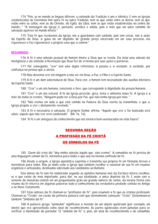 174 "Pois, se no mundo as línguas diferem, o conteúdo da Tradição é uno e idêntico. E nem as Igrejas
estabelecidas na Germânia têm outra fé ou outra Tradição, nem as que estão entre os iberos, nem as que
estão entre os celtas, nem as do Oriente, do Egito, da Líbia, nem as que estão estabelecidas no centro do
mundo..." "A mensagem da Igreja é, portanto, verídica e sólida, pois é nela que um único caminho de
salvação aparece no mundo inteiro."
       175 "Esta fé que recebemos da Igreja, nós a guardamos com cuidado, pois sem cessar, sob a ação
do Espírito de Deus, à guisa de um depósito de grande preço encerrado em um vaso precioso, ela
rejuvenesce e faz rejuvenescer o próprio vaso que a contém."


RESUMINDO
        176 A fé é uma adesão pessoal do homem inteiro a Deus que se revela. Ela inclui uma adesão da
inteligência e da vontade à Revelação que Deus fez de si mesmo por suas ações e palavras.
       177 Por conseguinte, "crer" tem uma dupla referência: à pessoa e à verdade; à verdade, por
confiança na pessoa que a atesta.
       178 Não devemos crer em ninguém a não ser em Deus, o Pai, o Filho e o Espírito Santo
       179 A fé é um dom sobrenatural de Deus. Para crer, o homem tem necessidade dos auxílios interiores
do Espírito Santo
       180 "Crer" e um ato humano, consciente e livre, que corresponde à dignidade da pessoa humana.
      181 "Crer" e um ato eclesial. A fé da Igreja precede, gera, tenta e alimenta nossa fé. A Igreja é a
mãe de todos os crentes. "Ninguém pode ter a Deus por Pai, que não tenha Igreja por mãe. "
        182 "Nós cremos em tudo o que está contido na Palavra de Deus escrita ou transmitida, e que a
Igreja propõe a crer c divinamente revelado. "
        183 A fé é necessária à salvação. O próprio Senhor afirma: “Aquele que crer e for batizado será
salvo; aquele que não crer será condenado” (Mc 16, 16).
       184 "A fé é um antegozo do conhecimento que nos tornará bem-aventurados na vida futura".


                                         SEGUNDA SEÇÃO
                                  A PROFISSÃO DA FÉ CRISTÃ
                                       OS SÍMBOLOS DA FÉ


       185 Quem diz creio diz "dou minha adesão àquilo que não cremos". A comunhão na fé precisa de
uma linguagem comum da fé, normativa para todos e que una na mesma confissão de fé.
       186 Desde a origem, a Igreja apostólica exprimiu e transmitiu sua própria fé em fórmulas breves e
normativas para todos. Mas já muito cedo a Igreja quis também recolher o essencial de sua fé em resumos
orgânicos e articulados, destinados sobretudo aos candidatos ao Batismo:
       Esta síntese da fé não foi elaborada segundo as opiniões humanas mas da Escritura inteira recolheu-
se o que existe de mais importante, para dar, na sua totalidade, a única doutrina da fé. E assim com a
semente de mostarda contém em um pequeníssimo grão um grande número de ramos, da mesma forma este
resumo da fé encerra em algumas palavras todo o conhecimento da verdadeira piedade contida no Antigo
e no Novo Testamento.
      187 Estas sínteses da fé chamam-se "profissões de fé", pois resumem a fé que os cristãos professam.
Chamam-se "Credo” em razão da primeira palavra com que normalmente começam: "Creio". Denominam-se
também "Símbolos da fé".
        188 A palavra grega "symbolon" significava a metade de um objeto quebrado (por exemplo, um
sinete) que era apresentada como sinal de reconhecimento. As partes quebradas eram juntadas para se
verificar a identidade do portador. O "símbolo da fé" é, pois, um sinal de reconhecimento e de comunhão
 