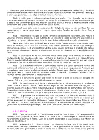 o outro como igual a si mesmo. Está exposta, em seus principais preceitos, no Decálogo. Essa lei é
denominada natural não em referência à natureza dos seres irracionais, mas porque a razão que
a promulga pertence, como algo próprio, à natureza humana:
        Onde é, então, que se acham inscritas estas regras, senão no livro desta luz que se chama
a verdade? Aí está escrita toda a lei justa, dali ela passa para o coração do homem que cumpre
a justiça, não que emigre para ele, mas sim deixando ai a sua marca, à maneira de um sinete
que de um anel passa para a cera, mas sem deixar o anel.
      lei natural outra coisa não é senão a luz da inteligência posta em nós por Deus. Por ela,
conhecemos o que se deve fazer e o que se deve evitar. Esta luz ou esta lei, deu-a Deus a
criação.
       1956   Presente no coração de cada homem e estabelecida pela razão, a lei natural é
universal em seus preceitos, e sua autoridade se estende a todos os homens. Ela exprime a
dignidade da pessoa e determina a base de seus direitos e de seus deveres fundamentais:
       Existe, sem dúvida, uma verdadeira lei: é a reta razão. Conforme à natureza, difundida em
todos os homens, ela é imutável e eterna; suas ordens chamam ao dever; suas proibições
afastam do pecado. (...) E um sacrilégio substituí-la por uma lei contrária; é proibido não aplicar
uma de suas disposições; quanto a ab-rogá4a inteiramente, ninguém tem a possibilidade de
fazê-lo.
       1957 A aplicação da lei natural varia muito. Pode exigir uma reflexão adaptada à
multiplicidade das condições de vida, conforme os lugares, as épocas e as circunstâncias.
Todavia, na diversidade das culturas, a lei natural permanece como uma regra que liga entre si
os homens e lhes impõe, para além das inevitáveis diferenças, princípios comuns.
       1958      A lei natural é imutável e permanente através das varias ações da história; ela
subsiste sob o fluxo das idéias e dos costumes e constitui a base para seu progresso. As regras que
a exprimem permanecem substancialmente válidas. Mesmo que alguém negue até os seus
princípios, n ão é possível destruí-la nem arrancá-la do coração do homem. Sempre torna a
ressurgir na vida dos indivíduos e das sociedades:
    O roubo é certamente punido por vossa lei, Senhor, e pela lei escrita no coração do
homem, (lei) que nem mesmo a iniqüidade consegue apagar.
       1959    Obra excelente do Criador, a lei natural fornece os fundamentos sólidos sobre os
quais pode o homem construir o edifício das regras morais que orientarão suas opções. Ela
assenta igualmente a base moral indispensável para a construção da comunidade dos homens.
Proporciona, enfim, a base necessária à lei civil que se relaciona com ela, seja por uma reflexão
que tira as conclusões de seus princípios, seja por adições de natureza positiva e jurídica.
       1960 Os preceitos da lei natural não são percebidos por todos de maneira clara e
imediata. Na atual situação, a graça e a revelação nos são necessárias, como pecadores que
somos, para que as verdades religiosas e morais possam ser conhecidas "por todos e sem
dificuldade, com firme certeza e sem mistura de erro". A lei natural propicia à lei revelada e à
graça um fundamento preparado por Deus e em concordância com a obra do Espírito.


      II. A LEI ANTIGA
      1961    Deus, nosso criador e nosso redentor, escolheu para si Israel como seu povo e lhe
revelou sua Lei, preparando, assim, a vinda de Cristo. A Lei de Moisés exprime diversas verdades
naturalmente acessíveis à razão. Estas se acham declaradas e autenticadas no interior da
aliança da salvação.
      1962    A Lei Antiga é o primeiro estágio da Lei revelação. Suas prescrições morais estão
resumidas nos Dez Mandamentos. Os preceitos do Decálogo assentam as bases da vocação do
homem, feito à imagem de Deus; proíbem aquilo que é contrário ao amor de Deus e do próximo
 