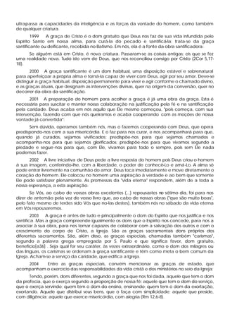 ultrapassa as capacidades da inteligência e as forças da vontade do homem, como também
de qualquer criatura.
        1999   A graça de Cristo é o dom gratuito que Deus nos faz de sua vida infundida pelo
Espírito Santo em nossa alma, para curá-la do pecado e santificá-la; trata-se da graça
santificante ou deificante, recebida no Batismo. Em nós, ela é a fonte da obra santificadora:
     Se alguém está em Cristo, é nova criatura. Passaram-se as coisas antigas; eis que se fez
uma realidade nova. Tudo isto vem de Deus, que nos reconciliou consigo por Cristo (2Cor 5,17-
18).
       2000 A graça santificante é um dom habitual, uma disposição estável e sobrenatural
para aperfeiçoar a própria alma e torná-la capaz de viver com Deus, agir por seu amor. Deve-se
distinguir a graça habitual, disposição permanente para viver e agir conforme o chamado divino,
e as graças atuais, que designam as intervenções divinas, quer na origem da conversão, quer no
decorrer da obra da santificação.
       2001 A preparação do homem para acolher a graça é já uma obra da graça. Esta é
necessária para suscitar e manter nossa colaboração na justificação pela fé e na santificação
pela caridade. Deus acaba em nós aquilo que Ele mesmo começou, "pois começa, com sua
intervenção, fazendo com que nós queiramos e acaba cooperando com as moções de nossa
vontade já convertida":
      Sem dúvida, operamos também nós, mas o fazemos cooperando com Deus, que opera
predispondo-nos com a sua misericórdia. E o faz para nos curar, e nos acompanhará para que,
quando já curados, sejamos vivificados; predispõe-nos para que sejamos chamados e
acompanha-nos para que sejamos glorificados; predispõe-nos para que vivamos segundo a
piedade e segue-nos para que, com Ele, vivamos para todo o sempre, pois sem Ele nada
podemos fazer.
      2002 A livre iniciativa de Deus pede a livre resposta do homem pois Deus criou o homem
à sua imagem, conferindo-lhe, com a liberdade, o poder de conhecê-Lo e amá-Lo. A alma só
pode entrar livremente na comunhão do amor. Deus toca imediatamente e move diretamente o
coração do homem. Ele colocou no homem uma aspiração à verdade e ao bem que somente
Ele pode satisfazer plenamente. As promessas da "vida eterna" respondem, além de a toda a
nossa esperança, a esta aspiração:
       Se Vós, ao cabo de vossas obras excelentes (...) repousastes no sétimo dia, foi para nos
dizer de antemão pela voz de vosso livro que, ao cabo de nossas obras ("que são muito boas",
pelo fato mesmo de terdes sido Vós que no-las destes), também nós no sábado da vida eterna
em Vós repousaremos.
        2003   A graça é antes de tudo e principalmente o dom do Espírito que nos justifica e nos
santifica. Mas a graça compreende igualmente os dons que o Espírito nos concede, para nos a
associar à sua obra, para nos tornar capazes de colaborar com a salvação dos outros e com o
crescimento do corpo de Cristo, a Igreja. São as graças sacramentais dons próprios dos
diferentes sacramentos. São, além disso, as graças especiais, chamadas também "carismas",
segundo a palavra grega empregada por S. Paulo e que significa favor, dom gratuito,
benefício[a36] . Seja qual for seu caráter, às vezes extraordinário, como o dom dos milagres ou
das línguas, os carismas se ordenam à graça santificante e têm como meta o bem comum da
Igreja. Acham-se a serviço da caridade, que edifica a Igreja.
    2004   Entre as graças especiais, convém mencionar as graças de estado, que
acompanham o exercício das responsabilidades da vida cristã e dos ministérios no seio da Igreja:
      Tendo, porém, dons diferentes, segundo a graça que nos foi dada, aquele que tem o dom
da profecia, que o exerça segundo a proporção de nossa fé; aquele que tem o dom do serviço,
que o exerça servindo; quem tem o dom do ensino, ensinando; quem tem o dom da exortação,
exortando. Aquele que distribui seus bens, que o faça com simplicidade; aquele que preside,
com diligência; aquele que exerce misericórdia, com alegria (Rm 12,6-8).
 