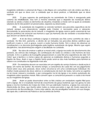 magistério ordinário e universal do Papa e dos Bispos em comunhão com ele ensina aos fiéis a
verdade em que se deve crer; a caridade que se deve praticar, a felicidade que se deve
esperar.
       2035     O grau supremo da participação na autoridade de Cristo é assegurado pelo
carisma da infalibilidade. Esta tem a mesma extensão que o depósito da revelação divina;
estende -se ainda a todos os elementos de doutrina, incluindo a moral, sem os quais as verdades
salutares da fé não podem ser preservadas, expostas ou observadas.
      2036    A autoridade do magistério se estende também aos preceitos específicos da lei
natural, porque sua observância, exigida pelo Criador, é necessária para a salvação.
Recordando as prescrições da lei natural, o magistério da Igreja exerce parte essencial de sua
função profética de anunciar aos homens o que (os homens) são de verdade e recordar-lhes o
que devem ser diante de Deus.
        2037     A lei de Deus confiada à Igreja é ensinada aos fiéis como caminho de vida e
verdade. Os fiéis têm, portanto, o direito de ser instruídos nos preceitos divinos salvíficos que
purificam o juízo e, com a graça, curam a razão humana ferida. Têm o dever de observar as
constituições e os decretos promulgados pela legitima autoridade da Igreja. Mesmo que sejam
disciplinares, tais determinações exigem a docilidade na caridade.
        2038 Na obra de ensinar e aplicar a moral cristã, a Igreja necessita do devotamento dos
pastores, da ciência dos teólogos, da contribuição de todos os cristãos e dos homens de boa
vontade. A fé e a prática do Evangelho proporcionam a cada fiel uma experiência da vida "em
Cristo" que o ilumina e o torna capaz de apreciar as realidades divinas e humanas segundo o
Espírito de Deus. Assim é que o Espírito Santo pode servir-se dos mais humildes para iluminar os
sábios e os constituídos na dignidade mais alta.
        2039 Os ministérios devem ser exercidos em um espírito de serviço fraterno e dedicação à
Igreja, em nome do Senhor. Ao mesmo tempo, a consciência de cada fiel, em seu julgamento
moral sobre seus atos pessoais, deve evitar encerrar-se em uma consideração individual. Do
melhor modo possível ela deve abrir-se à consideração do bem de todos, tal como se exprime
na lei moral, natural e revelada, e por conseguinte na lei da Igreja e no ensino autorizado do
magistério sobre questões morais. Não convém opor a consciência pessoal e a razão à lei moral
ou ao magistério da Igreja.
       2040     Assim se pode desenvolver entre os fiéis cristãos um verdadeiro espírito filial para
com a Igreja. Ele é o resultado normal do crescimento da graça batismal, que nos gerou no seio
Igreja e nos fez membros do Corpo de Cristo. Em sua solicitude materna, a Igreja nos concede a
misericórdia de Deus, que triunfa sobre todos os nossos pecados e age de modo especial no
sacramento da Reconciliação. Como mãe solícita, ela nos prodigaliza também em sua Liturgia,
dia após dia, o alimento da Palavra e da Eucaristia do Senhor.
 