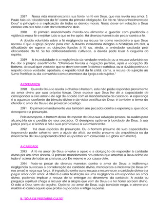 2087   Nossa vida moral encontra sua fonte na fé em Deus, que nos revela seu amor. S.
Paulo fala da "obediência da fé" como da primeira obrigação. Ele vê no "desconhecimento de
Deus" o princípio e a explicação de todos os desvios morais. Nosso dever em relação a Deus
consiste em crer nele e em dar testemunho dele.
       2088      O primeiro mandamento manda-nos alimentar e guardar com prudência e
vigilância nossa fé e rejeitar tudo o que se lhe opõe. Há diversas maneiras de pecar contra a fé.
        A dúvida voluntária sobre a fé negligencia ou recusa ter como verdadeiro o que Deus
revelou e que a Igreja propõe para crer. A dúvida involuntária designa a hesitação em crer, a
dificuldade de superar as objeções ligadas à fé ou, ainda, a ansiedade suscitada pela
obscuridade da fé. Se for deliberadamente cultivada, a dúvida pode levar à cegueira do
espírito.
       2089   A incredulidade é a negligência da verdade revelada ou a recusa voluntária de
lhe dar o próprio assentimento. "Chama-se heresia a negação pertinaz, após a recepção do
Batismo, de qual-quer verdade que se deve crer com fé divina e católica, ou a dúvida pertinaz a
respeito dessa verdade; apostasia, o repúdio total da fé cristã; cisma, a recusa de sujeição ao
Sumo Pontífice ou da comunhão com os membros da Igreja a ele sujeitos."


      A ESPERANÇA
      2090 Quando Deus se revela e chama o homem, este não pode responder plenamente
ao amor divino por suas próprias forças. Deve esperar que Deus lhe dê a capacidade de
corresponder a este amor e de agir de acordo com os mandamentos da caridade. A esperança
é o aguardar confiante da bênção divina e da visão beatifica de Deus; é também o temor de
ofender c amor de Deus e de provocar o castigo.
      2091 O primeiro mandamento visa também aos pecados contra a esperança, que são o
desespero e a presunção.
       Pelo desespero, o homem deixa de esperar de Deus sua salvação pessoal, os auxílios para
alcançá-la ou o perdão de seus pecados. O desespero opõe-se à bondade de Deus, à sua
justiça porque o Senhor é fiel a suas promessas e à sua misericórdia.
       2092     Há duas espécies de presunção. Ou o homem presume de suas capacidades
(esperando poder salvar -se sem a ajuda do alto), ou então presume da onipotência ou da
misericórdia de Deus (esperando obter seu perdão sem conversão e a glória sem mérito).


      A CARIDADE
       2093 A fé no amor de Deus envolve o apelo e a obrigação de responder à caridade
divina por um amor sincero. O primeiro mandamento nos ordena que amemos a Deus acima de
tudo e' acima de todas as criaturas, por Ele mesmo e por causa dele.
       2094 Pode-se pecar de diversas maneiras contra o amor de Deus: a indiferença
negligencia ou recusa a consideração da caridade divina, menospreza a iniciativa (de Deus em
nos amar) e nega sua força. A ingratidão omite ou se recusa a reconhecer a caridade divina e a
pagar amor com amor. A tibieza é uma hesitação ou uma negligência em responder ao amor
divino, podendo implicar a recusa de se entregar ao dinamismo da caridade. A acídia ou
preguiça espiritual chega a recusar até a alegria que vem de Deus e a ter horror ao bem divino.
O ódio a Deus vem do orgulho. Opõe-se ao amor de Deus, cuja bondade nega, e atreve-se a
maldizê-lo como aquele que proíbe os pecados e inflige as penas.


      II. "SÓ A ELE PRESTARÁS CULTO"
 