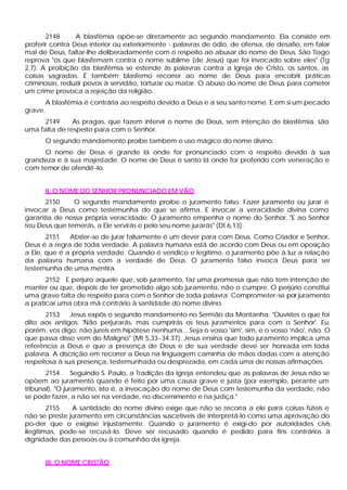 2148      A blasfêmia opõe-se diretamente ao segundo mandamento. Ela consiste em
proferir contra Deus interior ou exteriormente - palavras de ódio, de ofensa, de desafio, em falar
mal de Deus, faltar-lhe deliberadamente com o respeito ao abusar do nome de Deus. São Tiago
reprova "os que blasfemam contra o nome sublime (de Jesus) que foi invocado sobre eles" (Tg
2,7). A proibição da blasfêmia se estende às palavras contra a Igreja de Cristo, os santos, as
coisas sagradas. É também blasfemo recorrer ao nome de Deus para encobrir práticas
criminosas, reduzir povos à servidão, torturar ou matar. O abuso do nome de Deus para cometer
um crime provoca a rejeição da religião.
      A blasfêmia é contrária ao respeito devido a Deus e a seu santo nome. E em si um pecado
grave.
      2149     As pragas, que fazem intervir o nome de Deus, sem intenção de blasfêmia, são
uma falta de respeito para com o Senhor.
      O segundo mandamento proíbe também o uso mágico do nome divino.
     O nome de Deus é grande lá onde for pronunciado com o respeito devido à sua
grandeza e à sua majestade. O nome de Deus é santo lá onde for proferido com veneração e
com temor de ofendê -lo.


      II. O NOME DO SENHOR PRONUNCIADO EM VÃO
      2150     O segundo mandamento proíbe o juramento falso. Fazer juramento ou jurar é
invocar a Deus como testemunha do que se afirma. E invocar a veracidade divina como
garantia de nossa própria veracidade. O juramento empenha o nome do Senhor. "E ao Senhor
teu Deus que temerás, a Ele servirás e pelo seu nome jurarás" (Dt 6,13).
       2151   Abster-se de jurar falsamente é um dever para com Deus. Como Criador e Senhor,
Deus é a regra de toda verdade. A palavra humana está de acordo com Deus ou em oposição
a Ele, que é a própria verdade. Quando é verídico e legítimo, o juramento põe à luz a relação
da palavra humana com a verdade de Deus. O juramento falso invoca Deus para ser
testemunha de uma mentira.
       2152 E perjuro aquele que, sob juramento, faz uma promessa que não tem intenção de
manter ou que, depois de ter prometido algo sob juramento, não o cumpre. O perjúrio constitui
uma grave falta de respeito para com o Senhor de toda palavra. Comprometer-se por juramento
a praticar uma obra má contrário à santidade do nome divino.
       2153    Jesus expôs o segundo mandamento no Sermão da Montanha: "Ouvistes o que foi
dito aos antigos: 'Não perjurarás, mas cumprirás os teus juramentos para com o Senhor'. Eu,
porém, vos digo: não jureis em hipótese nenhuma... Seja o vosso 'sim', sim, e o vosso 'não', não. O
que passa disso vem do Maligno" (Mt 5,33~34.37). Jesus ensina que todo juramento implica uma
referência a Deus e que a presença de Deus e de sua verdade deve ser honrada em toda
palavra. A discrição em recorrer a Deus na linguagem caminha de mãos dadas com a atenção
respeitosa à sua presença, testemunhada ou desprezada, em cada uma de nossas afirmações.
       2154      Seguindo S. Paulo, a Tradição da Igreja entendeu que as palavras de Jesus não se
opõem ao juramento quando é feito por uma causa grave e justa (por exemplo, perante um
tribunal). "O juramento, isto é, a invocação do nome de Deus com testemunha da verdade, não
se pode fazer, a não ser na verdade, no discernimento e na justiça."
        2155   A santidade do nome divino exige que não se recorra a ele para coisas fúteis e
não se preste juramento em circunstâncias suscetíveis de interpretá-lo como uma aprovação do
po-der que o exigisse injustamente. Quando o juramento é exigi-do por autoridades civis
ilegítimas, pode-se recusá-lo. Deve ser recusado quando é pedido para fins contrários à
dignidade das pessoas ou à comunhão da Igreja.


      III. O NOME CRISTÃO
 