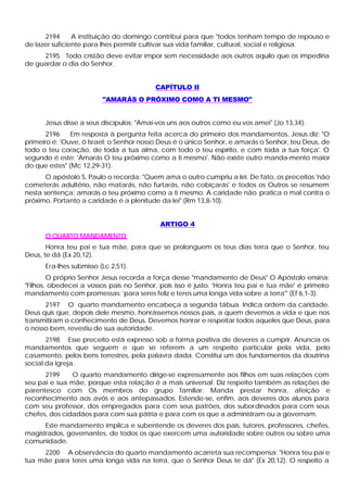 2194      A instituição do domingo contribui para que "todos tenham tempo de repouso e
de lazer suficiente para lhes permitir cultivar sua vida familiar, cultural, social e religiosa.
     2195 Todo cristão deve evitar impor sem necessidade aos outros aquilo que os impediria
de guardar o dia do Senhor.


                                          CAPÍTULO II
                         "AMARÁS O PRÓXIMO COMO A TI MESMO"


      Jesus disse a seus discípulos: "Amai-vos uns aos outros como eu vos amei" (Jo 13,34).
       2196    Em resposta à pergunta feita acerca do primeiro dos mandamentos, Jesus diz: "O
primeiro é: 'Ouve, ó Israel: o Senhor nosso Deus é o único Senhor, e amarás o Senhor, teu Deus, de
todo o teu coração, de toda a tua alma, com todo o teu espírito, e com toda a tua força'. O
segundo é este: 'Amarás O teu próximo como a ti mesmo'. Não existe outro manda-mento maior
do que estes" (Mc 12,29-31).
       O apóstolo S. Paulo o recorda: "Quem ama o outro cumpriu a lei. De fato, os preceitos 'não
cometerás adultério, não matarás, não furtarás, não cobiçarás' e todos os Outros se resumem
nesta sentença: amarás o teu próximo como a ti mesmo. A caridade não pratica o mal contra o
próximo. Portanto a caridade é a plenitude da lei" (Rm 13,8-10).


                                           ARTIGO 4
      O QUARTO MANDAMENTO
       Honra teu pai e tua mãe, para que se prolonguem os teus dias terra que o Senhor, teu
Deus, te dá (Ex 20,12).
      Era-lhes submisso (Lc 2,51).
        O próprio Senhor Jesus recorda a força desse "mandamento de Deus" O Apóstolo ensina:
"Filhos, obedecei a vossos pais no Senhor, pois isso é justo. 'Honra teu pai e tua mãe' é primeiro
mandamento com promessas: 'para seres feliz e teres uma longa vida sobre a terra"' (Ef 6,1-3).
      2197 O quarto mandamento encabeça a segunda tábua. Indica ordem da caridade.
Deus quis que, depois dele mesmo, honrássemos nossos pais, a quem devemos a vida e que nos
transmitiram o conhecimento de Deus. Devemos honrar e respeitar todos aqueles que Deus, para
o nosso bem, revestiu de sua autoridade.
       2198 Esse preceito está expresso sob a forma positiva de deveres a cumprir. Anuncia os
mandamentos que seguem e que se referem a um respeito particular pela vida, pelo
casamento, pelos bens terrestres, pela palavra dada. Constitui um dos fundamentos da doutrina
social da Igreja.
      2199     O quarto mandamento dirige-se expressamente aos filhos em suas relações com
seu pai e sua mãe, porque esta relação é a mais universal. Diz respeito também as relações de
parentesco com Os membros do grupo familiar. Manda prestar honra, afeição e
reconhecimento aos avós e aos antepassados. Estende-se, enfim, aos deveres dos alunos para
com seu professor, dos empregados para com seus patrões, dos subordinados para com seus
chefes, dos cidadãos para com sua pátria e para com os que a administram ou a governam.
      Este mandamento implica e subentende os deveres dos pais, tutores, professores, chefes,
magistrados, governantes, de todos os que exercem uma autoridade sobre outros ou sobre uma
comunidade.
     2200 A observância do quarto mandamento acarreta sua recompensa: "Honra teu pai e
tua mãe para teres uma longa vida na terra, que o Senhor Deus te dá" (Ex 20,12). O respeito a
 