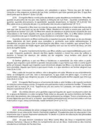 permitiram que crescessem em estatura, em sabedoria e graça. "Honra teu pai de todo o
coração e não esqueças as dores de tua mãe. Lembra-te que foste gerado por eles. O que lhes
darás pelo que te deram?" (Eclo 7,27-28).
        2216 O respeito filial se revela pela docilidade e pela obediência verdadeiras. "Meu filho,
guarda os preceitos de teu pai, não rejeites a instrução de tua mãe... Quando caminhares, te
guiarão; quando descansares, te guardarão; quando despertares, te falarão" (Pr 6,20-22). "Um
filho sábio ama a correção do pai, e o zombador não escuta a reprimenda" (Pr 13,1).
      2217 Enquanto o filho viver na casa de seus pais, deve obedecer a toda solicitação dos
pais que vise ao seu bem ou ao da família. 'Filhos, obedecei em tudo a vossos pais, pois isso é
agradável ao Senhor" (Cl 3,20). Os filhos têm ainda de obedecer às prescrições razoáveis de seus
educadores e de todos aqueles aos quais os pais os confiaram. Mas, se o filho estiver convicto
em consciência de que é moralmente mau obedecer a tal ordem, que não a siga.
       Quando crescerem, os filhos continuarão a respeitar seus pais. Antecipar -se-ão aos desejos
deles, solicitarão de bom grado seus conselhos e aceitarão suas justas admoestações. A
obediência aos pais cessa com a emancipação dos filhos, mas o respeito, que sempre lhes é
devido, não cessará de modo algum, pois (tal respeito) tem sua raiz no temor de Deus, um dos
dons do Espírito Santo.
      2218   O quarto mandamento lembra aos filhos adultos suas responsabilidades para com
os pais. Enquanto puderem, devem dar-lhes ajuda material e moral nos anos da velhice e
durante o tempo de doença, de solidão ou de angústia. Jesus lembra este dever de
reconhecimento.
       O Senhor glorificou o pai nos filhos e fortaleceu a autoridade da mãe sobre a prole.
Aquele que respeita o pai obtém o perdão dos pecados; o que honra sua mãe é como quem
junta um tesouro. Aquele que respeita o pai encontrará alegria nos filhos e no dia de sua oração
será atendido. Aquele que honra o pai viverá muito, e o que obedece ao Senhor alegrará sua
mãe (Eclo 3,2-6).
        Filho, cuida de teu pai na velhice, não o desgostes em vida. Mesmo se seu entendimento
faltar, sê indulgente com ele, não o menosprezes, tu que estás em p     leno vigor... E como um
blasfemador aquele que despreza seu pai, e um amaldiçoado pelo Senhor aquele que irrita sua
mãe (Eclo 3,12.16).
       2219 O respeito filial favorece a harmonia de toda a vida familiar e diz respeito também
às relações entre irmãos e irmãs. O respeito aos pais ilumina todo o ambiente familiar. "Coroa dos
anciãos são os netos" (Pr 17,6). "Suportai-vos uns aos outros na caridade, em toda humildade,
doçura e paciência" (Ef 4,2).
       2220    Os cristãos devem uma gratidão especial àqueles de quem receberam o dom da
fé, a graça do Batismo e a vida na Igreja Pode tratar-se dos pais, de outros membros da família,
dos avós. dos pastores, dos catequistas, de outros professores ou amigos. "Evoco a lembrança da
fé sem hipocrisia que há em ti, a mesma -que habitou primeiramente em tua avó Lóide e em tua
mãe Eunice e que, estou convencido, reside também em ti" (2 Tm 1,5).


      DEVERES DOS PAIS
        2221 A fecundidade do amor conjugal não se reduz só à procriação dos filhos, mas deve
se estender à sua educação moral e formação espiritual. "O papel dos pais na educação é tão
importante que é quase impossível substituí-los." O direito e o devei de educação são primordiais
e inalienáveis para os pais.
      2222   Os pais devem considerar seus filhos como filhos de Deus e respeitá-los como
pessoas humanas. Educar os filhos no cumprimento da Lei de Deus, mostrando-se eles mesmos
obedientes à vontade do Pai dos Céus.
 