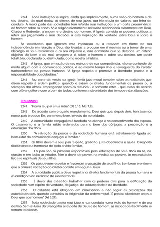 2244    Toda instituição se inspira, ainda que implicitamente, numa visão do homem e de
seu destino, da qual deduz os c      ritérios de seus juízos, sua hierarquia de valores, sua linha de
conduta. A maior parte das sociedades tem referido suas instituições a um certa preeminência
do homem sobre as coisas. Só a religião divinamente revelada reconheceu claramente em Deus,
Criador e Redentor, a origem e o destino do homem. A Igreja convida os poderes políticos a
referir seu julgamento e suas decisões a esta inspiração da verdade sobre Deus e sobre o
homem:
        As sociedades que ignoram esta inspiração ou a recusam em nome de sua
independência em relação a Deus são levadas a procurar em si mesmas ou a tomar de uma
ideologia os seus referenciais e os seu objetivos e, não admitindo que se defenda um critério
objetivo do bem e do mal, arrogam a si, sobre o homem e sobre seu destino, um poder
totalitário, declarado ou dissimulado, como mostra a história.
      2245 A Igreja, que em razão de seu múnus e de sua competência, não se confunde de
modo algum com a comunidade política, é ao mesmo tempo sinal e salvaguarda do caráter
transcendente da pessoa humana. "A Igreja respeita e promove a liberdade política e a
responsabilidade dos cidadãos."
      2246    Faz parte da missão da Igreja "emitir juízo moral também sobre as realidades que
dizem respeito à ordem política, quando o exijam os direitos fundamentais da pessoa ou a
salvação das almas, empregando todos os recursos - e somente estes - que estão de acordo
com o Evangelho e com o bem de todos, conforme a diversidade dos tempos e das situações.


      RESUMINDO
      2247    "Honra teu pai e tua mãe" (Dt 5,16; Mc 7,8).
      2248     De acordo com o quarto mandamento, Deus quis que, depois dele, honrássemos
nossos pais e os que Ele, para nosso bem, investiu de autoridade.
     2249 A comunidade conjugal está fundada na aliança e no consentimento dos esposos.
O casamento e a família estão ordenados para o bem dos cônjuges, a procriação e a
educação dos filhos.
     2250     "A salvação da pessoa e da sociedade humana está estreitamente ligada ao
bem-estar da comunidade conjugal e familiar."
         2251 Os filhos devem a seus pais respeito, gratidão, justa obediência e ajuda. O respeito
filial favorece a harmonia de toda a vida familiar.
        2252      Os pais são os primeiros responsáveis pela educação de seus filhos na fé, na
oração e em todas as virtudes. Têm o dever de prover, na medida do possível, às necessidades
físicas e espirituais de seus filhos.
      2253 Os pais devem respeitar e favorecer a vocação de seus filhos. Lembrem e ensinem
que a primeira vocação do cristão consiste em seguir a Jesus.
      2254 A autoridade pública deve respeitar os direitos fundamentais da pessoa humana e
as condições de exercício de sua liberdade.
      2255   É dever dos cidadãos trabalhar com os poderes civis para a edificação da
sociedade num espírito de verdade, de justiça, de solidariedade e de liberdade.
       2256    O cidadão está obrigado em consciência a não seguir as prescrições das
autoridades civis, quando contrárias às exigências da ordem moral. "É preciso obedecer antes a
Deus que aos homens" (At 5,29).
      2257     Toda sociedade baseia seus juízos e sua conduta numa visão do homem e de seu
destino. Sem as luzes do Evangelho a respeito de Deus e do homem, as sociedades facilmente se
tornam totalitárias.
 