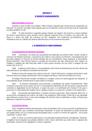 ARTIGO 5
                                  O QUINTO MANDAMENTO


      NÃO MATARÁS (EX 20,13).
       Ouvistes o que foi dito aos antigos: "Não matarás. Aquele que matar terá de responder ao
tribunal". Eu, porém, vos digo: todo aquele que se encolerizar contra seu irmão terá de responder
no tribunal (Mt 5,21-22).
       2258    "A vida humana é sagrada porque desde sua origem ela encerra a ação criadora
de Deus e permanece para sempre numa relação especial com o Criador, seu único fim. Só
Deus é o dono da vida, do começo ao fim; ninguém, em nenhuma circunstância, pode
reivindicar para si o direito de destruir diretamente um ser humano inocente."


                              I. O RESPEITO Â VIDA HUMANA


      O TESTEMUNHO DA HISTÓRIA SAGRADA
      2259      A Escritura, no relato do assassinato de Abel por seu irmão Caim, revela, desde o
começo da história humana, a presença da cólera e da cobiça no homem, conseqüências do
pecado original. O homem se tornou inimigo de seu semelhante. Deus expressa a atrocidade
deste fratricídio: "Que fizeste? Ouço o sangue de teu irmão, do solo, clamar por mim. Agora, és
maldito e expulso do solo fértil que abriu a boca para receber de tua mão o sangue de teu
irmão" (Gn 4,10-11).
      2260 A aliança entre Deus e a humanidade está cheia de lembranças do dom divino da
vida humana e da violência assassina do homem:
    Pedirei contas do sangue de cada um de vós...Quem derramar o sangue do homem, pelo
homem terá seu sangue derramado. Pois à imagem de Deus o homem foi feito (Gn 9,5-6).
      O Antigo Testamento sempre considerou o sangue como um sinal sagrado da vida[a5] . A
necessidade deste ensinamento é para todos os tempos.
      2261     A Escritura determina com precisão a proibição d quinto mandamento: "Não
                                                                     o
matarás o inocente nem o justo" (Ex 23,7). O assassinato voluntário de um inocente é gravemente
contrário à dignidade do ser humano, à regra de ouro e à santidade do Criador. A lei que o
proscreve é universalmente válida, isto é, obriga a todos e a cada um, sempre e em toda parte.
      2262    No Sermão da Montanha, o Senhor recorda o preceito: "Não matarás" (Mt 5,21), e
acrescenta a proibição da cólera, do ódio e da vingança. Mais ainda, Cristo diz a seu discípulo
que ofereça a outra face e ame seus inimigos. Ele mesmo não se defendeu e disse a Pedro que
deixasse a espada na bainha.


      A LEGÍTIMA DEFESA
      2263 A legítima defesa das pessoas e das sociedades não é uma exceção à proibição de
matar o inocente, que constitui o homicídio voluntário. "A ação de defender-se pode acarretar
um duplo efeito: um é a conservação da própria vida, o outro é a morte do agressor.. Só se quer
o primeiro; o outro, não."
        2264 O amor a si mesmo permanece um princípio fundamental da moralidade. Portanto,
é legítimo fazer respeitar seu próprio direito à vida. Quem defende sua vida não é culpável de
homicídio, mesmo se for obrigado a matar o agressor:
 
