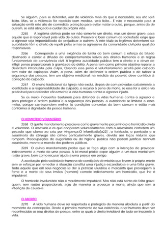 Se alguém, para se defender, usar de violência mais do que o necessário, seu ato será
ilícito. Mas, se a violência for repelida com medida, será lícito... E não é necessário para a
salvação omitir este ato de comedida proteção para evitar matar o outro, porque, antes da de
outrem, se está obrigado a cuidar da própria vida.
       2265    A legítima defesa pode ser não somente um direito, mas um dever grave, para
aquele que é responsável pela vida de outros. Preservar o bem comum da sociedade exige que
o agressor seja impossibilitado de prejudicar a outrem. A este título os legítimos detentores da
autoridade têm o direito de repelir pelas armas os agressores da comunidade civil pela qual são
responsáveis.
         2266     Corresponde a uma exigência de tutela do bem comum c esforço do Estado
destinado a conter a difusão de comportamentos lesivos aos direitos humanos e às regras
fundamentais de convivência civil. A legítima autoridade pública tem o direito e o dever de
infligir penas proporcionais à gravidade do delito. A pena tem como primeiro objetivo reparar a
desordem introduzida pela culpa, Quando essa pena é voluntariamente aceita pelo culpado
tem valor de expiação. Assim, a pena, além de defender a ordem pública c de tutelar a
segurança das pessoas, tem um objetivo medicinal: na medida do possível, deve contribuir à
correção do culpado.
       2267 O ensino tradicional da Igreja não exclui, depois de com provadas cabalmente a
identidade e a responsabilidade de culpado, o recurso à pena de morte, se essa for a única via
praticável para defender eficazmente a vida humana contra o agressor injusto.
      Se os meios incruentos bastarem para defender as vidas humanas contra o agressor e
para proteger a ordem pública e a segurança das pessoas, a autoridade se limitará a esses
meios, porque correspondem melhor às condições concretas do bem comum e estão mais
conformes à dignidade da pessoa humana.


      O HOMICÍDIO VOLUNTÁRIO
       2268 O quinto mandamento proscreve como gravemente pecaminoso o homicídio direto
e voluntário. O assassino e os que cooperam voluntariamente com o assassinato cometem um
pecado que clama ao céu por vingança.O infanticídio[a22] , o fratricídio, o parricídio e o
assassinato do cônjuge são crimes particularmente graves, devido aos laços naturais que
rompem. Preocupações de eugenismo ou de higiene pública não podem justificar nenhum
assassinato, mesmo a mando dos poderes públicos.
       2269 O quinto mandamento proíbe que se faça algo com a intenção de provocar
indiretamente a morte de uma pessoa. A lei moral proíbe expor alguém a um risco mortal sem
razão grave, bem como recusar ajuda a uma pessoa em perigo.
      A aceitação pela sociedade humana de condições de miséria que levem à própria morte
sem se esforçar por remediar a situação constitui uma injustiça escandalosa e uma falta grave.
Todo aquele que em seus negócios se der a práticas usurárias e mercantis que provoquem a
fome e a morte de seus irmãos (homens) comete indiretamente um homicídio, que lhe é
imputável.
      O homicídio involuntário não é moralmente imputável. Mas não está isento de falta grave
quem, sem razões proporcionais, agiu de maneira a provocar a morte, ainda que sem a
intenção de causá-la.


      O ABORTO
      2270   A vida humana deve ser respeitada e protegida de maneira absoluta a partir do
momento da concepção. Desde o primeiro momento de sua existência, o ser humano deve ver
reconhecidos os seus direitos de pessoa, entre os quais o direito inviolável de todo ser inocente à
vida.
 