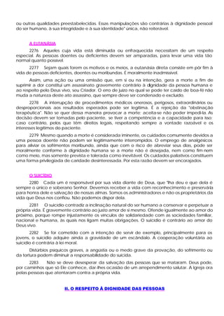 ou outras qualidades preestabelecidas. Essas manipulações são contrárias à dignidade pessoal
do ser humano, à sua integridade e à sua identidade" única, não reiterável.


      A EUTANÁSIA
      2276 Aqueles cuja vida está diminuída ou enfraquecida necessitam de um respeito
especial. As pessoas doentes ou deficientes devem ser amparadas, para levar uma vida tão
normal quanto possível.
      2277 Sejam quais forem os motivos e os meios, a eutanásia direta consiste em pôr fim à
vida de pessoas deficientes, doentes ou moribundas. É moralmente inadmissível.
      Assim, uma ação ou uma omissão que, em si ou na intenção, gera a morte a fim de
suprimir a dor constitui um assassinato gravemente contrário à dignidade da pessoa humana e
ao respeito pelo Deus vivo, seu Criador. O erro de juízo no qual se pode ter caído de boa-fé não
muda a natureza deste ato assassino, que sempre deve ser condenado e excluído.
       2278 A interrupção de procedimentos médicos onerosos, perigosos, extraordinários ou
desproporcionais aos resultados esperados pode ser legítima. É a rejeição da "obstinação
terapêutica". Não se quer dessa maneira provocar a morte; aceita-se não poder impedi-la. As
decisão devem ser tomadas pelo paciente, se tiver a competência e a capacidade para isso;
caso contrário, pelos que têm direitos legais, respeitando sempre a vontade razoável e os
interesses legítimos do paciente.
      2279 Mesmo quando a morte é considerada iminente, os cuidados comumente devidos a
uma pessoa doente não podem ser legitimamente interrompidos. O emprego de analgésicos
para aliviar os sofrimentos moribundo, ainda que com o risco de abreviar seus dias, pode ser
moralmente conforme à dignidade humana se a morte não é desejada, nem como fim nem
como meio, mas somente prevista e tolerada como inevitável. Os cuidados paliativos constituem
uma forma privilegiada de caridade desinteressada. Por esta razão devem ser encorajados.


      O SUICÍDIO
      2280 Cada um é responsável por sua vida diante de Deus, que "lha deu e que dela é
sempre o único e soberano Senhor. Devemos receber a vida com reconhecimento e preservá-la
para honra dele e salvação de nossas almas. Somos os administradores e não os proprietários da
vida que Deus nos confiou. Não podemos dispor dela.
       2281 O suicídio contradiz a inclinação natural do ser humano a conservar e perpetuar a
própria vida. É gravemente contrário ao justo amor de si mesmo. Ofende igualmente ao amor do
próximo, porque rompe injustamente os vínculos de solidariedade com as sociedades familiar,
nacional e humana, às quais nos ligam muitas obrigações. O suicídio é contrário ao amor do
Deus vivo.
       2282 Se for cometido com a intenção de servir de exemplo, principalmente para os
jovens, o suicídio adquire ainda a gravidade de um escândalo. A cooperação voluntária ao
suicídio é contrária à lei moral.
       Distúrbios psíquicos graves, a angústia ou o medo grave da provação, do sofrimento ou
da tortura podem diminuir a responsabilidade do suicida.
      2283     Não se deve desesperar da salvação das pessoas que se mataram. Deus pode,
por caminhos que só Ele conhece, dar-lhes ocasião de um arrependimento salutar. A Igreja ora
pelas pessoas que atentaram contra a própria vida.


                       II. O RESPEITO Â DIGNIDADE DAS PESSOAS
 