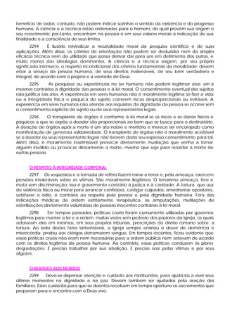 benefício de todos; contudo, não podem indicar sozinhas o sentido da existência e do progresso
humano. A ciência e a técnica estão ordenadas para o homem, do qual provêm sua origem e
seu crescimento; por-tanto, encontram na pessoa e em seus valores morais a indicação de sua
finalidade e a consciência de seus limites.
        2294     É ilusório reivindicar a neutralidade moral da pesquisa científica e de suas
aplicações. Além disso, os critérios de orientação não podem ser deduzidos nem da simples
eficácia técnica nem da utilidade que possa derivar daí para uns em detrimento dos outros, e
muito menos das ideologias dominantes. A ciência e a técnica exigem, por seu próprio
significado intrínseco, o respeito incondicional dos critérios fundamentais da moralidade; devem
estar a serviço da pessoa humana, de seus direitos inalienáveis, de seu bem verdadeiro e
integral, de acordo com o projeto e a vontade de Deus.
      2295        As pesquisas ou experiências no ser humano não podem legitimar atos em si
mesmos contrários à dignidade das pessoas e à lei moral. O consentimento eventual dos sujeitos
não justifica tais atos. A experiência em seres humanos não é moralmente legítima se fizer a vida
ou a integridade física e psíquica do sujeito correrem riscos desproporcionais ou evitáveis. A
experiência em seres humanos não atende aos requisitos da dignidade da pessoa se ocorrer sem
o consentimento explícito do sujeito ou de seus representantes legais.
       2296    O transplante de órgãos é conforme à lei moral se os riscos e os danos físicos e
psíquicos a que se expõe o doador são proporcionais ao bem que se busca para o destinatário.
A doação de órgãos após a morte é um ato nobre e meritório e merece ser encorajado como
manifestação de generosa solidariedade. O transplante de órgãos não é moralmente aceitável
se o doador ou seus representante legais não tiverem dado seu expresso consentimento para tal.
Além disso, é moralmente inadmissível provocar diretamente mutilação que venha a tornar
alguém inválido ou pr ovocar diretamente a morte, mesmo que seja para retardar a morte de
outras pessoas.


      O RESPEITO À INTEGRIDADE CORPORAL
         2297 Os seqüestros e a tomada de reféns fazem reinar o terror e, pela ameaça, exercem
pressões intoleráveis sobre as vítimas. São moralmente ilegítimos. O terrorismo ameaça, fere e
mata sem discriminação; isso é gravemente contrário à justiça e à caridade. A tortura, que usa
de violência física ou moral para arrancar confissões, castigar culpados, amedrontar opositores,
satisfazer o ódio, é contrária ao respeito pela pessoa e pela dignidade humana. Fora das
indicações médicas de ordem estritamente terapêutica, as amputações, mutilações de
esterilizações diretamente voluntárias de pessoas inocentes contrárias à lei moral.
       2298     Em tempos passados, práticas cruéis foram comumente utilizadas por governos
legítimos para manter a lei e a ordem, muitas vezes sem protesto dos pastores da Igreja, os quais
adotaram eles em mesmos, em seus próprios tribunais, prescrições do direito romano sobre a
tortura. Ao lado destes fatos lamentáveis, a Igreja sempre ensinou o dever de demência e
misericórdia: proibiu aos clérigos derramarem sangue. Em tempos recentes, ficou evidente que
essas práticas cruéis não eram nem necessárias para a ordem pública nem estavam de acordo
com os direitos legítimos da pessoa humana. Ao contrário, essas práticas conduzem às piores
degradações. E preciso trabalhar por sua abolição. E preciso orar pelas vitimas e por seus
algozes.


      O RESPEITO AOS MORTOS
       2299     Deve-se dispensar atenção e cuidado aos moribundos, para ajudá-los a viver seus
últimos momentos na dignidade e na paz. Devem também ser ajudados pela oração dos
familiares. Estes cuidarão para que os doentes recebam em tempo oportuno os sacramentos que
preparam para o encontro com o Deus vivo.
 
