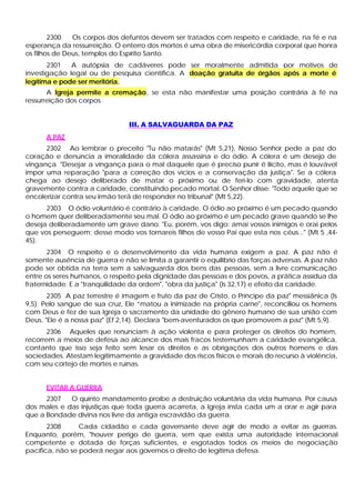 2300   Os corpos dos defuntos devem ser tratados com respeito e caridade, na fé e na
esperança da ressurreição. O enterro dos mortos é uma obra de misericórdia corporal que honra
os filhos de Deus, templos do Espírito Santo.
       2301   A autópsia de cadáveres pode ser moralmente admitida por motivos de
investigação legal ou de pesquisa científica. A doação gratuita de órgãos após a morte é
legítima e pode ser meritória.
       A Igreja permite a cremação, se esta não manifestar uma posição contrária à fé na
ressurreição dos corpos.


                                III. A SALVAGUARDA DA PAZ
      A PAZ
      2302 Ao lembrar o preceito "Tu não matarás" (Mt 5,21), Nosso Senhor pede a paz do
coração e denuncia a imoralidade da cólera assassina e do ódio. A cólera é um desejo de
vingança. "Desejar a vingança para o mal daquele que é preciso punir é ilícito, mas é louvável
impor uma reparação "para a correção dos vícios e a conservação da justiça". Se a cólera
chega ao desejo deliberado de matar o próximo ou de feri-lo com gravidade, atenta
gravemente contra a caridade, constituindo pecado mortal. O Senhor disse: "Todo aquele que se
encolerizar contra seu irmão terá de responder no tribunal" (Mt 5,22).
      2303 O ódio voluntário é contrário à caridade. O ódio ao próximo é um pecado quando
o homem quer deliberadamente seu mal. O ódio ao próximo é um pecado grave quando se lhe
deseja deliberadamente um grave dano. "Eu, porém, vos digo: amai vossos inimigos e orai pelos
que vos perseguem; desse modo vos tornareis filhos de vosso Pai que esta nos céus..." (Mt 5 ,44-
45).
       2304 O respeito e o desenvolvimento da vida humana exigem a paz. A paz não é
somente ausência de guerra e não se limita a garantir o equilíbrio das forças adversas. A paz não
pode ser obtida na terra sem a salvaguarda dos bens das pessoas, sem a livre comunicação
entre os seres humanos, o respeito pela dignidade das pessoas e dos povos, a prática assídua da
fraternidade. E a "tranqüilidade da ordem", "obra da justiça" (Is 32,17) e efeito da caridade.
       2305 A paz terrestre é imagem e fruto da paz de Cristo, o Príncipe da paz" messiânica (Is
9,5). Pelo sangue de sua cruz, Ele “matou a inimizade na própria carne", reconciliou os homens
com Deus e fez de sua Igreja o sacramento da unidade do gênero humano de sua união com
Deus. "Ele é a nossa paz" (Ef 2,14). Declara "bem-aventurados os que promovem a paz" (Mt 5,9).
       2306 Aqueles que renunciam à ação violenta e para proteger os direitos do homem,
recorrem a meios de defesa ao alcance dos mais fracos testemunham a caridade evangélica,
contanto que isso seja feito sem lesar os direitos e as obrigações dos outros homens e das
sociedades. Atestam legitimamente a gravidade dos riscos físicos e morais do recurso à violência,
com seu cortejo de mortes e ruínas.


      EVITAR A GUERRA
      2307   O quinto mandamento proíbe a destruição voluntária da vida humana. Por causa
dos males e das injustiças que toda guerra acarreta, a Igreja insta cada um a orar e agir para
que a Bondade divina nos livre da antiga escravidão da guerra.
       2308      Cada cidadão e cada governante deve agir de modo a evitar as guerras.
Enquanto, porém, "houver perigo de guerra, sem que exista uma autoridade internacional
competente e dotada de forças suficientes, e esgotados todos os meios de negociação
pacífica, não se poderá negar aos governos o direito de legítima defesa.
 